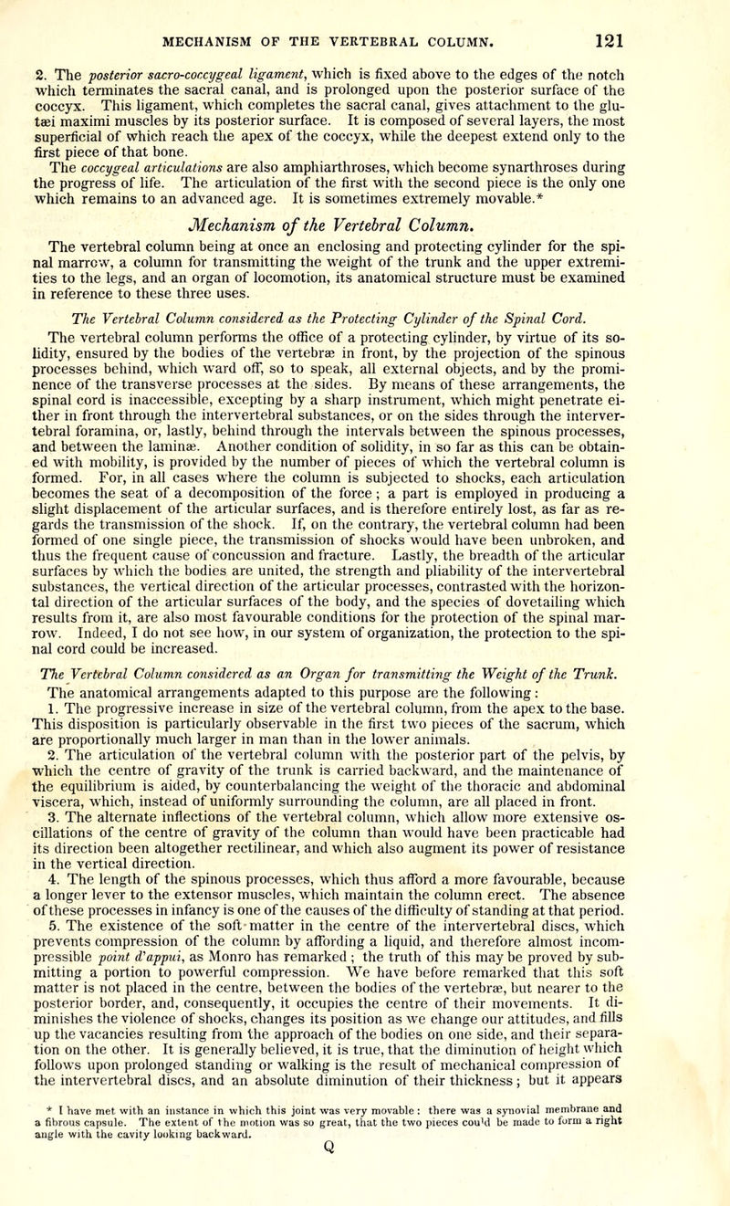 2. The posterior sacro-coccygeal ligament, which is fixed above to the edges of the notch which terminates the sacral canal, and is prolonged upon the posterior surface of the coccyx. This ligament, which completes the sacral canal, gives attachment to the glu- tasi maximi muscles by its posterior surface. It is composed of several layers, the most superficial of which reach the apex of the coccyx, while the deepest extend only to the first piece of that bone. The coccygeal articulations are also amphiarthroses, which become synarthroses during the progress of life. The articulation of the first with the second piece is the only one which remains to an advanced age. It is sometimes extremely movable.* Mechanism of the Vertebral Column. The vertebral column being at once an enclosing and protecting cylinder for the spi- nal marrow, a column for transmitting the weight of the trunk and the upper extremi- ties to the legs, and an organ of locomotion, its anatomical structure must be examined in reference to these three uses. The Vertebral Column considered as the Protecting Cylinder of the Spinal Cord. The vertebral column performs the office of a protecting cylinder, by virtue of its so- lidity, ensured by the bodies of the vertebrae in front, by the projection of the spinous processes behind, which ward off, so to speak, all external objects, and by the promi- nence of the transverse processes at the sides. By means of these arrangements, the spinal cord is inaccessible, excepting by a sharp instrument, which might penetrate ei- ther in front through the intervertebral substances, or on the sides through the interver- tebral foramina, or, lastly, behind through the intervals between the spinous processes, and between the lamina;. Another condition of solidity, in so far as this can be obtain- ed with mobility, is provided by the number of pieces of which the vertebral column is formed. For, in all cases where the column is subjected to shocks, each articulation becomes the seat of a decomposition of the force; a part is employed in producing a slight displacement of the articular surfaces, and is therefore entirely lost, as far as re- gards the transmission of the shock. If, on the contrary, the vertebral column had been formed of one single piece, the transmission of shocks would have been unbroken, and thus the frequent cause of concussion and fracture. Lastly, the breadth of the articular surfaces by which the bodies are united, the strength and pliability of the intervertebreil substances, the vertical direction of the articular processes, contrasted with the horizon- tal direction of the articular surfaces of the body, and the species of dovetailing which results from it, are also most favourable conditions for the protection of the spinal mar- row. Indeed, I do not see how, in our system of organization, the protection to the spi- nal cord could be increased. The Vertebral Column considered as an Organ for transmitting the Weight of the Trunk. The anatomical arrangements adapted to this purpose are the following: 1. The progressive increase in size of the vertebral column, from the apex to the base. This disposition is particularly observable in the first two pieces of the sacrum, which are proportionally much larger in man than in the lower animals. 2. The articulation of the vertebral column with the posterior part of the pelvis, by which the centre of gravity of the trunk is carried backward, and the maintenance of the equilibrium is aided, by counterbalancing the weight of the thoracic and abdominal viscera, which, instead of uniformly surrounding the column, are all placed in front. 3. The alternate inflections of the vertebral column, which allow more extensive os- cillations of the centre of gravity of the column than would have been practicable had its direction been altogether rectilinear, and which also augment its power of resistance in the vertical direction. 4. The length of the spinous processes, which thus alford a more favourable, because a longer lever to the extensor muscles, which maintain the column erect. The absence of these processes in infancy is one of the causes of the difficulty of standing at that period. 5. The existence of the soft matter in the centre of the intervertebral discs, which prevents compression of the column by affording a liquid, and therefore almost incom- pressible point d'apptci, as Monro has remarked ; the truth of this may be proved by sub- mitting a portion to powerful compression. We have before remarked that this soft matter is not placed in the centre, between the bodies of the vertebrae, but nearer to the posterior border, and, consequently, it occupies the centre of their movements. It di- minishes the violence of shocks, changes its position as we change our attitudes, and fills up the vacancies resulting from the approach of the bodies on one side, and their separa- tion on the other. It is generally believed, it is true, that the diminution of height which follows upon prolonged standing or walking is the result of mechanical compression of the intervertebral discs, and an absolute diminution of their thickness ; but it appears * I have met with an instance in which this joint was very movable : there was a synovial membrane and a fibrous capsule. The extent of the motion was so great, tfiat the two pieces coukl be made to form a right angle with the cavity looking backward. Q