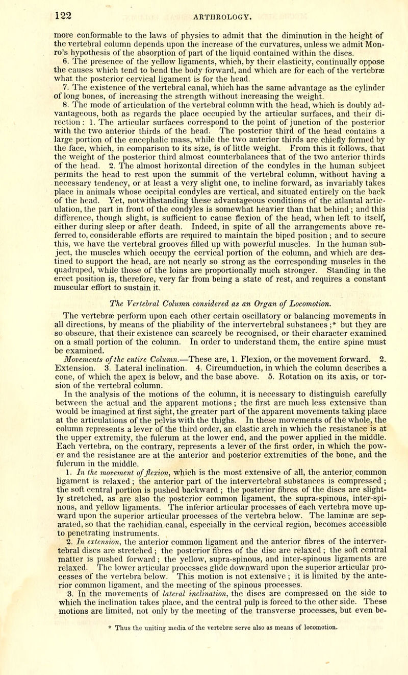 more conformable to the laws of physics to admit that the diminution in the height of the vertebral column depends upon the increase of the curvatures, unless we admit Mon- ro's hypothesis of the absorption of part of the liquid contained within the discs. 6. The presence of the yellow ligaments, which, by their elasticity, continually oppose the causes which tend to bend the body forward, and which are for each of the vertebrae what the posterior cervical ligament is for the head. 7. The existence of the vertebral canal, which has the same advantage as the cyhnder of long bones, of increasing the strength without increasing the weight. 8. The mode of articulation of the vertebral column with the head, which is doubly ad- vantageous, both as regards the place occupied by the articular surfaces, and their di- rection : 1. The articular surfaces correspond to the point of junction of the posterior with the two anterior thirds of the head. The posterior third of the head contains a large portion of the encephalic mass, while the two anterior thirds are chiefly formed by the face, which, in comparison to its size, is of little weight. From this it follows, that the weight of the posterior third almost counterbalances that of the two anterior thirds of the head. 2. The almost horizontal direction of the condyles in the human subject permits the head to rest upon the summit of the vertebral column, without having a necessary tendency, or at least a very slight one, to incline forward, as invariably takes place in animals whose occipital condyles are vertical, and situated entirely on the back of the head. Yet, notwithstanding these advantageous conditions of the atlantal artic- ulation, the part in front of the condyles is somewhat heavier than that behind ; and this difference, though slight, is sufficient to cause flexion of the head, when left to itself, either during sleep or after death. Indeed, in spite of all the arrangements above re- ferred to, considerable efforts are required to maintain the biped position ; and to secure this, we have the vertebral grooves filled up with powerful muscles. In the human sub- ject, the muscles which occupy the cervical portion of the column, and which are des- tined to support the head, are not nearly so strong as the corresponding muscles in the quadruped, while those of the loins are proportionally much stronger. Standing in the erect position is, therefore, very far from being a state of rest, and requires a constant muscular effort to sustain it. The Vertebral Column considered as an Organ of Locomotion. The vertebrae perform upon each other certain oscillatory or balancing movements in all directions, by means of the pliability of the intervertebral substances ;* but they are so obscure, that their existence can scarcely be recognised, or their character examined on a small portion of the column. In order to understand them, the entire spine must be examined. Movements of the entire Column.—These are, 1. Flexion, or the movement forward. 2. Extension. 3. Lateral inclination. 4. Circumduction, in which the column describes a cone, of which the apex is below, and the base above. 5. Rotation on its axis, or tor- sion of the vertebral column. In the analysis of the motions of the column, it is necessary to distinguish carefully between the actual and the apparent motions; the first are much less extensive than would be imagined at first sight, the greater part of the apparent movements taking place at the articulations of the pelvis with the thighs. In these movements of the whole, the column represents a lever of the third order, an elastic arch in which the resistance is at the upper extremity, the fulcrum at the lower end, and the power applied in the middle. Each vertebra, on the contrary, represents a lever of the first order, in which the pow- er and the resistance are at the anterior and posterior extremities of the bone, and the fulcrum in the middle. 1. In the movement of flexion, which is the most extensive of all, the anterior common ligament is relaxed; the anterior part of the intervertebral substances is compressed ; the soft central portion is pushed backward ; the posterior fibres of the discs are slight- ly stretched, as are also the posterior common ligament, the supra-spinous, inter-spi- nous, and yellow ligaments. The inferior articular processes of each vertebra move up- ward upon the superior articular processes of the vertebra below. The lamiuEe are sep- arated, so that the rachidian canal, especially in the cervical region, becomes accessible to penetrating instruments. 2. In extension, the anterior common ligament and the anterior fibres of the interver- tebral discs are stretched ; the posterior fibres of the disc are relaxed ; the soft central matter is pushed forward; the yellow, supra-spinous, and inter-spinous ligaments are relaxed. The lower articular processes glide downward upon the superior articular pro- cesses of the vertebra below. This motion is not extensive ; it is limited by the ante- rior common ligament, and the meeting of the spinous processes. 3. In the movements of lateral inclinatio)i, the discs are compressed on the side to which the inclination takes place, and the central pulp is forced to the other side. These motions are limited, not only by the meeting of the transverse processes, but even be- * Thus the uniting media of the vertebrce serve also as means of locomotion.