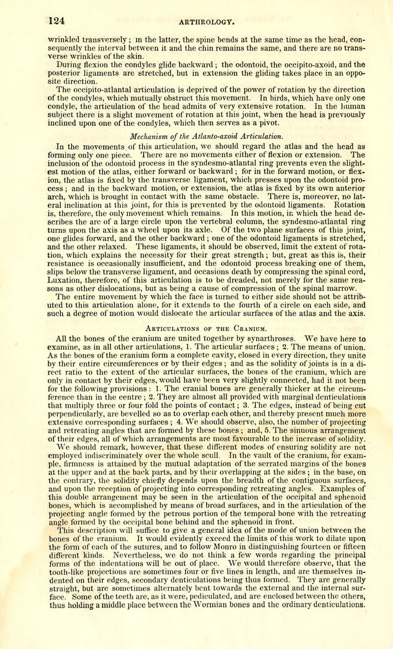 wrinkled transversely; in the latter, the spine bends at the same time as the head, con- sequently the interval betw^een it and the chin remains the same, and there are no trans- verse wrinkles of the skin. During flexion the condyles glide backward ; the odontoid, the occipito-axoid, and the posterior ligaments are stretched, but in extension the gliding takes place in an oppo- site direction. The occipito-atlantal articulation is deprived of the power of rotation by the direction of the condyles, which mutually obstruct this movement. In birds, which have only one condyle, the articulation of the head admits of very extensive rotation. In the human subject there is a slight movement of rotation at this joint, when the head is previously inclined upon one of the condyles, which then serves as a pivot. Mechanism of the Atlanto-axoid Articulation. In the movements. of this articulation, we should regard the atlas and the head as forming only one piece. There are no movements either of flexion or extension. The inclusion of the odontoid process in the syndesmo-atlantal ring prevents even the slight- est motion of the atlas, either forward or backward ; for in the forward motion, or flex- ion, the atlas is fixed by the transverse ligament, which presses upon the odontoid pro- cess ; and in the backward motion, or extension, the atlas is fixed by its own anterior arch, which is brought in contact with the same obstacle. There is, moreover, no lat- eral inclination at this joint, for this is prevented by the odontoid ligaments. Rotation is, therefore, the only movement which remains. In this motion, in which the head de- scribes the arc of a large circle upon the vertebral column, the syndesmo-atlantal ring turns upon the axis as a wheel upon its axle. Of the two plane surfaces of this joint, one glides forward, and the other backward ; one of the odontoid ligaments is stretched, and the other relaxed. These ligaments, it should be observed, limit the extent of rota- tion, which explains the necessity for their great strength; but, great as this is, their resistance is occasionally insuflicient, and the odontoid process breaking one of them, slips below the transverse hgament, and occasions death by compressing the spinal cord, Luxation, therefore, of this articulation is to be dreaded, not merely for the same rea- sons as other dislocations, but as being a cause of compression of the spinal marrow. The entire movement by which the face is turned to either side should not be attrib- uted to this articulation alone, for it extends to the fourth of a circle on each side, and such a degree of motion would dislocate the articular surfaces of the atlas and the axis. Articulations op the Cranium. All the bones of the cranium are united together by synarthroses. We have here to examine, as in all other articulations, 1. The articular surfaces ; 2. The means of union. As the bones of the cranium form a complete cavity, closed in every direction, they unite by their entire circumferences or by their edges ; and as the solidity of joints is in a di- rect ratio to the extent of the articular surfaces, the bones of the cranium, which are only in contact by their edges, would have been very slightly connected, had it not been for the following provisions : 1. The cranial bones are generally thicker at the circum- ference than in the centre ; 2. They are almost all provided with marginal denticulations that multiply three or four fold the points of contact; 3. The edges, instead of being cut perpendicularly, are bevelled so as to overlap each other, and thereby present much more extensive corresponding surfaces ; 4. We should observe, also, the number of projecting and retreating angles that are formed by these bones ; and, 5. The sinuous arrangement of their edges, all of which arrangements are most favourable to the increase of solidity. We should remark, however, that these different modes of ensuring sohdity are not employed indiscriminately over the whole scull. In the vault of the cranium, for exam- ple, firmness is attained by the mutual adaptation of the serrated margins of the bones at the upper and at the back parts, and by their overlapping at the sides ; in the base, on the contrary, the solidity chiefly depends upon the breadth of the contiguous surfaces, and upon the reception of projecting into corresponding retreating angles. Examples of this double arrangement may be seen in the articulation of the occipital and sphenoid bones, which is accomplished by means of broad surfaces, and in the articulation of the projecting angle formed by the petrous portion of the temporal bone with the retreating angle formed by the occipital bone behind and the sphenoid in front. This description will suffice to give a general idea of the mode of union between the bones of the cranium. It would evidently exceed the limits of this work to dilate upon the form of each of the sutures, and to follow Monro in distinguishing fourteen or fifteen different kinds. Nevertheless, we do not think a few words regarding the principal forms of the indentations will be out of place. We would therefore observe, that the tooth-like projections are sometimes four or five lines in length, and are themselves in- dented on their edges, secondary denticulations being thus formed. They are generally straight, but are sometimes alternately bent towards the external and the internal sur- face. Some of the teeth are, as it were, pediculated, and are enclosed between the others, thus holding a middle place between the Wormian bones and the ordinary denticulations.