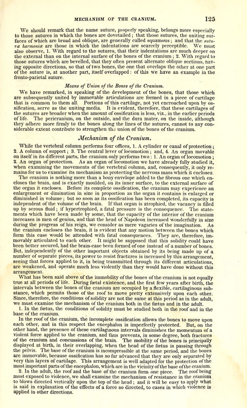 We should remark that the name suture, piopcrly speaking, belongs more especially to those sutures in which the bones are dovetailed; that those sutures, the uniting sur- faces of which are broad and oblique, are generally called squamous ; and that the sutu- rcB harmonia are those in which the indentations are scarcely perceptible. We must also observe, 1. With regard to the sutures, that their indentations are much deeper on the external than on the internal surface of the bones of the cranium ; 2. With regard to those sutures which are bevelled, that they often present alternate oblique sections, hav- ing opposite directions, so that of two bones, the one that overlaps the other at one part of the suture is, at another part, itself overlapped: of this we have an example in the fronto-parietal suture. Means of Union of the Bones of the Cranium. We have remarked, in speaking of the development of the bones, that those which are subsequently united by immovable articulations are formed in a piece of cartilage that is common to them all. Portions of this cartilage, not yet encroached upon by os- sification, serve as the uniting media. It is evident, therefore, that these cartilages of the sutures are broader when the amount of ossification is less, viz., in the earlier periods of life. The pericranium, on the outside, and the dura mater, on the inside, although they adhere more firmly to the bones along the lines of the sutures, cannot to any con- siderable extent contribute to strengthen the union of the bones of the cranium. Mechanism of the Cranium. While the vertebral column performs four offices, 1. A cylinder or canal of protection ; 2. A column of support; 3. The central lever of locomotion ; and, 4. An organ movable on itself in its different parts, the cranium only performs two : 1. An organ of locomotion ; 2. An organ of protection. As an organ of locomotion we have already fully studied it, when examining the movements of the vertebral column, and, consequently, it only re- mains for us to examine its mechanism as protecting the nervous mass which it encloses. The cranium is nothing more than a bony envelope added to the fibrous one which en- closes the brain, and is exactly moulded, on its inner surface, to the external surface of the organ it encloses. Before its complete ossification, the cranium may experience an enlargement or diminution in size in proportion as the organ it contains is enlarged or diminished in volume ; but so soon as its ossification has been completed, its capacity is independent of the volume of the brain. If that organ is atrophied, the vacancy is filled up by serous fluid; if hypertrophied, a fatal pressure is the consequence. The state- ments which have been made by some, that the capacity of the interior of the cranium increases in men of genius, and that the head of Napoleon increased wonderfully in size during the progress of his reign, we consider as mere vagaries of the imagination. As the cranium encloses the brain, it is evident that any motion between the bones which form this case would be attended with fatal consequences. They are, therefore, im- movably articulated to each other. It might be supposed that this solidity could have been better secured, had the brain-case been formed of one instead of a number of bones. But, independently of the other important objects obtained by its being made up of a number of separate pieces, its power to resist fractures is increased by this arrangement, seeing that forces applied to it, in being transmitted through its difl^erent articulations, are weakened, and operate much less violently than they would have done without this arrangement. What has been said above of the immobility of the bones of the cranium is not equally true at all periods of life. During foetal existence, and the first few years after birth, the intervals between the bones of the cranium are occupied by a flexible, cartilaginous sub- stance, which permits those of the roof to move pretty extensively upon each other. Since, therefore, the conditions of solidity are not the same at this period as in the adult, we must examine the mechanism of the cranium both in the foetus and in the adult. 1. In the foetus, the conditions of solidity must be studied both in the roof and in the base of the cranium. In the roof of the cranium, the incomplete ossification allows the bones to move upon each other, and in this respect the encephalon is imperfectly protected. But, on the other hand, the presence of these cartilaginous intervals diminishes the momentum of a violent force applied to the cranium, and thus prevents, in some degree, both fractures of the cranium and concussions of the brain. The mobility of the bones is principally displayed at birth, in their overlapping, when the head of the foetus is passing through the pelvis. The base of the cranium is incompressible at the same period, and the bones are immovable, because ossification has so far advanced that they are only separated by very thin layers of cartilage. This arrangement is well adapted for the protection of the most important parts of the encephalon, which are in the vicinity of the base of the cranium. 2. In the adult, the roof and the base of the cranium form one piece. The roof being most exposed to violence, we shall examine the mechanism of resistance in the cranium to blows directed vertically upon the top of the head ; and it will be easy to apply what is said in explanation of the effects of a force so directed, to cases in which violence is apphed in other directions.