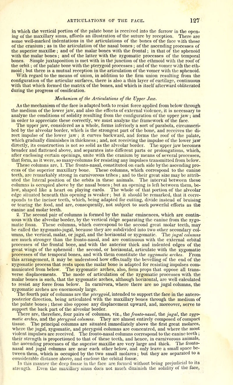in which the vertical portion of the palate bone is received into the furrow in the open- ing of the rnaxillary sinus, afTords an illustration of the suture by reception. There are some well-marked indentations in the articulations of the bones of the face \^ith those of the cranium ; as in the articulation of the nasal bones ; of the ascending processes of the superior maxillae ; and of the malar bones with the frontal; in that of the sphenoid with the malar bones ; and of the latter with the zygomatic processes of the temporal bones. Simple juxtaposition is met with in the junction of the ethmoid with the roof of the orbit; of the palate bone with the pterygoid processes ; and of the vomer with the eth- moid ; but there is a mutual reception in the articulation of the vomer with the sphenoid. With regard to the means of union, in addition to the firm union resulting from the configuration of the articular surfaces, there is also a thin layer of cartilage, continuous with that which formed the matrix of the bones, and which is itself afterward obhterated during the progress of ossification. Mechanism of the Articulations of the Upper Jaw. As the mechanism of the face is adapted both to resist force applied from below through the medium of the lower jaw, and also the effects of external violence, it is necessary to analyze the conditions of solidity resulting from the configuration of the upper jaw ; and in order to appreciate these correctly, we must analyze the framework of the face. The upper jaw, considered as a whole, forms inferiorly a sort of parabola, circumscri- bed by the alveolar border, which is the strongest part of the bone, and receives the di- rect impulse of the lower jaw ; it curves backward, and forms the roof of the palate, which gradually diminishes in thickness ; and, not receiving the impulse of the lower jaw directly, its construction is not so solid as the alveolar border. The upper jaw becomea broader and flattened above, and separates into different parts or prolongations, which, after enclosing certain openings, unite with the cranium by means of several processes, that form, as it were, so many-columns for resisting any impulses transmitted from below. These columns are, 1. The fronto-nasal, constituted on each side by the ascending pro- cess of the superior maxillary bone. These columns, which correspond to the canine teeth, are remarkably strong in carnivorous tribes ; and to their great size may be attrib- uted the lateral position of the orbits in these animals. The interval between these columns is occupied above by the nasal bones ; but an opening is left between them, be- low, shaped like a heart on playing cards. The whole of that portion of the alveolar edge situated beneath this opening is weaker ; but it should be remarked, that it corre- sponds to the incisor teeth, which, being adapted for cutting, divide instead of bruising or tearing the food, and are, consequently, not subject to such powerful efforts as the canine and molar teeth. 2. The second pair of columns is formed by the malar eminences, which are contin- uous with the alveolar border, by the vertical ridge separating the canine from the zygo- matic fossa. These columns, which correspond to the second great molar teeth, may be called the zygomato-jugal, because they are subdivided into two other secondary col- umns, the vertical, malar, or jugal, and the horizontal or zygomatic. The jugal columns are much stronger than the fronto-nasal, and are continuous with the external orbital processes of the frontal bone, and with the anterior thick and indented edges of the great wings of the sphenoid: the second, or horizontal, articulate with the zygomatic processes of the temporal bones, and with them constitute the zygomatic arches. From this arrangement, it may be understood how effectually the bevelling of the end of the zygomatic process that rests upon the malar bone is adapted for resisting impulses com- municated from below. The zygomatic arches, also, form props that oppose all trans- verse displacements. The mode of articulation of the zygomatic processes with the malar bones is such, that the zygomatic arches, although horizontal, are well calculated to resist any force from below. In carnivora, where there are no jugal columns, the zygomatic arches are enormously large. The fourth pair of columns are the pterygoid, intended to support the face in the antero- posterior direction, being articulated with the maxillary bones through the medium of the palate bones ; these also oppose any displacement upward, and, moreover, serve to support the back part of the alveolar border. There are, therefore, four pairs of columns, viz., Xhe fronto-nasal, the jugal, the zygo- matic arches, and the pterygoid columns. They are almost entirely composed of compact tissue. The principal columns are situated immediately above the first great molares, where the jugal, zygomatic, and pterygoid columns are concentred, and where the most violent impulses are received. The fronto-nasal columns correspond to the canine teeth ; their strength is proportioned to that of these teeth, and hence, in carnivorous animals, the ascendmg processes of the superior maxilla; are very large and thick. The fronto- nasal and jugal columns are near each other below, and only leave a small space be- tween them, which is occupied by the two small molares ; but they are separated to a considerable distance above, and enclose the orbital fossae. In this manner the deep fossa; in the face are formed without being prejudicial to its strength. Even the maxillary sinus does not much diminish the solidity of the face,