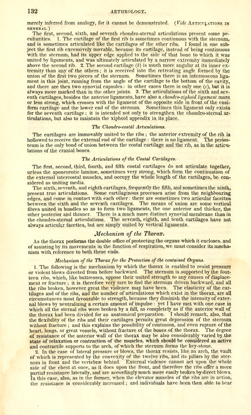 merely inferred from analogy, for it cannot be demonstrated. {Vide Articu;.ations in GENERAL.) The first, second, sixth, and seventh chondro-stemal articulations present some pe- culiarities. 1. The cartilage of the first rib is sometimes continuous with the sternum, and is sometimes articulated like the cartilages of the other ribs. I found in one sub- ject the first rib excessively movable, because its cartilage, instead of being continuous with the sternum, had its upper edge applied to the side of that bone to which it was united by ligaments, and was ultimately articulated by a narrow extremity immediately above the second rib. 2. The second cartilage (b) is much more angular at its inner ex- tremity than any of the others ; it is received into the retreating angle formed by the union of the first two pieces of the sternum. Sometimes there is an interosseous liga- ment in this joint, running from the angle of the cartilage to the bottom of the cavity, and there are then two synovial capsules : in other cases there is only one (c), but it is always more marked than in the other joints. 3. The articulations of the sixth and sev- enth cartilages, besides the anterior ligaments, have also a chondro-xiphoid ligament more or less strong, which crosses with the ligament of the opposite side in front of the ensi- form cartilage and the lower end of the sternum. Sometimes this ligament only exists for the seventh cartilage ; it is intended not only to strengthen the chondro-stemal ar- ticulations, but also to maintain the xiphoid appendix in its place. The Chondro-costdl Articulations. The cartilages are immovably united to the ribs ; the anterior extremity of the rib is hollowed to receive the external end of the cartilage : there is no ligament. The perios- teum is the only bond of union between the costal cartilage and the rib, as in the articu- lations of the cranial bones. The Articulations of the Costal Cartilages. The first, second, third, fourth, and fifth costal cartilages do not articulate together, unless the aponeurotic laminae, sometimes very strong, which form the continuation of the external intercostal muscles, and occupy the whole length of the cartilages,- be con- sidered as uniting media. The sixth, seventh, and eighth cartilages, frequently the fifth, and sometimes the ninth, present true articulations. Some cartilaginous processes arise from the neighbouring edges, and come in contact with each other: there are sometimes two articular facettes between the sixth and the seventh cartilages. The means of union are some vertical fibres united in bundles so as to form two ligaments, the one anterior and thicker, the other posterior and thinner. There is a much more distinct synovial membrane than in the chondro-stemal articulations. The seventh, eighth, and tenth cartilages haye not always articulq.r facettes, but are simply united by vertical ligaments. Mechanism of the Thorax. As the thorax performs the double office of protecting the organs which it encloses, and of assisting by its movements in the function of respiration, we must consider its mecha- nism with, reference to bpth these ends. Mechanism of the Thorax for the Protection of the contained Organs. 1. The following is the mechanism by which the thorax is enabled to resist pressure or violent blows directed from before backward. The sternum is supported by the four- teen ribs, which, like buttresses, oppose their united strength to any causes of displace- ment or fracture ; it is therefore very rare to find the sternum driven backward, and all the ribs broken, however great the violence may have been. The elasticity of the car- tilages and of the ribs, and the number of articulations which exist in the thorax, are all circumstances most favourable to strength, because they diminish the intensity of exter- nal blows by neutralizing a certain amount of impulse : yet I have met with one case in which all the sternal ribs were broken by a fall, as completely as if the anterior wall of the thorax had been divided for an anatomical preparation. I should remark, also, that the flexibility of the ribs and their cartilages permits great depression of the sternum without fracture ; and this explains the possibility of contusion, and even mpture of the heart, lungs, or great vessels, without fracture of the bones of the thorax. The degree of resistance of the anterior wall of the thorax may be also considerably varied by the state of relaxation or contraction of the muscles, which should be considered as active and contractile supports to the arch, of which the stemum forms the key-stone. 2. In the case of lateral pressure or blows, the thorax resists, like an arch, the vault of which is represented by the convexity of the twelve ribs, and its pillars by the ster- num in front and the vertebrae behind. External violence cannot act upon the whole side of the chest at once, as it does upon the front, and therefore the ribs offer a more partiaJ resistance laterally, and are accordingly much more easily broken by-direct blows. In this case, also, as in the former, when the elevator muscles of the ribs are in action, the resistance is considerably increased ; and individuals have been then able to bear