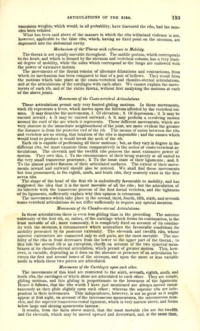 enonnous weights, ■which would, in all probability, have fractured the ribs, had the mus- cles been reliaxed. What has been said above of the manner in which the ribs withstand violence is not however, applicable to the false ribs, which, having no fixed point on the sternum, are depressed into the abdominal cavity. Mechanism of the Thorax with reference to Mobility. The thorax is not equally movable throughout. The middle portion, which corresponds to the heart, and which is formed by the sternum and vertebral column, has a very limit- ed degree of mobility, while the sides which correspond to the lungs are endowed with the power of extensive motion. The movements of the thorax consist of alternate dilatations and contractions, from which its mechanism has been compared to that of a pair of bellows. They result from the motions which take place at the costo-vertebral and chondro-sternal articulations, and at the articulations of the cartilages with each other. We cannot explain the move- ments of each rib, and of the entire thorax, without first analyzing the motions at each of the above joints, Movements of the Costo-vertebral Articulatiojis. These articulations permit only very limited gliding motions. In these movements, '*ach rib represents a lever, which moves upon the fulcrum afforded by the vertebral col- umn. It may describe the movements, 1. Of elevation ; 2. Of depression ; 3. It may be carried inward; 4. It may be carried outward; 5. It may perform a revolving motion around the cord of the arc which it represents. These different movements, which are very obscure in the immediate neighbourhood of the joint, are more evident the greater the distance is from the posterior end of the rib. The means of union between the ribs and vertebrae are so strong, that luxation of the ribs is impossible ; and the causes which would tend to produce it would break the neck of the rib. Each rib is capable of performing all these motions ; but, as they vary in degree in the •difierent ribs, we must examine them comparatively in the series of costo-vertebral ar- ticulations. The eleventh and the twelfth ribs possess the most extensive power of motion. They owe this, 1. To the circumstance of their being scarcely at all united to the very small transverse processes; 2. To the loose state of their ligaments ; and, 3. To the almost perfect flatness of their articulated surfaces. The extent of their move- ments inward and outward should also be noticed. We shall find these movements but less pronounced, in the eighth, ninth, and tenth ribs, they scarcely exist in the first seven ribs.. The shape of the head of the first rib is undoubtedly favourable to mobility, and has suggested the idea that it is the most movable of all the ribs; but the articulation of its tubercle with the transverse process of the first dorsal vertebra, and the tightness of its ligaments, sufficiently explain why this opinion is erroneous. The movements which take place in the second, third, fourth, fifth, sixth, and seventh costo-vertebral articulations do not differ sufficiently to require any special mention. Movements of the Choniro-sternal Articulations. In these articulations there is even less gliding than in the preceding. The anterior ■extremity of the first rib, or, rather, of the cartilage which forms its continuation, is the least movable of all; more commonly, it is completely fixed on account of its continu- ity with the sternum, a circumstance which neutrahzes the favourable conditions for mobihty presented by its posterior extremity. The eleventh and twelfth ribs, whose anterior extremities are connected only to soft parts, are the most movable. The mo- bility of the ribs in front decreases from the lower to the upper part of the thorax; to this rule the second rib is an exception, chiefly on account of the two synovial mem- branes at its chondro-sternal articulation, which permit of greater motion. This, how- ever, is variable, depending as it does on the absence or presence of an articulation be- tween the first and second bones of the sternum, and upon the more or less variable mode in which these two pieces are articulated. Movements of the Cartilages upon each other. The movements of this kind are restricted to the sixth, seventh, eighth, ninth, and tenth ribs, the cartilages of which alone are articulated to each other. They are simple, gliding motions, and this gliding is proportionate to the looseness of the ligaments. Hence it follows, that the ribs which I have just mentioned are always moved simul- taneously as they glide slightly upon each other; whereas the superior ribs are inde- pendent in their movements. This independence, however, is not as great as it might appear at first sight, on account of the interosseous aponeuroses, the interosseous mus- cles, and the superior transverso-costal ligament, which is very narrow above, and forms below large and shining aponeurotic laminae. It results, from the facts above stated, that the most movable ribs are the twelfth and the eleventh, which may be moved upward and downward, and, at the same time,