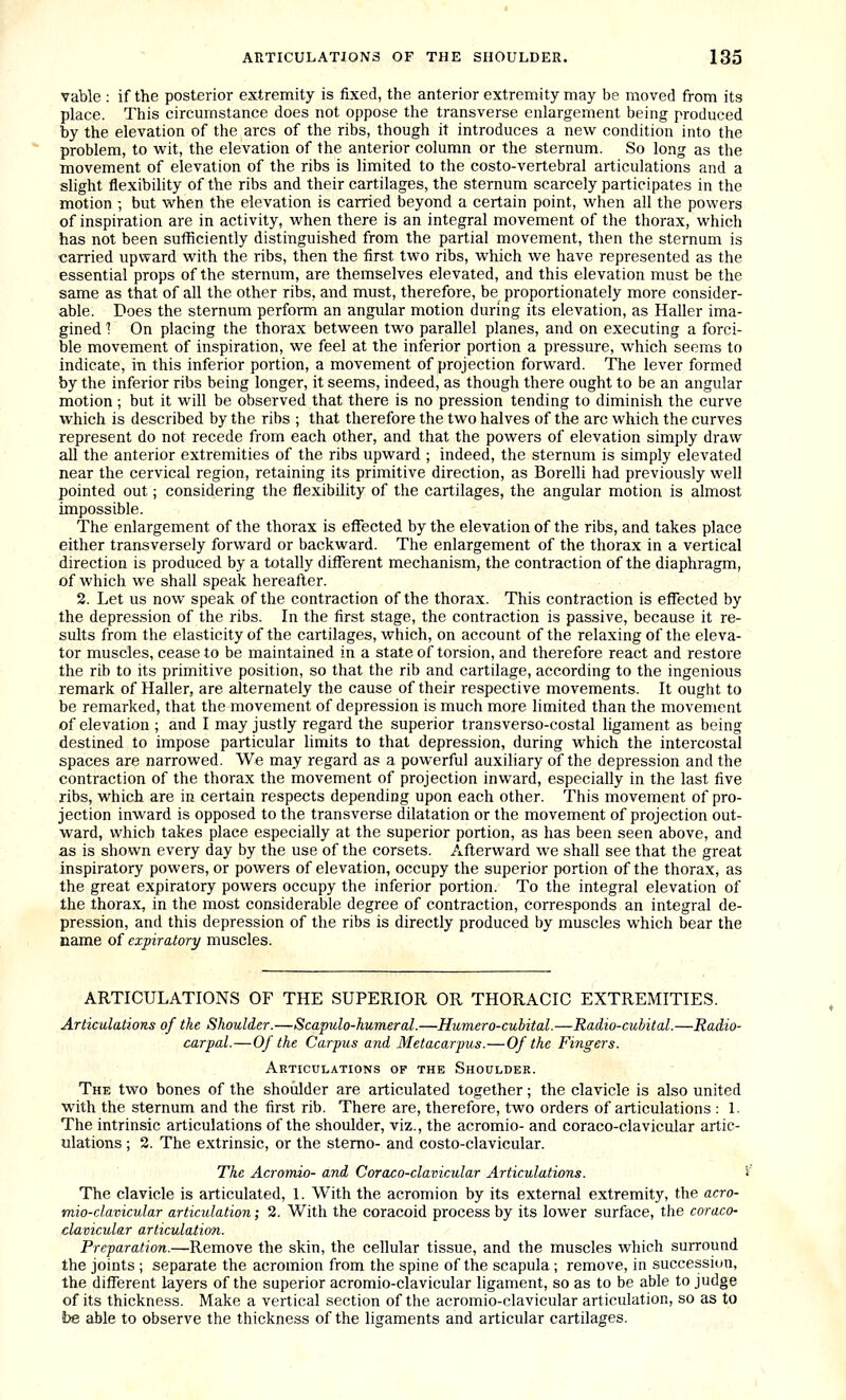 vable : if the posterior extremity is fixed, the anterior extremity may be moved from its place. This circumstance does not oppose the transverse enlargement being produced by the elevation of the arcs of the ribs, though it introduces a new condition into the problem, to wit, the elevation of the anterior column or the sternum. So long as the movement of elevation of the ribs is limited to the costo-vertebral articulations and a slight flexibility of the ribs and their cartilages, the sternum scarcely participates in the motion •, but when the elevation is carried beyond a certain point, when all the powers of inspiration are in activity, when there is an integral movement of the thorax, which has not been sufficiently distinguished from the partial movement, then the sternum is carried upward with the ribs, then the first two ribs, which we have represented as the essential props of the sternum, are themselves elevated, and this elevation must be the same as that of all the other ribs, and must, therefore, be proportionately more consider- able. Does the sternum perform an angular motion during its elevation, as Haller ima- gined 1 On placing the thorax between two parallel planes, and on executing a forci- ble movement of inspiration, we feel at the inferior portion a pressure, which seems to indicate, in this inferior portion, a movement of projection forward. The lever formed by the inferior ribs being longer, it seems, indeed, as though there ought to be an angular motion; but it will be observed that there is no pression tending to diminish the curve which is described by the ribs ; that therefore the two halves of the arc which the curves represent do not recede from each other, and that the powers of elevation simply draw all the anterior extremities of the ribs upward ; indeed, the sternum is simply elevated near the cervical region, retaining its primitive direction, as Borelli had previously well pointed out; considering the flexibility of the cartilages, the angular motion is almost impossible. The enlargement of the thorax is effected by the elevation of the ribs, and takes place either transversely forward or backward. The enlargement of the thorax in a vertical direction is produced by a totally diflferent mechanism, the contraction of the diaphragm, of which we shall speak hereafter. 2. Let us now speak of the contraction of the thorax. This contraction is effected by the depression of the ribs. In the first stage, the contraction is passive, because it re- sults from the elasticity of the cartilages, which, on account of the relaxing of the eleva- tor muscles, cease to be maintained in a state of torsion, and therefore react and restore the rib to its primitive position, so that the rib and cartilage, according to the ingenious remark of Haller, are alternately the cause of their respective movements. It ought to be remarked, that the movement of depression is much more limited than the movement of elevation ; and I may justly regard the superior transverso-costal ligament as being destined to impose particular limits to that depression, during which the intercostal spaces are narrowed. We may regard as a powerful auxiliary of the depression and the contraction of the thorax the movement of projection inward, especially in the last five ribs, which are in certain respects depending upon each other. This movement of pro- jection invi'ard is opposed to the transverse dilatation or the movement of projection out- ward, which takes place especially at the superior portion, as has been seen above, and as is shown every day by the use of the corsets. Afterward we shall see that the great inspiratory powers, or powers of elevation, occupy the superior portion of the thorax, as the great expiratory powers occupy the inferior portion. To the integral elevation of the thorax, in the most considerable degree of contraction, corresponds an integral de- pression, and this depression of the ribs is directly produced by muscles which bear the name of expiratory muscles. ARTICULATIONS OF THE SUPERIOR OR THORACIC EXTREMITIES. Articulations of the Shoulder.—Scapulo-humeral.—Humero-cubital.—Radio-cubital.—Radio- carpal.—Of the Carpus and Metacarpus.—Of the Fingers. Articulations of the Shoulder. The two bones of the shoiilder are articulated together; the clavicle is also united ■with the sternum and the first rib. There are, therefore, two orders of articulations : 1. The intrinsic articulations of the shoulder, viz., the acromio- and coraco-clavicular artic- ulations ; 2. The extrinsic, or the sterno- and costo-clavicular. The Acromio- and Coraco-clavicular Articulations. i The clavicle is articulated, 1. With the acromion by its external extremity, the acro- mio-clavicular articulation; 2. With the coracoid process by its lower surface, the coraco- clavicular articulation. Preparation.—Remove the skin, the cellular tissue, and the muscles which surround the joints ; separate the acromion from the spine of the scapula ; remove, in succession, the different layers of the superior acromio-clavicular ligament, so as to be able to judge of its thickness. Make a vertical section of the acromio-clavicular articulation, so as to be able to observe the thickness of the ligaments and articular cartilages.