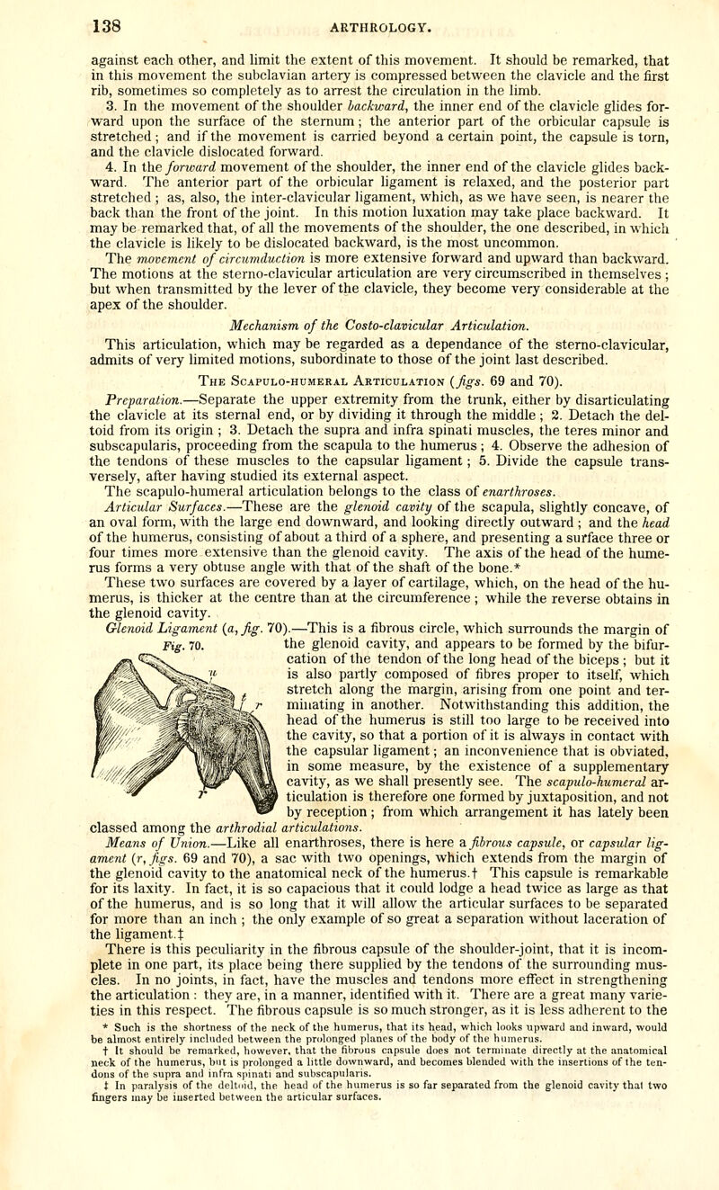 against each other, and limit the extent of this movement. It should be remarked, that in this movement the subclavian artery is compressed between the clavicle and the first rib, sometimes so completely as to arrest the circulation in the limb. 3. In the movement of the shoulder backward, the inner end of the clavicle glides for- ward upon the surface of the sternum; the anterior part of the orbicular capsule is stretched; and if the movement is carried beyond a certain point, the capsule is torn, and the clavicle dislocated forward. 4. In the forward movement of the shoulder, the inner end of the clavicle glides back- ward. The anterior part of the orbicular ligament is relaxed, and the posterior part stretched ; as, also, the inter-clavicular ligament, which, as we have seen, is nearer the back than the front of the joint. In this motion luxation may take place backward. It may be remarked that, of all the movements of the shoulder, the one described, in which the clavicle is likely to be dislocated backward, is the most uncommon. The movement of circumduction is more extensive forward and upward than backward. The motions at the sterno-clavicular articulation are very circumscribed in themselves ; but when transmitted by the lever of the clavicle, they become very considerable at the apex of the shoulder. Mechanism of the Costo-clavicular Articulation. This articulation, which may be regarded as a dependance of the sterno-clavicular, admits of very limited motions, subordinate to those of the joint last described. The Scapulo-humeral Articulation {figs. 69 and 70). Preparation.—Separate the upper extremity from the trunk, either by disarticulating the clavicle at its sternal end, or by dividing it through the middle ; 2. Detach the del- toid from its origin ; 3. Detach the supra and infra spinati muscles, the teres minor and subscapularis, proceeding from the scapula to the humerus ; 4. Observe the adhesion of the tendons of these muscles to the capsular ligament; 5. Divide the capsule trans- versely, after having studied its external aspect. The scapulo-humeral articulation belongs to the class of enarthroses. Articular Surfaces.—These are the glenoid cavity of the scapula, slightly concave, of an oval form, with the large end downward, and looking directly outward ; and the head of the humerus, consisting of about a third of a sphere, and presenting a surface three or four times more extensive than the glenoid cavity. The axis of the head of the hume- rus forms a very obtuse angle with that of the shaft of the bone.* These two surfaces are covered by a layer of cartilage, which, on the head of the hu- merus, is thicker at the centre than at the circumference ; while the reverse obtains in the glenoid cavity. Glenoid Ligament (a, fig. 70).—This is a fibrous circle, which surrounds the margin of Ftg 70. the glenoid cavity, and appears to be formed by the bifur- cation of the tendon of the long head of the biceps ; but it is also partly composed of fibres proper to itself, which stretch along the margin, arising from one point and ter- minating in another. Notwithstanding this addition, the head of the humerus is still too large to be received into the cavity, so that a portion of it is always in contact with the capsular ligament; an inconvenience that is obviated, in some measure, by the existence of a supplementary cavity, as we shall presently see. The scapulo-humeral ar- ticulation is therefore one formed by juxtaposition, and not by reception ; from which arrangement it has lately been classed among the arthrodial articulations. Means of Union.—Like all enarthroses, there is here z. fibrous capsule, or capsular lig- ament {r,figs. 69 and 70), a sac with two openings, which extends from the margin of the glenoid cavity to the anatomical neck of the humerus, t This capsule is remarkable for its laxity. In fact, it is so capacious that it could lodge a head twice as large as that of the humerus, and is so long that it will allow the articular surfaces to be separated for more than an inch ; the only example of so great a separation without laceration of the ligament.t There is this peculiarity in the fibrous capsule of the shoulder-joint, that it is incom- plete in one part, its place being there supplied by the tendons of the surrounding mus- cles. In no joints, in fact, have the muscles and tendons more effect in strengthening the articulation : they are, in a manner, identified with it. There are a great many varie- ties in this respect. The fibrous capsule is so much stronger, as it is less adherent to the * Such is the shortness of the neck of the humerus, that its head, which looks upward and inward, would be almost entirely included between the prolonged planes of the body of the humerus. t It should be remarked, however, that the fibrous capsule does not terminate directly at the anatomical neck of the humerus, but is prolonged a little downward, and becomes blended with the insertions of the ten- dons of the supra and infra spinati and subscapularis. t In paralysis of the deltoid, the head of the humerus is so far separated from the glenoid cavity thai two fingers may be inserted between the articular surfaces.