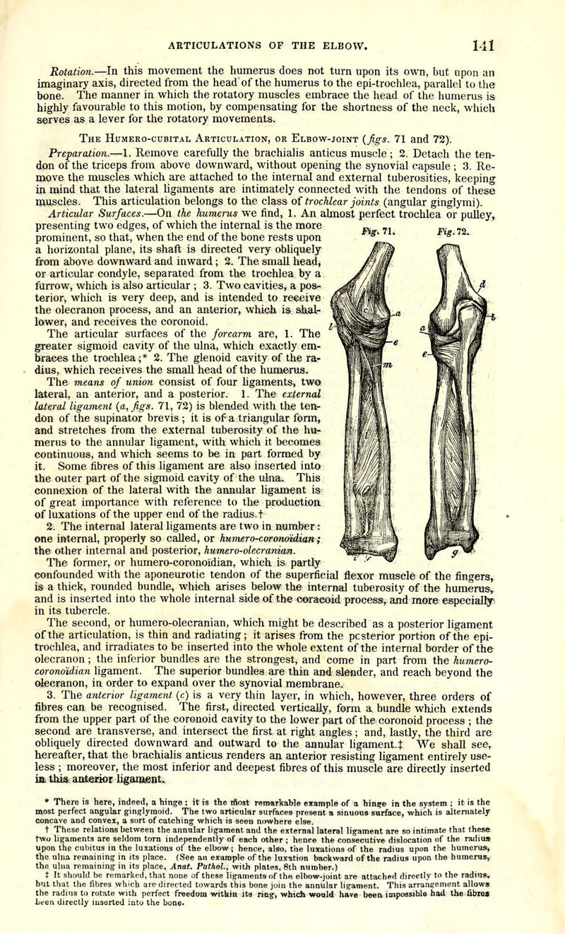 Fig. 71. Fig. 72. Rotation.—In this movement the humerus does not turn upon its own, but upon an imaginary axis, directed from the head of the humerus to the epi-trochlea, parallel to the bone. The manner in which the rotatory muscles embrace the head of the humerus is highly favourable to this motion, by compensating for the shortness of the neck, which serves as a lever for the rotatory movements. The Humero-cubital Articul.vtion, or Elbow-joint {figs. 71 and 72). Preparation.—1. Remove carefully the brachialis anticus muscle ; 2. Detach the ten- don of the triceps from above downward, without opening the synovial capsule ; 3. Re- move the muscles which are attached to the internal and external tuberosities, keeping in mind that the lateral ligaments are intimately connected with the tendons of these miiscles. This articulation belongs to the class of trochlear joints (angular ginglymi). Articular Surfaces.—On the humerus we find, 1. An almost perfect trochlea or pulley, presenting two edges, of which the internal is the more prominent, so that, when the end of the bone rests upon a horizontal plane, its shaft is directed very obliquely from above downward and inward; 2. The small head, or articular condyle, separated from the trochlea by a furrow, which is also articular ; 3. Two cavities, a pos-^ terior, which is very deep, and is intended to receive the olecranon process, and an anterior, which is shal- lower, and receives the coronoid. The articular surfaces of the forearm are, 1. The greater sigmoid cavity of the ulna, which exactly em- braces the trochlea ;* 2. The glenoid cavity of the ra- dius, which receives the small head of the humerus. The means of union consist of four hgaments, two lateral, an anterior, and a posterior. 1. The external lateral ligament {a, figs. 71, 72) is blended with the ten- don of the supinator brevis ; it is of a triangular form, and stretches from the external tuberosity of the hu- merus to the annular ligament, with which it becomes continuous, and which seems to be in part formed by it. Some fibres of this ligament are also inserted into the outer part of the sigmoid cavity of the ulna. This connexion of the lateral with the annular ligament is of great importance with reference to the production of luxations of the upper end of the radius, f 2. The internal lateral hgaments are two in number: one internal, properly so called, or humero-coronotdian; the other internal and posterior, humero-olecranian. The former, or humero-coronoidian, which is partly confounded with the aponeurotic tendon of the superficial flexor muscle of the fingers, is a thick, rounded bundle, which arises below the internal tuberosity of the humerus, and is inserted into the whole internal side of the coraeoid process, and more especially, in its tubercle. The second, or humero-olecranian, which might be described as a posterior ligament of the articulation, is thin and radiating; it arises from the posterior portion of the epi- trochlea, and irradiates to be inserted into the whole extent of the internal border of the olecranon; the inferior bundles are the strongest, and come in part from the humero- coronoUian ligament. The superior bundles are thin and slender, and reach beyond the olecranon, in order to expand over the synovial membrane. 3. The anterior ligament (c) is a very thin layer, in which, however, three orders of fibres can be recognised. The first, directed vertically, form a bundle which extends from the upper part of the coronoid cavity to the lower part of the coronoid process ; the second are transverse, and intersect the first at right angles ; and, lastly, the third are obliquely directed downward and outward to the annular ligament, t We shall see, hereafter, that the brachialis anticus renders an anterior resisting ligament entirely use- less ; moreover, the most inferior and deepest fibres of this muscle are directly inserted ift this aaterior Iigana.€jit. * There is here, indeed, a hinge : it is the ifiost remarkable example of a hin?e in the system ; it is the most perfect angular ginglymoid. The two articular surfaces present a sinuous surface, which is alternately concave and convex, a sort of catching which is seen nowhere else. t These relations between the annular ligament and the external lateral ligament are so intimate that these two ligaments are seldom torn independently of each other ; hence the consecutive dislocation of the radius upon the cubitus in the luxations of the elbow; hence, also, the luxations of the radius upon the humerus^ the uhia remaining in its place. (See an example of the luxation backward of the radius upon the humerus, the ulna remaining in its place, Anat. Puthel., with plates, 8th number.) X It should be remarked, that none of these ligaments of the elbow-joint are attached directly to the radius., but that the fibres which are directed towards this bone join the annular ligament. This arrangement allows the radius to rotate with perfect freedom within its rifig, whidi would have been impossible hail the fibiea linen directly inserted into the bone.