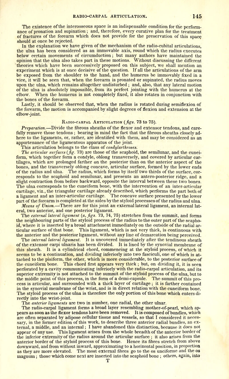 The existence of the interosseous space is an indispensable condition for the perform- ance of pronation and supination; and, therefore, every curative plan for the treatment of fractures of the forearm which does not provide for the preservation of this spac§ should at once be rejected. In the explanation we have given of the mechanism of the radio-cubital articulations, the ulna has been considered as an immovable axis, round which the radius executes below certain movements of circumduction; but many authors have maintained the opinion that the ulna also takes part in these motions. Without discussing the different theories which have been successively proposed on this subject, we shall mention an experiment which is at once decisive of the question. If all the articulations of the arm be exposed from the shoulder to the hand, and the humerus be immovably fixed in a vice, it will be seen that, when the forearm is pronated or supinated, the radius moves upon the ulna, which remains altogether undisturbed ; and, also, that any lateral motion of the ulna is absolutely impossible, from its perfect jointing with the humerus at the elbow. When the humerus is not completely fixed, it also rotates in conjunction with the bones of the forearm. Lastly, it should be observed that, when the radius is rotated during semiflexion of the forearm, the motion is accompanied by slight degrees of flexion and extension at the elbow-joint. Radio-carpal Akticulation (figs. 73 to 75). Preparation.—^Divide the fibrous sheaths of the flexor and extensor tendons, and care- fully remove those tendons ; bearing in mind the fact that the fibrous sheaths closely ad- here to the ligaments, or, rather, are identified with them, and may be considered as an appurtenance of the ligamentous apparatus of the joint. This articulation belongs to the class of condylarthroses. The articular surfaces {fig. 73) are those of the scaphoid, the semilunar, and the cunei- form, which together form a condyle, oblong transversely, and covered by articular car- tilages, which are prolonged farther on the posterior than on the anterior aspect of the bones, and the transversely oblong concave, articular surface, formed by the lower ends of the radius and ulna. The radius, which forms by itself two thirds of the surface, cor- responds to the scaphoid and semilunar, and presents an antero-posterior ridge, and a slight contraction from before backward, opposite the interval between these two bones. The ulna corresponds to the cuneiform bone, with the intervention of an inter-articular cartilage, viz., the triangular cartilage already described, which performs the part both of a ligament and an inter-articular cartilage. The concave surface presented by the lower part of the forearm is completed at the sides by the styloid processes of the radius and ulna. Means of Union.—There are for this joint an external lateral ligament, an internal lat- eral, two anterior, and one posterior ligament. The external lateral ligament {a, figs. 73, 74, 75) stretches from the summit, and forms the neighbouring parts of the styloid process of the radius to the outer part of the scapho- id, where it is inserted by a broad attachment immediately on the outside of the radial ar- ticular surface of that bone. This ligament, which is not very thick, is continuous with the anterior and the posterior ligament, without any line of demarcation being perceived. The internal lateral ligament. It is uncovered immediately after the tendinous sheath of the extensor carpi ulnaris has been divided. It is lined by the synovial membrane of this sheath. It is a cylindrical chord, commencing at the styloid process, of which it seems to be a continuation, and dividing inferiorly into two fasciculi, one of which is at- tached to the pisiform, the other, which is more considerable, to the posterior surface of the cuneiform bone. This chord first appears very thick ; but, on dividing it, it is seen perforated by a cavity communicating inferiorly with the radio-carpal articulation, and its superior extremity is not attached to the summit of the styloid process of the ulna, but to the middle point of this process, in the form of a demi-capsule. The summit of this pro- cess is articular, and surrounded with a thick layer of cartilage ; it is farther contained in the synovial membrane of the wrist, and is in direct relation with the cuneiform bone, The styloid process of the ulna is therefore the only portion of this bone which enters di- rectly into the wrist-joint. The anterior ligaments are two in number, one radial, the other ulnar. The radio-carpal ligament forms a broad layer resembling mother-of-pearl, which ap- pears as soon as the flexor tendons have been removed. It is composed of bundles, wliich are often separated by adipose cellular tissue and vessels, so that I considered it neces- sary, in the former edition of this work, to describe three anterior radial bundles, an ex- ternal, a middle, and an internal; I have abandoned this distinction, because it does not appear of any use. This ligament arises from the whole breadth of the anterior border of the inferior extremity of the radius around the articular surface ; it also arises from the anterior border of the styloid process of this bone. Hence its fibres stretch from above downward, and from without inward, approximating to a horizontal position, in proportion as they are more elevated. The most external fibres go to the os unciforme and the os magnum ; those which come next are inserted into the scaphoid bone ; others, again, into T