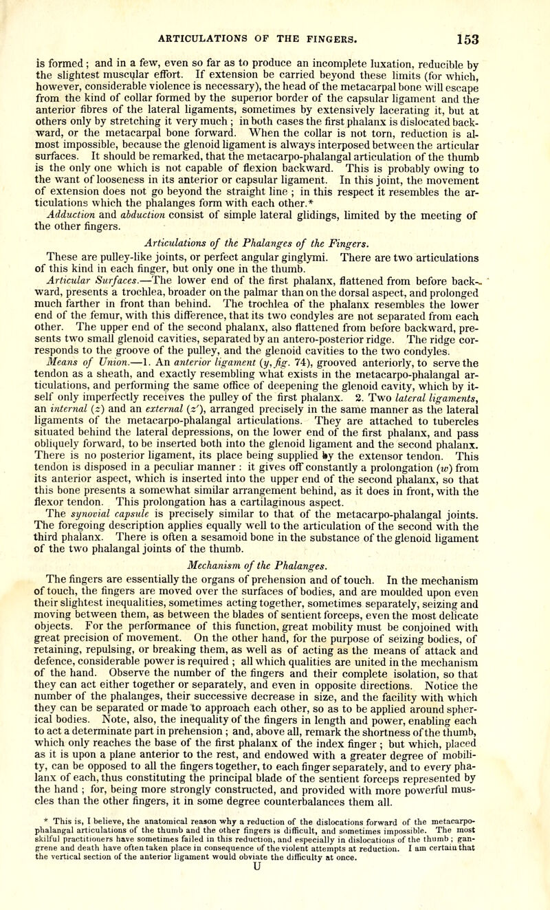 is formed; and in a few, even so far as to produce an incomplete luxation, reducible by the slightest muscular effort. If extension be carried beyond these limits (for which, however, considerable violence is necessary), the head of the metacarpal bone will escape from the kind of collar formed by the superior border of the capsular ligament and the anterior fibres of the lateral ligaments, sometimes by extensively lacerating it, but at others only by stretching it very much ; in both cases the first phalanx is dislocated back- ward, or the metacarpal bone forward. When the collar is not torn, reduction is al- most impossible, because the glenoid ligament is always interposed between the articular surfaces. It should be remarked, that the metacarpo-phalangal articulation of the thumb is the only one which is not capable of flexion backward. This is probably owing to the want of looseness in its anterior or capsular ligament. In this joint, the movement of extension does not go beyond the straight line ; in this respect it resembles the ar- ticulations which the phalanges form with each other.* Adduction and abduction consist of simple lateral glidings, limited by the meeting of the other fingers. Articulations of the Phalanges of the Fingers. These are pulley-like joints, or perfect angular ginglymi. There are two articulations of this kind in each finger, but only one in the thumb. Articular Surfaces.—The lower end of the first phalanx, flattened from before back-- ward, presents a trochlea, broader on the palmar than on the dorsal aspect, and prolonged much farther in front than behind. The trochlea of the phalanx resembles the lower end of the femur, with this difference, that its two condyles are not separated from each other. The upper end of the second phalanx, also flattened from before backward, pre- sents two small glenoid cavities, separated by an antero-posterior ridge. The ridge cor- responds to the groove of the pulley, and the glenoid cavities to the two condyles. Means of Union.—1. An anterior ligament {y, fig. 74), grooved anteriorly, to serve the tendon as a sheath, and exactly resembling what exists in the metacarpo-phalangal ar- ticulations, and performing the same office of deepening the glenoid cavity, which by it- self only imperfectly receives the pulley of the first phalanx. 2. Two lateral ligaments, an internal {z) and an external {z'), arranged precisely in the same manner as the lateral ligaments of the metacarpo-phalangal articulations. They are attached to tubercles situated behind the lateral depressions, on the lower end of the first phalanx, and pass obliquely forward, to be inserted both into the glenoid ligament and the second phalanx. There is no posterior ligament, its place being supplied by the extensor tendon. This tendon is disposed in a peculiar manner : it gives off constantly a prolongation {w) from its anterior aspect, which is inserted into the upper end of the second phalanx, so that this bone presents a somewhat similar arrangement behind, as it does in front, with the flexor tendon. This prolongation has a cartilaginous aspect. The synovial capsule is precisely similar to that of the metacarpo-phalangal joints. The foregoing description applies equally well to the articulation of the second with the third phalanx. There is often a sesamoid bone in the substance of the glenoid ligament of the two phalangal joints of the thumb. Mechanism of the Phalanges. The fingers are essentially the organs of prehension and of touch. In the mechanism of touch, the fingers are moved over the surfaces of bodies, and are moulded upon even their slightest inequalities, sometimes acting together, sometimes separately, seizing and moving between them, as between the blades of sentient forceps, even the most dehcate objects. For the performance of this function, great mobility must be conjoined with great precision of movement. On the other hand, for the purpose of seizing bodies, of retaining, repulsing, or breaking them, as well as of acting as the means of attack and defence, considerable power is required ; all which qualities are united in the mechanism of the hand. Observe the number of the fingers and their complete isolation, so that they can act either together or separately, and even in opposite directions. Notice the number of the phalanges, their successive decrease in size, and the facility with which they can be separated or made to approach each other, so as to be applied around spher- ical bodies. Note, also, the inequality of the fingers in length and power, enabling each to act a determinate part in prehension ; and, above all, remark the shortness of the thumb, which only reaches the base of the first phalanx of the index finger ; but which, placed as it is upon a plane anterior to the rest, and endowed with a greater degree of mobili- ty, can be opposed to all the fingers together, to each finger separately, and to every pha- lanx of each, thus constituting the principal blade of the sentient forceps represented by the hand ; for, being more strongly constructed, and provided with more powerful mus- cles than the other fingers, it in some degree counterbalances them all. * This is, I believe, the anatomical reason why a reduction of the dislocations forward of the metacarpo- phalangal articulations of the thumb and the other fingers is difficult, and sometimes impossible. The most skilful practitioners have sometimes failed in this reduction, and especially in dislocations of the thumb; gan- grene and death have often taken place in consequence of the violent attempts at reduction. I am certain that the vertical section of the anterior ligament would obviate the difficulty at once. u