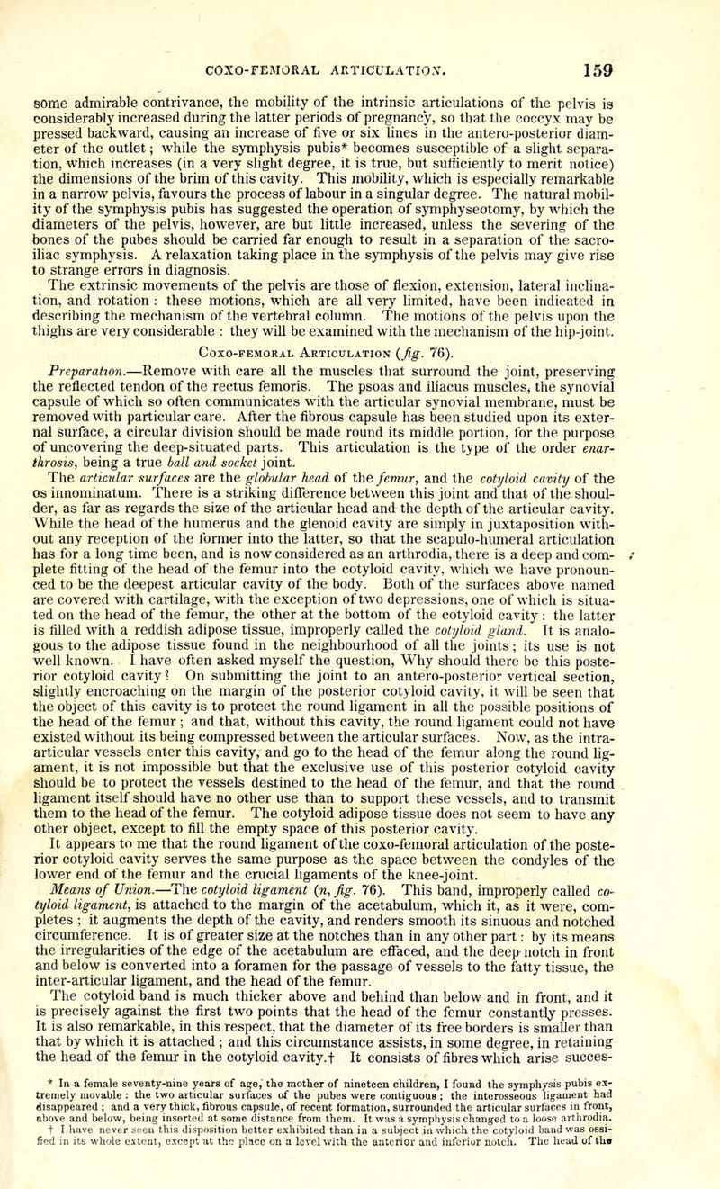 some admirable contrivance, the mobility of the intrinsic articulations of the pelvis is considerably increased during the latter periods of pi-egnanc'y, so that the coccyx may be pressed backward, causing an increase of five or six lines in the antero-posterior diam- eter of the outlet; while the symphysis pubis* becomes susceptible of a slight separa- tion, which increases (in a very slight degree, it is true, but sufficiently to merit notice) the dimensions of the brim of this cavity. This mobility, which is especially remarkable in a narrow pelvis, favours the process of labour in a singular degree. The natural mobil- ity of the symphysis pubis has suggested the operation of symphyseotomy, by which the diameters of the pelvis, however, are but little increased, unless the severing of the bones of the pubes should be carried far enough to result in a separation of the sacro- ihac symphysis. A relaxation taking place in the symphysis of the pelvis may give rise to strange errors in diagnosis. The extrinsic movements of the pelvis are those of flexion, extension, lateral inclina- tion, and rotation : these motions, which are all very hmited, have been indicated in describing the mechanism of the vertebral column. The motions of the pelvis upon the thighs are very considerable : they will be examined with the mechanism of the hip-joint. Coxo-FEMORAL Articulation {fig. 76). Preparation.—Remove with care all the muscles that surround the joint, preserving the reflected tendon of the rectus femoris. The psoas and iliacus muscles, the synovial capsule of which so often communicates with the articular synovial membrane, must be removed with particular care. After the fibrous capsule has been studied upon its exter- nal surface, a circular division should be made round its middle portion, for the purpose of uncovering the deep-situated parts. This articulation is the type of the order enar- throsis, being a true ball and socket joint. The articular surfaces are the globular head of the femur, and the cotyloid cavity of the OS innominatum. There is a striking diflference between this joint and that of the shoul- der, as far as regards the size of the articular head and the depth of the articular cavity. While the head of the humerus and the glenoid cavity are simply in juxtaposition with- out any reception of the former into the latter, so that the scapulo-humeral articulation has for a long time been, and is now considered as an arthrodia, there is a deep and com- plete fitting of the head of the femur into the cotyloid cavity, which we have pronoun- ced to be the deepest articular cavity of the body. Both of the surfaces above named are covered with cartilage, with the exception of two depressions, one of which is situa- ted on the head of the femur, the other at the bottom of the cotyloid cavity : the latter is filled with a reddish adipose tissue, improperly caUed the cotyloid gkmd. It is analo- gous to the adipose tissue found in the neighbourhood of all the joints; its use is not well known. I have often asked myself the question. Why should there be this poste- rior cotyloid cavity \ On submitting the joint to an antero-posterior vertical section, slightly encroaching on the margin of the posterior cotyloid cavity, it will be seen that the object of this cavity is to protect the round ligament in all the possible positions of the head of the femur ; and that, without this cavity, the round ligament could not have existed without its being compressed between the articular surfaces. Now, as the intra- articular vessels enter this cavity, and go to the head of the femur along the round lig- ament, it is not impossible but that the exclusive use of this posterior cotyloid cavity should be to protect the vessels destined to the head of the femur, and that the round ligament itself should have no other use than to support these vessels, and to transmit them to the head of the femur. The cotyloid adipose tissue does not seem to have any other object, except to fill the empty space of this posterior cavity. It appears to me that the round hgament of the coxo-femoral articulation of the poste- rior cotyloid cavity serves the same purpose as the space between the condyles of the lower end of the femur and the crucial ligaments of the knee-joint. Means of Union.—The cotyloid ligament {n, fig. 76). This band, improperly called co- tyloid ligament, is attached to the margin of the acetabulum, which it, as it were, com- pletes ; it augments the depth of the cavity, and renders smooth its sinuous and notched circumference. It is of greater size at the notches than in any other part: by its means the in-egularities of the edge of the acetabulum are effaced, and the deep-notch in front and below is converted into a foramen for the passage of vessels to the fatty tissue, the inter-articular ligament, and the head of the femur. The cotyloid band is much thicker above and behind than below and in front, and it is precisely against the first two points that the head of the femur constantly presses. It is also remarkable, in this respect, that the diameter of its free borders is smaller than that by which it is attached ; and this circumstance assists, in some degree, in retaining the head of the femur in the cotyloid cavity, t It consists of fibres which arise succes- * In a female seventy-nine years of age, the mother of nineteen children, I found the symphysis pubis ex- tremely movable : the two articular surfaces of the pubes were contiguous ; the interosseous ligament had disappeared ; and a very thick, fibrous capsule, of recent formation, surrounded the articular surfaces in front, above and below, being inserted at some distance from them. It was a symphysis changed to a loose arthrodia. t I have never seen this disposition better exhibited than in a subject in which the cotyloid band was ossi- fied in its whole extent, except at the place on a level with the anterior and inferior notch. The head of the
