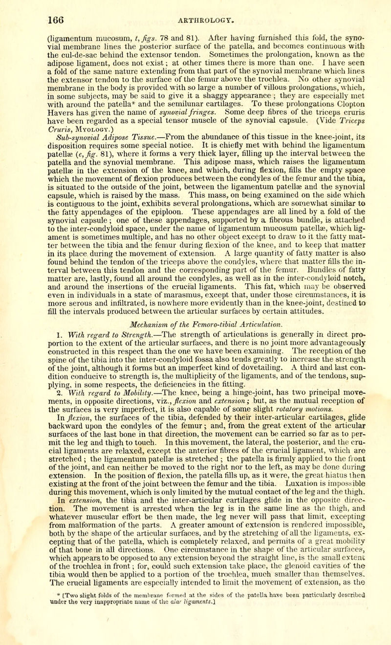 (ligamentum mucosum, t,figs. 78 and 81). After having furnished this fold, the syno- vial membrane lines the posterior surface of the patella, and becomes continuous with the cul-de-sac behind the extensor tendon. Sometimes the prolongation, known as the adipose ligament, does not exist; at other times there is more than one. I have seen a fold of the same nature extending from that part of the synovial membrane which lines the extensor tendon to the surface of the femur above the trochlea. No other synovia! membrane in the body is provided with so large a number of villous prolongations, which, in some subjects, may be said to give it a shaggy appearance; they are especially met with around the pateUa* and the semilunar cartilages. To these prolongations Clopton Havers has given the name of synovial fringes. Some deep fibres of the triceps cruris have been regarded as a special tensor muscle of the synovial capsule. (Vide Triceps Cruris, Myology.) Sub-synovial Adipose Tissue.—From the abundance of this tissue in the knee-joint, its disposition requires some special notice. It is chiefly met with behind the ligamentum patellae {e,fig. 81), where it forms a very thick layer, filling up the interval between the patella and the synovial membrane. This adipose mass, which raises the ligamentum patellae in the extension of the knee, and which, during flexion, fills the empty space which the movement of flexion produces between the condyles of the femur and the tibia, is situated to the outside of the joint, between the ligamentum patellae and the synovial capsule, which is raised by the mass. This mass, on being examined on the side which is contiguous to the joint, exhibits several prolongations, which are somewhat similar to the fatty appendages of the epiploon. These appendages are all Uned by a fold of the synovial capsule; one of these appendages, supported by a fibrous bundle, is attached to the inter-condyloid space, under the name of ligamentum mucosum patella, which hg- ament is sometimes multiple, and has no other object except to draw to it the fatty mat- ter between the tibia and the femur during flexion of the knee, and to keep that matter in its place during the movement of extension. A large quantity of fatty matter is also found behind the tendon of the triceps above the condyles, where that matter fills the in- terval between this tendon and the corresponding part of the femur. Bundles of fatty matter are, lastly, found all around the condyles, as well as in the inter-condyloid notch, and around the insertions of the crucial ligaments. This fat, which may be observed even in individuals in a state of marasmus, except that, under those circumstances, it is more serous and infiltrated, is nowhere more evidently than in the knee-joint, destined to fill the intervals produced betw'een the articular surfaces by certain attitudes. Mechanism of the Fcmoro-tilial Articulation. 1. With regard to Strength.—The strength of articulations is generally in direct pro- portion to the extent of the articular surfaces, and there is no joint more advantageously constructed in this respect than the one we have been examining. The reception of the spine of the tibia into the inter-condyloid fossa also tends greatly to increase the strength of the joint, although it forms but an imperfect kind of dovetailing. A tliird and last con- dition conducive to strength is, the multipUcity of the ligaments, and of the tendons, sup- plying, in some respects, the deficiencies in the fitting. 2. With regard to Mobility.—The knee, being a hinge-joint, has two principal move- ments, in opposite directions, \[z., flexion and extension; but, as the mutual reception of the surfaces is very imperfect, it is also capable of some slight rotatory motions. In flexion, the surfaces of the tibia, defended by their inter-articular cartilages, glide backward upon the condyles of the femur; and, from the great extent of the articular surfaces of the last bone in that direction, the movement can be carried so far as to per- mit the leg and thigh to touch. In this movement, the lateral, the posterior, and the cru- cial ligaments are relaxed, except the anterior fibres of the crucial ligament, which are stretched ; the ligamentum patellae is stretched ; the patella is firmly applied to the front of the joint, and can neither be moved to the right nor to the left,, as may be done during extension. In the position of flexion, the patella fills up, as it were, the great hiatus then existing at the front of the joint between the femur and the tibia. Luxation is impossible during this movement, which is only limited by the mutual contact of the leg and the thigh. In extension, the tibia and the inter-articular cartilages glide in the opposite direc- tion. The movement is arrested when the leg is in the same line as the thigh, and whatever muscular effort be then made, the leg never will pass that Hmit, excepting from malformation of the parts. A greater amount of extension is rendered impossible, both by the shape of the articular surfaces, and by the stretching of all the ligaments, ex- cepting that of the patella, which is completely relaxed, and permits of a great mobility of that bone in all directions. One circumstance in the shape of the articular surfaces, which appears to be opposed to any extension beyond the straight line, is the small extenc of the trochlea in front; for, could such extension take place, the glenoid cavities of the tibia would then be applied to a portion of the trochlea, much smaller than themselves. The crucial ligaments are especially intended to limit the movement of extension, as the * [Two slight folds of the memln-ane formed at the sides of the patella, have been particularly descriheij ■under the very inappropriate name of tlve alar Ugaments.l