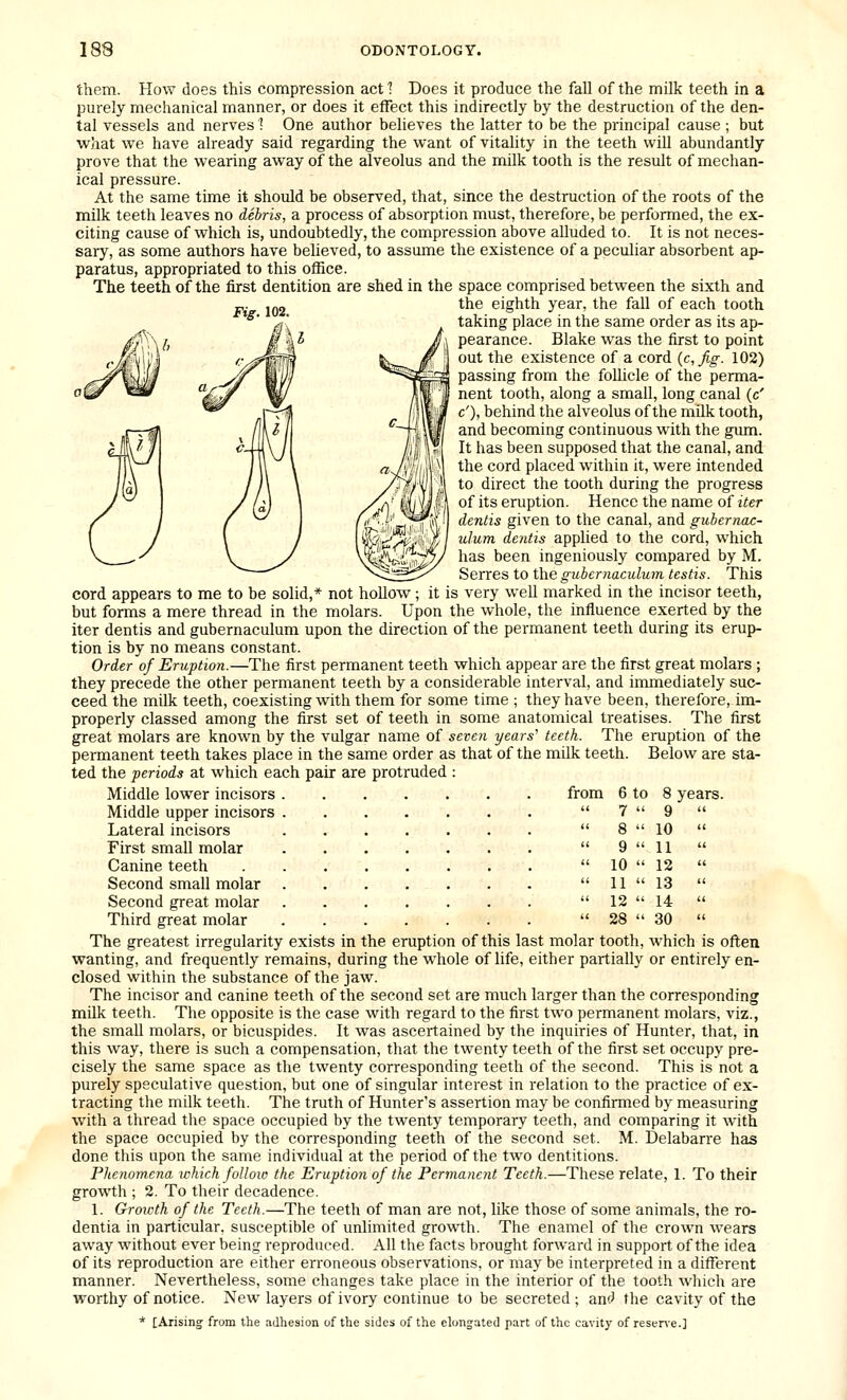 them. How does this compression act 1 Does it produce the fall of the milk teeth in a purely mechanical manner, or does it effect this indirectly by the destruction of the den- tal vessels and nerves ! One author believes the latter to be the principal cause ; but what we have already said regarding the want of vitality in the teeth will abundantly prove that the wearing away of the alveolus and the milk tooth is the result of mechan- ical pressure. At the same time it should be observed, that, since the destruction of the roots of the milk teeth leaves no debris, a process of absorption must, therefore, be performed, the ex- citing cause of which is, undoubtedly, the compression above alluded to. It is not neces- sary, as some authors have believed, to assume the existence of a peculiar absorbent ap- paratus, appropriated to this office. The teeth of the first dentition are shed in the space comprised between the sixth and „. .„„ the eighth year, the fall of each tooth °' ' taking place in the same order as its ap- pearance. Blake was the first to point out the existence of a cord {c,fig. 102) passing from the follicle of the perma- nent tooth, along a small, long canal (c' c'), behind the alveolus of the milk tooth, and becoming continuous with the gum. It has been supposed that the canal, and the cord placed within it, were intended to direct the tooth during the progress of its eruption. Hence the name of iter dentis given to the canal, and gubernac- ulum dentis applied to the cord, which has been ingeniously compared by M. Serres to the guhcmaculum testis. This cord appears to me to be solid,* not hollow; it is very well marked in the incisor teeth, but forms a mere thread in the molars. Upon the whole, the influence exerted by the iter dentis and gubernaculum upon the direction of the permanent teeth during its erup- tion is by no means constant. Order of Eruption.—The first permanent teeth which appear are the first great molars ; they precede the other permanent teeth by a considerable interval, and immediately suc- ceed the milk teeth, coexisting with them for some time ; they have been, therefore, im- properly classed among the first set of teeth in some anatomical treatises. The first great molars are known by the vulgar name of seveii years' teeth. The eruption of the permanent teeth takes place in the same order as that of the milk teeth. Below are sta- ted the periods at which each pair are protruded : Middle lower incisors from Middle upper incisors Lateral incisors First small molar Canine teeth Second small molar Second great molar Third great molar The greatest irregularity exists in the eruption of this last molar tooth, which is often wanting, and frequently remains, during the whole of life, either partially or entirely en- closed within the substance of the jaw. The incisor and canine teeth of the second set are much larger than the corresponding milk teeth. The opposite is the case with regard to the first two permanent molars, viz., the small molars, or bicuspides. It was ascertained by the inquiries of Hunter, that, in this way, there is such a compensation, that the twenty teeth of the first set occupy pre- cisely the same space as the twenty corresponding teeth of the second. This is not a purely speculative question, but one of singular interest in relation to the practice of ex- tracting the milk teeth. The truth of Hunter's assertion may be confirmed by measuring with a thread the space occupied by the twenty temporary teeth, and comparing it with the space occupied by the corresponding teeth of the second set. M. Delabarre has done this upon the same individual at the period of the two dentitions. Phenomena which follow the Eruption of the Permanent Teeth.—These relate, 1. To their growth ; 2. To their decadence. 1. Growth of the Teeth.—The teeth of man are not, like those of some animals, the ro- dentia in particular, susceptible of unlimited growth. The enamel of the crown wears away without ever being reproduced. All the facts brought forward in support of the idea of its reproduction are either erroneous observations, or may be interpreted in a different manner. Nevertheless, some changes take place in the interior of the tooth wliich are worthy of notice. New layers of ivory continue to be secreted; anf^ the cavity of the * [Arising from the adhesion of the sides of the elongated part of the cavity of resen'e.] 6 to 8 years. 7  9 8  10 9  11 10  12 11  13 12  14 28  30