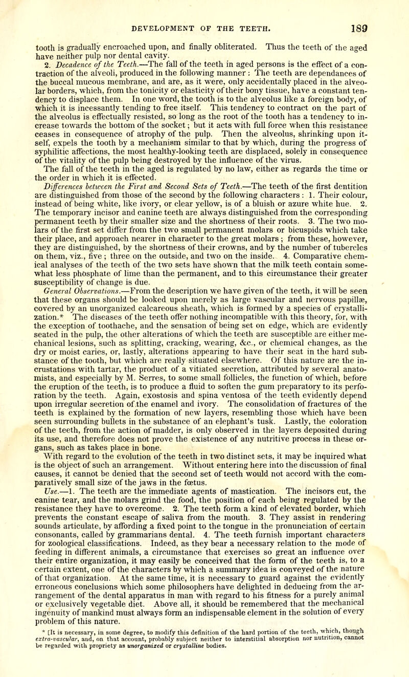 tooth is gradually encroached upon, and finally obliterated. Thus the teeth of the aged have neither pulp nor dental cavity. 2. Decadence of the Teeth.—The fall of the teeth in aged persons is the etfect of a con- traction of the alveoli, produced in the following manner : The teeth are dependances of the buccal mucous membrane, and are, as it were, only accidentally placed in the alveo- lar borders, which, from the tonicity or elasticity of their bony tissue, have a constant ten- dency to displace them. In one word, the tooth is to the alveolus like a foreign body, of which it is incessantly tending to free itself This tendency to contract on the part of the alveolus is etfectually resisted, so long as the root of the tooth has a tendency to in- crease towards the bottom of the socket; but it acts with full force when this resistance ceases in consequence of atrophy of the pulp. Then the alveolus, shrinking upon it- self, expels the tooth by a mechanism similar to that by which, during the progress of syphilitic affections, the most healthy-looking teeth are displaced, solely in consequence of the vitality of the pulp being destroyed by the influence of the virus. The fall of the teeth in the aged is regulated by no law, either as regards the time or the order in which it is effected. Differences between the First and Second Sets of Teeth.—The teeth of the first dentition are distinguished from those of the second by the following characters : 1. Their colour, instead of being white, like ivory, or clear yellow, is of a bluish or azure white hue. 2. The temporary incisor and canine teeth are always distinguished from the corresponding permanent teeth by their smaller size and the shortness of their roots. 3. The two mo- lars of the first set differ from the two small permanent molars or bicuspids which take their place, and approach nearer in character to the great molars ; from these, however, they are distinguished, by the shortness of their crowns, and by the number of tubercles on them, viz., five ; three on the outside, and two on the inside. 4. Comparative chem- ical analyses of the teeth of the two sets have shown that the milk teeth contain some- what less phosphate of lime than the permanent, and to this circumstance their greater susceptibility of change is due. General Observations.—From the description we have given of the teeth, it will be seen that these organs should be looked upon merely as large vascular and nervous papillag, covered by an unorganized calcareous sheath, which is formed by a species of crystalli- zation.* The diseases of the teeth offer nothing incompatible with this theory, for, with the exception of toothache, and the sensation of being set on edge, which are evidently seated in the pulp, the other alterations of which the teeth are susceptible are either me- chanical lesions, such as splitting, cracking, wearing, &c., or chemical changes, as the dry or moist caries, or, lastly, alterations appearing to have their seat in the hard sub- stance of the tooth, but which are really situated elsewhere. Of this nature are the in- crustations with tartar, the product of a vitiated secretion, attributed by several anato- mists, and especially by M. Serres, to some small follicles, the function of which, before the eruption of the teeth, is to produce a fluid to soften the gum preparatory to its perfo- ration by the teeth. Again, exostosis and spina ventosa of the teeth evidently depend upon irregular secretion of the enamel and ivory. The consolidation of fractures of the teeth is explained by the formation of new layers, resembling those which have been seen surrounding bullets in the substance of an elephant's tusk. Lastly, the coloration of the teeth, from the action of madder, is only observed in the layers deposited during its use, and therefore does not prove the existence of any nutritive process in these or- gans, such as takes place in bone. With regard to the evolution of the teeth in two distinct sets, it may be inquired what is the object of such an arrangement. Without entering here into the discussion of final causes, it cannot be denied that the second set of teeth would not accord with the com- paratively small size of the jaws in the foetus. Use.—1. The teeth are the immediate agents of mastication. The incisors cut, the canine tear, and the molars grind the food, the position of each being regulated by the resistance they have to overcome. 2. The teeth form a kind of elevated border, which prevents the constant escape of sahva from the mouth. 3. They assist in rendering sounds articulate, by affording a fixed point to the tongue in the pronunciation of certain consonants, called by grammarians dental. 4. The teeth furnish important characters for zoological classifications. Indeed, as they bear a necessary relation to the mode of feeding in different animals, a circumstance that exercises so great an influence over their entire organization, it may easily be conceived that the form of the teeth is, to a certain extent, one of the characters by which a summary idea is conveyed of the nature of that organization. At the same time, it is necessary to guard against the evidently erroneous conclusions which some philosophers have delighted in deducing from the ar- rangement of the dental apparatus in man with regard to his fitness for a purely animal or exclusively vegetable diet. Above all, it should be remembered that the mechanical ingenuity of mankind must always form an indispensable element in the solution of eveiy problem of this nature. * [It is necessary, in some degree, to modify this definition of the hard portion of the teeth, which, though extra-vascular, and, on that account, probably subject neither to interstitial absorption nor nutrition, cannot be regarded with propriety as unorganized or crystalline bodies.