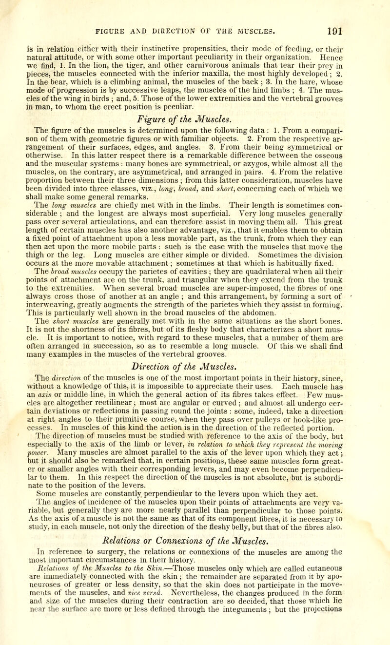 is in relation either with their instinctive propensities, their mode of feeding, or their natural attitude, or with some other important peculiarity in their organization. Hence we find, 1. In the lion, the tiger, and other carnivorous animals that tear their prey in pieces, the muscles connected with the inferior maxilla, the most highly developed ; 2. In the bear, which is a climbing animal, the muscles of the back ; 3. In the hare, whose mode of progression is by successive leaps, the muscles of the hind limbs ; 4. The mus- cles of the wing in birds ; and, 5. Those of the lower extremities and the vertebral grooves in man, to whom the erect position is peculiar. Figure of the Muscles. The figure of the muscles is determined upon the following data : 1. From a compari- son of them with geometric figures or with famihar objects. 2. From the respective ar- rangement of their surfaces, edges, and angles. 3. From their being symmetrical or otherwise. In this latter respect there is a remarkable difference between the osseous and the muscular systems : many bones are symmetrical, or azygos, while almost all the muscles, on the contrary, are asymmetrical, and arranged in pairs. 4. From the relative proportion between their three dimensions ; from this latter consideration, muscles have been divided into three classes, viz., long, broad, and short, concerning each of which we shall make some general remarks. The long muscles are chiefly met with in the limbs. Their length is sometimes con- siderable ; and the longest are always most superficial. Very long muscles generally pass over several articulations, and can therefore assist in moving them all. This great length of certain muscles has also another advantage, viz., that it enables them to obtain a fixed point of attachment upon a less movable part, as the trunk, from which they can then act upon the more mobile parts : such is the case with the muscles that move the thigh or the leg. Long muscles are either simple or divided. Sometimes the division occurs at the more movable attachment; sometimes at that which is habitually fixed. The broad muscles occupy the parietes of cavities ; they are quadrilateral when all their points of attachment are on the trunk, and triangular when they extend from the trunk to the extremities. When several broad muscles are super-imposed, the fibres of one always cross those of another at an angle ; and this an-angement, by forming a sort of interweaving, greatly augments the strength of the parietes which they assist in forming. This is particularly well shown in the broad muscles of the abdomen. The short muscles are generally met with in the same situations as the short bones. It is not the shortness of its fibres, but of its fleshy body that characterizes a short mus- cle. It is important to notice, with regard to these muscles, that a number of them are often arranged in succession, so as to resemble a long muscle. Of this we shaU find many examples in the muscles of the vertebral grooves. Direction of the Muscles. The direction of the muscles is one of the most important points in their history, since, without a knowledge of this, it is impossible to appreciate their uses. Each muscle has an axis or middle line, in which the general action of its fibres takes effect. Few mus- cles are altogether rectilinear; most are angular or curved ; and almost all undergo cer- tain deviations or reflections in passing round the joints : some, indeed, take a direction at right angles to their primitive course, when they pass over pulleys or hook-like pro- cesses. In muscles of this kind the action is in the direction of the reflected portion. The direction of muscles must be studied with reference to the axis of the body, but especially to the axis of the limb or lever, in relation to which they represent the moving power. Many muscles are almost parallel to the axis of the lever upon which they act; but it should also be remarked that, in certain positions, these same muscles form great- er or smaller angles with their corresponding levers, and may even become perpendicu- lar to them. In this respect the direction of the muscles is not absolute, but is subordi- nate to the position of the levers. Some muscles are constantly perpendicular to the levers upon which they act. The angles of incidence of the muscles upon their points of attachments are very va- riable, but generally they are more nearly parallel than perpendicular to those points. As the axis of a muscle is not the same as that of its component fibres, it is necessary to study, in each muscle, not only the direction of the fleshy belly, but that of the fibres also. Relations or Connexions of the Muscles. In reference to surgery, the relations or connexions of the muscles are among the most important circumstances in their history. Relations of the Muscles to the Skin.—Those muscles only which are caUed cutaneous are immediately connected with the skin ; the remainder are separated from it by apo- neuroses of greater or less density, so that the skin does not participate in the move- ments of the muscles, and vice versa. Nevertheless, the changes produced in the form and size of the muscles during their contraction are so decided, that those which lie near the surface are more or less defined through the integuments ; but the projections