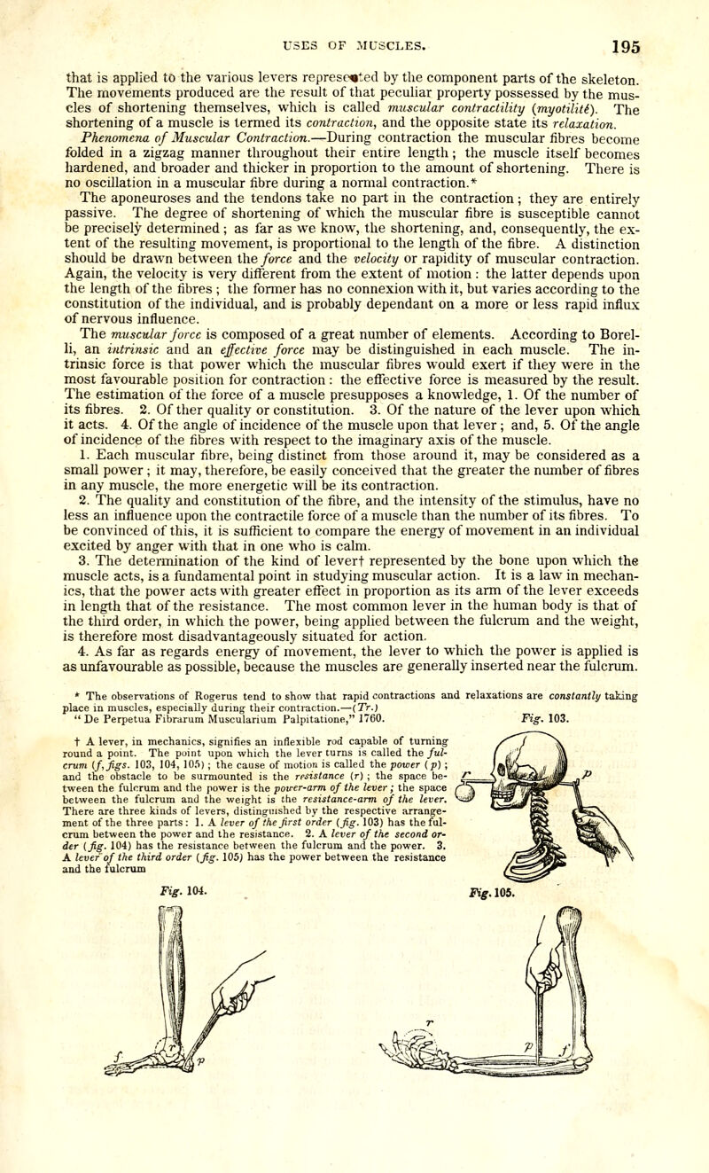 that is applied to the various levers represented by the component parts of the skeleton. The movements produced are the result of that peculiar property possessed by the mus- cles of shortening themselves, which is called muscular contractility {myotiliU). The shortening of a muscle is termed its contraction, and the opposite state its relaxation. Phenomena of Muscular Contraction.—During contraction the muscular fibres become folded in a zigzag manner throughout their entire length; the muscle itself becomes hardened, and broader and thicker in proportion to the amount of shortening. There is no oscillation in a muscular fibre during a normal contraction.* The aponeuroses and the tendons take no part in the contraction; they are entirely passive. The degree of shortening of which the muscular fibre is susceptible cannot be precisely determined; as far as we know, the shortening, and, consequently, the ex- tent of the resulting movement, is proportional to the length of the fibre. A distinction should be drawn between the force and the velocity or rapidity of muscular contraction. Again, the velocity is very different from the extent of motion : the latter depends upon the length of the fibres ; the former has no connexion with it, but varies according to the constitution of the individual, and is probably dependant on a more or less rapid influx of nervous influence. The muscular force is composed of a great number of elements. According to Borel- li, an intrinsic and an effective force may be distinguished in each muscle. The in- trinsic force is that power which the muscular fibres would exert if they were in the most favourable position for contraction : the effective force is measured by the result. The estimation of the force of a muscle presupposes a knowledge, 1. Of the number of its fibres. 2. Of ther quality or constitution. 3. Of the nature of the lever upon which it acts. 4. Of the angle of incidence of the muscle upon that lever; and, 5. Of the angle of incidence of the fibres with respect to the imaginary axis of the muscle. 1. Each muscular fibre, being distinct from those around it, may be considered as a small power; it may, therefore, be easily conceived that the greater the number of fibres in any muscle, the more energetic will be its contraction. 2. The quality and constitution of the fibre, and the intensity of the stimulus, have no less an influence upon the contractile force of a muscle than the number of its fibres. To be convinced of this, it is sufficient to compare the energy of movement in an individual excited by anger with that in one who is calm. 3. The determination of the kind of levert represented by the bone upon which the muscle acts, is a fundamental point in studying muscular action. It is a law in mechan- ics, that the power acts with greater effect in proportion as its arm of the lever exceeds in length that of the resistance. The most common lever in the human body is that of the third order, in which the power, being applied between the fulcrum and the weight, is therefore most disadvantageously situated for action. 4. As far as regards energy of movement, the lever to which the power is applied is as unfavourable as possible, because the muscles are generally inserted near the fulcrum. * The observations of Rogerus tend to show that rapid contractions and relaxations are constantly taking place in muscles, especially during their contraction.—{Tr.)  De Perpetua Fibrarum Muscularium Palpitatione, 1760. Fi^. 103. t A lever, in mechanics, signifies an inflexible rod capable of turning round a point. The point upon which the lever turns is called the ful- crum (ftjigs. 103, 104, lO.)); the cause of motion is called the power (p) ; and the obstacle to be surmounted is the resistance (r) ; the space be- tween the fulcrum and the power is the poirer-arm of the lever; the space between the fulcrum and the weight is the resistance-arm of the lever. There are three kinds of levers, distinguished by the respective arrange- ment of the three parts: 1. A lever of the first order (fig. 103) has the ful- crum between the power and the resistance. 2. A lever of the second or- der (fig- 104) has the resistance between the fulcrum and the power. 3. A lever of the third order (fig. 105) has the power between the re.<iistance and the fulcrum Fig. 104.