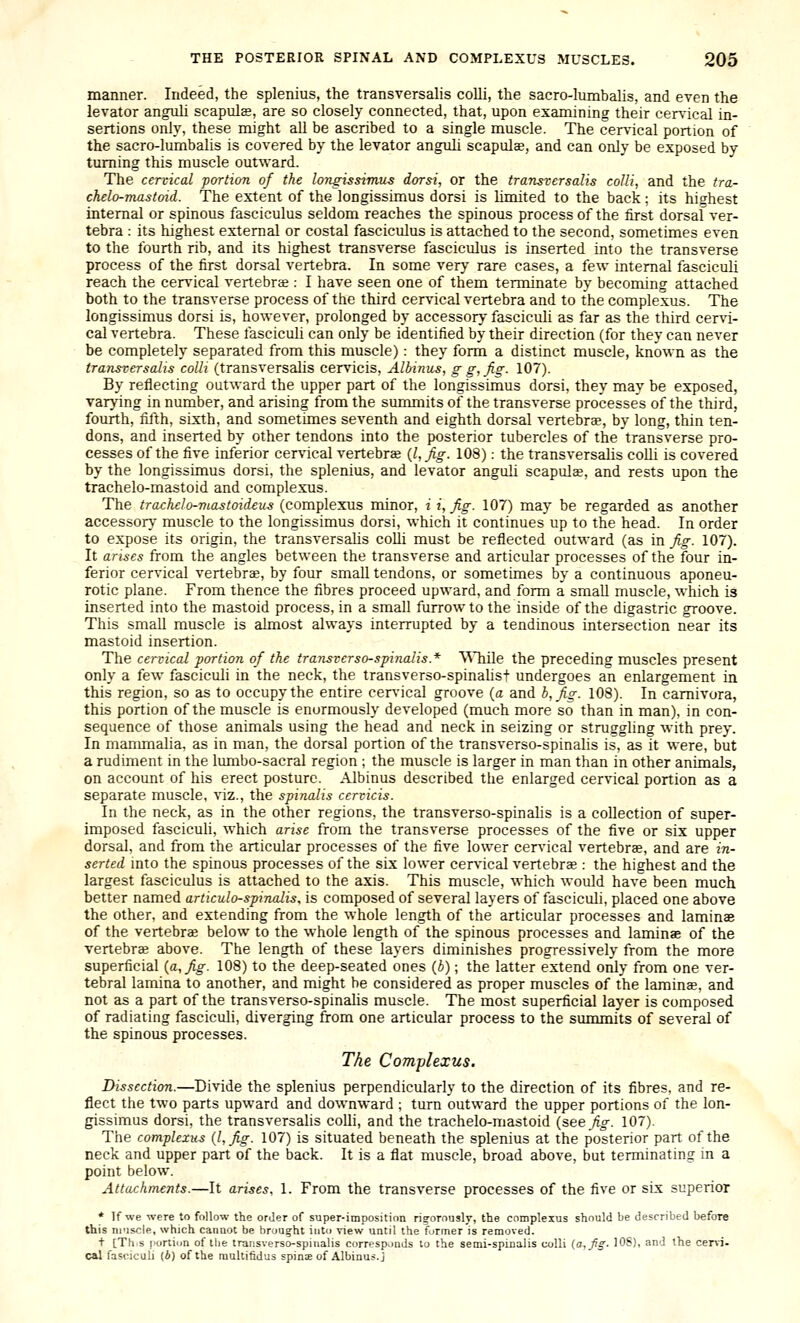 manner. Indeed, the splenius, the transversalis colli, the sacro-lumbalis, and even the levator angnli scapulas, are so closely connected, that, upon examining their cervical in- sertions only, these might all be ascribed to a single muscle. The cervical portion of the sacro-lumbalis is covered by the levator anguli scapulae, and can only be exposed by turning this muscle outward. The cervical portion of the longi^simus dorsi, or the transversalis colli, and the tra- chelo-mastoid. The extent of the longissimus dorsi is limited to the back; its highest internal or spinous fasciculus seldom reaches the spinous process of the first dorsaf ver- tebra : its highest external or costal fasciculus is attached to the second, sometimes even to the fourth rib, and its highest transverse fasciculus is inserted into the transverse process of the first dorsal vertebra. In some very rare cases, a few internal fasciculi reach the cer\'ical vertebrae : I have seen one of them terminate by becoming attached both to the transverse process of the third cervical vertebra and to the complexus. The longissimus dorsi is, however, prolonged by accessory fasciculi as far as the third cervi- cal vertebra. These fasciculi can only be identified by their direction (for they can never be completely separated from this muscle) : they form a distinct muscle, known as the transversalis colli (transversalis cervicis, Albinus, g g,fig- 107). By reflecting outward the upper part of the longissimus dorsi, they may be exposed, varying in number, and arising from the summits of the transverse processes of the third, fourth, fifth, sixth, and sometimes seventh and eighth dorsal vertebrae, by long, thin ten- dons, and inserted by other tendons into the posterior tubercles of the transverse pro- cesses of the five inferior cervical vertebrae {Ufig. 108): the transversalis coUi is covered by the longissimus dorsi, the splenius, and levator anguh scapulae, and rests upon the trachelo-mastoid and complexus. The trachelo-mastoideus (complexus minor, i i, fig. 107) may be regarded as another accessory muscle to the longissimus dorsi, which it continues up to the head. In order to expose its origin, the transversahs colli must be reflected outward (as in fig. 107). It arises from the angles between the transverse and articular processes of the four in- ferior cervical vertebrae, by four small tendons, or sometimes by a continuous aponeu- rotic plane. From thence the fibres proceed upward, and form a small muscle, which is inserted into the mastoid process, in a small furrow to the inside of the digastric groove. This small muscle is almost always interrupted by a tendinous intersection near its mastoid insertion. The cervical portion of the transverso-spinalis.* AMiile the preceding muscles present only a few fasciculi in the neck, the transverso-spinalist undergoes an enlargement in this region, so as to occupy the entire cervical groove {a and h,fig. 108). In camivora, this portion of the muscle is enormously developed (much more so than in man), in con- sequence of those animals using the head and neck in seizing or struggling with prey. In manunalia, as in man, the dorsal portion of the transverso-spinalis is, as it were, but a rudiment in the lumbo-sacral region ; the muscle is larger in man than in other animals, on account of his erect posture. Albinus described the enlarged cervical portion as a separate muscle, viz., the spinalis cervicis. In the neck, as in the other regions, the transverso-spinalis is a collection of super- imposed fasciculi, which arise from the transverse processes of the five or six upper dorsal, and from the articular processes of the five lower cervical vertebrae, and are in- serted mto the spinous processes of the six lower cervical vertebrae : the highest and the largest fasciculus is attached to the axis. This muscle, which would have been much better named articulo-spinalis, is composed of several layers of fasciculi, placed one above the other, and extending from the whole length of the articular processes and laminae of the vertebrae below to the whole length of the spinous processes and laminae of the vertebrae above. The length of these layers diminishes progressively from the more superficial {a, fig. 108) to the deep-seated ones (b); the latter extend only from one ver- tebral lamina to another, and might be considered as proper muscles of the laminae, and not as a part of the transverso-spinalis muscle. The most superficial layer is composed of radiating fasciculi, diverging from one articular process to the summits of several of the spinous processes. The Complexus. Dissection.—Divide the splenius perpendicularly to the direction of its fibres, and re- flect the two parts upward and downward ; turn outward the upper portions of the lon- gissimus dorsi, the transversahs colh, and the trachelo-mastoid (see^o-. 107). The complexus {I, fig. 107) is situated beneath the splenius at the posterior part of the neck and upper part of the back. It is a flat muscle, broad above, but terminating in a point below. Attachments.—It arises, 1. From the transverse processes of the five or six superior * If we were to follow the order of super-imposition rig-ornusly, the complexus should be described before this muscle, which canaot be brought into riew until the former is removed. + [Th.s iiortiun of tlie transverso-spinalis corresponds to the semi-spinalis colli {a, fig. 106), and the ceni- cal fasciculi (A) of the multifidus spinE of Albinus.j