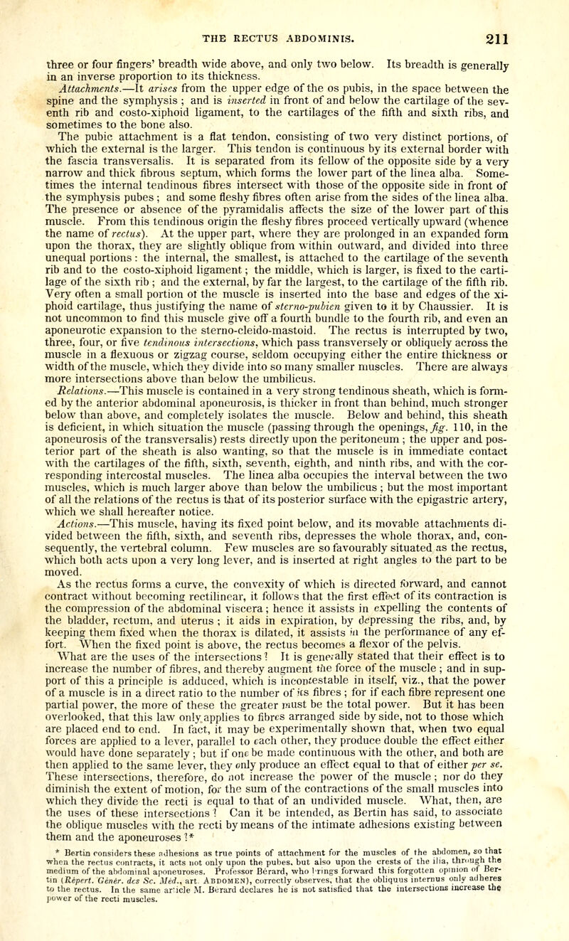 three or four fingers' breadth wide above, and only two below. Its breadth is generally in an inverse proportion to its thickness. Attachments.—It arises from the upper edge of the os pubis, in the space between the spine and the symphysis ; and is inserted in front of and below the cartilage of the sev- enth rib and costo-xiphoid ligament, to the cartilages of the fifth and sixth ribs, and sometimes to the bone also. The pubic attachment is a flat tendon, consisting of two very distinct portions, of which the external is the larger. This tendon is continuous by its external border with the fascia transversalis. It is separated from its fellow of the opposite side by a very narrow and thick fibrous septum, which forms the lower part of the linea alba. Some- times the internal tendinous fibres intersect with those of the opposite side in front of the symphysis pubes ; and some fleshy fibres often arise from the sides of the linea alba. The presence or absence of the pyramidalis affects the size of the lower part of this muscle. From this tendinous origin the fleshy fibres proceed vertically upward (whence the name of rectus). At the upper part, where they are prolonged in an expanded form upon the thorax, they are shghtly oblique from within outward, and divided into three unequal portions: the internal, the smallest, is attached to the cartilage of the seventh rib and to the costo-xiphoid ligament; the middle, which is larger, is fixed to the carti- lage of the sixth rib ; and the external, by far the largest, to the cartilage of the fifth rib. Very often a small portion of the muscle is inserted into the base and edges of the xi- phoid cartilage, thus justifying the name of sterno-pubien given to it by Chaussier. It is not uncommon to find this muscle give off a fourth bundle to the fourth rib, and even an aponeurotic expansion to the sterno-cleido-mastoid. The rectus is interrupted by two, three, four, or five tendinous intersections, which pass transversely or obliquely across the muscle in a flexuous or zigzag course, seldom occupying either the entire thickness or width of the muscle, which they divide into so many smaller muscles. There are always more intersections above than below the umbihcus. Relations.—This muscle is contained in a very strong tendinous sheath, which is form- ed by the anterior abdominal aponeurosis, is thicker in front than behind, much stronger below than above, and completely isolates the muscle. Below and behind, this sheath is deficient, in which situation the muscle (passing through the openings. Jig. 110, in the aponeurosis of the transversalis) rests directly upon the peritoneum ; the upper and pos- terior part of the sheath is also wanting, so that the muscle is in immediate contact with the cartilages of the fifth, sixth, seventh, eighth, and ninth ribs, and with the cor- responding intercostal muscles. The linea alba occupies the interval between the two muscles, which is much larger above than below the umbilicus ; but the most important of all the relations of the rectus is that of its posterior surface with the epigastric artery, which we shall hereafter notice. Actions.—This muscle, having its fixed point below, and its movable attachments di- vided between the fifth, sixth, and seventh ribs, depresses the whole thorax, and, con- sequently, the vertebral column. Few muscles are so favourably situated as the rectus, which both acts upon a very long lever, and is inserted at right angles to the part to be moved. As the rectus forms a curve, the convexity of which is directed forward, and cannot contract without becoming rectihnear, it follows that the first effect of its contraction is the compression of the abdominal viscera; hence it assists in expelling the contents of the bladder, rectum, and uterus ; it aids in expiration, by depressing the ribs, and, by keeping them fixed when the thorax is dilated, it assists ni the performance of any ef- fort. When the fixed point is above, the rectus becomes a flexor of the pelvis. What are the uses of the intersections ^ It is gene;ally stated that their effect is to increase the number of fibres, and thereby augment tfte force of the muscle ; and in sup- port of this a principle is adduced, which is incontestable in itself, viz., that the pow'er of a muscle is in a direct ratio to the number of Jcs fibres ; for if each fibre represent one partial power, the more of these the greater mast be the total power. But it has been overlooked, that this law only applies to fibres arranged side by side, not to those which are placed end to end. In fact, it may be experimentally shown that, when two equal forces are applied to a lever, parallel to each other, they produce double the effect either would have done separately ; but if one be made continuous with the other, and both are then applied to the same lever, they only produce an effect equal to that of either per se. These intersections, therefore, do iiot increase the power of the muscle ; nor do they diminish the extent of motion, for the sum of the contractions of the small muscles into which they divide the recti is equal to that of an undivided muscle. What, then, are the uses of these intersections I Can it be intended, as Bertin has said, to associate the oblique muscles with the recti by means of the intimate adhesions existing between them and the aponeuroses 1 * * Berlin considers these adhesions as true points of attachment for the mu.scles of the abdomen, io thai when the rectns contracts, it acts not only upon the pubes. but also upon the crests of the ilia, thnmgh the medium of the abdominal aponeuroses. Professor Biirard, who Irlngs forward this forgotten opinion (jf Ber- lin {Repert. Genir. dcs Sc. Med., art Abdomen), correctly obser\'es, that the obliquus internus only adheres to the rectus. In the same ar'icle M. Berard declares he is not satisfied that the intersections increase the power of the recti muscles.