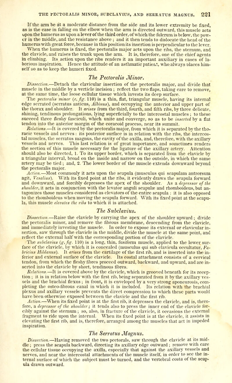 If the arm be at a moderate distance from the side and its lower extremity be fixed, as is the case in falling on the elbow when the arm is directed outward, this muscle acts upon the humerus as upon a lever of the third order, of which the fulcrum is below, the pow- er in the middle, and the resistance above ; and it then tends to dislocate the iiead of the humerus with great force, because in this position its insertion is perpendicular to the lever. When the humerus is fixed, the pectoralis major acts upon the ribs, the sternum, and the clavicle, and raises the trunk upon the arm. It is, therefore, one of the chief agents in climbing. Its action upon the ribs renders it an important auxiliary in cases of la- borious inspiration. Hence the attitude of an asthmatic patient, who always nlaces him- self so as to keep the humeri fixed. The Pectoralis Minor. Dissection.—Detach the clavicular insertion of the pectoralis major, and divide that muscle in the middle by a verticle incision ; reflect the two flaps, taking care to remove, at the same time, the loose cellular tissue which invests its deep surface. The pectoralis minor {e,fig. 110) is a thin, flat, triangular muscle, having its internal edge serrated (scrratus anticus, Alhinus), and occupying the anterior and upper part of the thorax and shoulder. It arises from the third, fourth, and fifth ribs, by three delicate, shining, tendinous prolongations, lying superficially to the intercostal muscles ; to these succeed three fleshy fasciculi, which unite and converge, so as to be inserted by a flat tendon into the anterior margin of the coracoid process, near its summit. Relations.—It is covered by the pectoralis major, from which it is separated by the the- racic vessels and nerves : its posterior surface is in relation with the ribs, the intercos- tal muscles, the serratus magnus, the cavity of the axilla, and, therefore, with the axillary vessels and nerves. This last relation is of great importance, and sometimes renders the section of this muscle necessary for the ligature of the axillary artery. Attention should also be directed, 1. To its upper border, which is separated from the clavicle by a triangular interval, broad on the inside and narrow on the outside, in which the same artery may be tied ; and, 2. The lower border of the muscle extends downward beyond the pectoralis major. Action.—Most commonly it acts upon the scapula (musculus qui scapulam antrorsum agit, Vcsalius). With its fixed point at the ribs, it evidently draws the scapula forward and downward, and forcibly depresses the apex of the shoulder. As a depressor of the shoulder, it acts in conjunction with the levator anguli scapulae and rhomboideus. but an- tagonizes those muscles considered as elevators of the entire scapula : it is also opposed to the rhomboideus when moving the scapula forward. With its fixed point at the scapu- la, this muscle elevates the ribs to which it is attached. The Subclavius. Dissection.—Raise the clavicle by carrying the apex of the shoulder upward ; divide the pectoralis minor, and remove the fibrous membrane, descending from the clavicle, and immediately investing the muscle. In order to expose its external or clavicular in- sertion, saw through the clavicle in the middle, divide the muscle at the same point, and reflect the external half with the corresponding portion of the clavicle. The snbclairius {g\fig. 110) is a long, thin, fusiform muscle, applied to the lower sur- face of the clavicle, by which it is concealed (musculus qui sub clavicula occultatur, Fa- brieius Hildamis). It arises from the cartilage of the first rib, and is inserted into the in- ferior and external surface of the clavicle. Its costal attachment consists of a cervical tendon, from which the fleshy fibres proceed outward, backward, and upward, and are in- serted into the clavicle by short, tendinous fibres. Relations.—It is covered above by the clavicle, which is grooved beneath for its recep- tion ; it is in relation below with the first rib, being separated from it by the axillary ves- sels and the brachial flexus ; in front, it is enveloped by a very strong aponeurosis, com- pleting the osteo-fibrous canal in which it is included. Its relation with the brachial plexus and axillary vessels prevents the direct compression to which these parts would have been otherwise exposed between the clavicle and the first rib. Action.—When its fixed point is at the first rib, it depresses the clavicle, and is, there- fore, a depressor of the shoulder; it tends also to press the inner end of tlie clavicle for- cibly against the sternum; so, also, in fracture of the clavicle, it occasions the external fragment to ride upon the internal. When its fixed point is at the clavicle, it assists in elevating the first rib, and is, therefore, arranged among the muscles that act in impeded inspiration. The Serratus Magnus. Dissection.—Having removed the two pectorals, saw through the clavicle at its mid- dle ; press the scapula backward, directing its axillary edge outward ; remove with care the cellular tissue occupying the axilla, especially that against the axillary vessels and nerves, and near the intercostal attachments of the muscle itself, in order to see the in- ternal surface of which the subject must be turned, and the vertebral costa of the scap- ula drawn outward.