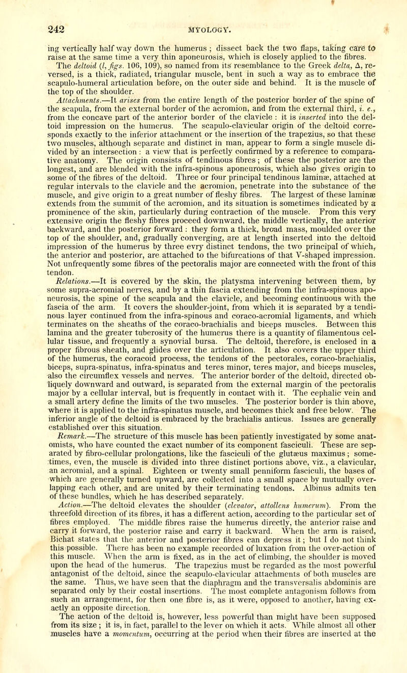 ing vertically half way down the humerus ; dissect back the two flaps, taking care to raise at the same time a very thin aponeurosis, which is closely applied to the fibres. The deltoid {I, figs. 106, 109), so named from its resemblance to tlie Greek delta, A, re- versed, is a thick, radiated, triangular muscle, bent in such a way as to embrace the scapulo-humeral articulation before, on the outer side and behind. It is the muscle of the top of the shoulder. Attachments.—It arises from the entire length of the posterior border of the spine of the scapula, from the external border of the acromion, and from the external third, i. e., from the concave part of the anterior border of the clavicle : it is inserted into the del- toid impression on the humerus. The scapulo-clavicular origin of the deltoid corre- sponds exactly to the inferior attachment or the insertion of the trapezius, so that these! two muscles, although separate and distinct in man, appear to form a single muscle di- vided by an intersection : a view that is perfectly confirmed by a reference to compara- tive anatomy. The origin consists of tendinous fibres ; of these the posterior are the longest, and are blended with the infra-spinous aponeurosis, which also gives origin to some of the fibres of the deltoid. Three or four principal tendinous laminae, attached at regular intervals to the clavicle and the acromion, penetrate into the substance of the muscle, and give origin to a great number of fleshy fibres. The largest of these laminae extends from the summit of the acromion, and its situation is sometimes indicated by a prominence of the skin, particularly during contraction of the muscle. From this very extensive origin the fleshy fibres proceed downward, the middle vertically, the anterior backward, and the posterior forward : they form a thick, broad mass, moulded over the top of the shoulder, and, gradually converging, are at length inserted into the deltoid impression of the humerus by three evry distinct tendons, the two principal of which, the anterior and posterior, are attached to the bifurcations of that V-shaped impression. Not unfrequently some fibres of the pectoralis major are connected with the front of this tendon. Relations.—It is covered by the skin, the platysma intervening between them, by some supra-acromial nerves, and by a thin fascia extending from the infra-spinous apo- neurosis, the spine of the scapula and the clavicle, and becoming continuous with the fascia of the arm. It covers the shoulder-joint, from which it is separated by a tendi- nous layer continued from the infra-spinous and coraco-acromial ligaments, and which terminates on the sheaths of the coraco-brachialis and biceps muscles. Between this lamina and the greater tuberosity of the humerus there is a quantity of filamentous cel- lular tissue, and frequently a synovial bursa. The deltoid, therefore, is enclosed in a proper fibrous sheath, and glides over the articulation. It also covers the upper third of the humerus, the coracoid process, the tendons of the pectorales, coraco-brachialis, biceps, supra-spinatus, infra-spinatus and teres minor, teres major, and biceps muscles, «lso the circumflex vessels and nerves. The anterior border of the deltoid, directed ob- liquely downward and outward, is separated from the external margin of the pectoralis major by a cellular interval, but is frequently in contact with it. The cephalic vein and a small artery define the hmits of the two muscles. The posterior border is thin above, where it is applied to the infra-spinatus muscle, and becomes thick and free below. The inferior angle of the deltoid is embraced by the brachialis anticus. Issues are generally established over this situation. Remark.—The structure of this muscle has been patiently investigated by some anat- omists, who have counted the exact number of its component fasciculi. These are sep- arated by fibro-cellular prolongations, like the fasciculi of the gluteus maximus ; some- times, even, the muscle is divided into three distinct portions above, viz., a clavicular, an acromial, and a spinal. Eighteen or twenty small penniform fasciculi, the bases of which are generally turned upward, are collected into a small space by mutually over- lapping each other, and are united by their terminating tendons. Albinus admits ten of these bundles, which he has described separately. Action.—The deltoid elevates the shoulder {elevator, attollens humerum). From the threefold direction of its fibres, it has a different action, according to the particular set of fibres employed. Tlie middle fibres raise the humerus directly, the anterior raise and carry it forward, the posterior raise and carry it backward. When the arm is raised, Bichat states that the anterior and posterior fibres can depress it; but I do not think this possible. There has been no example recorded of luxation from the over-action of this muscle. When the arm is fixed, as in the act of climbing, the shoulder is moved upon the head of the humerus. The trapezius must be regarded as the most powerful antagonist of the deltoid, since the scapulo-clavicular attachments of both muscles are the same. Thus, we have seen that the diaphragm and the transvcrsalis abdominis are separated only by their costal insertions. The most complete antagonism follows from such an arrangement, for then one fibre is, as it were, opposed to another, having ex- actly an opposite direction. The action of the deltoid is, however, less powerful than might have been supposed from its size ; it is, in fact, parallel to the lever on which it acts. \^Tiile almost all other muscles have a movuntmn, occurring at the period when their fibres are inserted at the