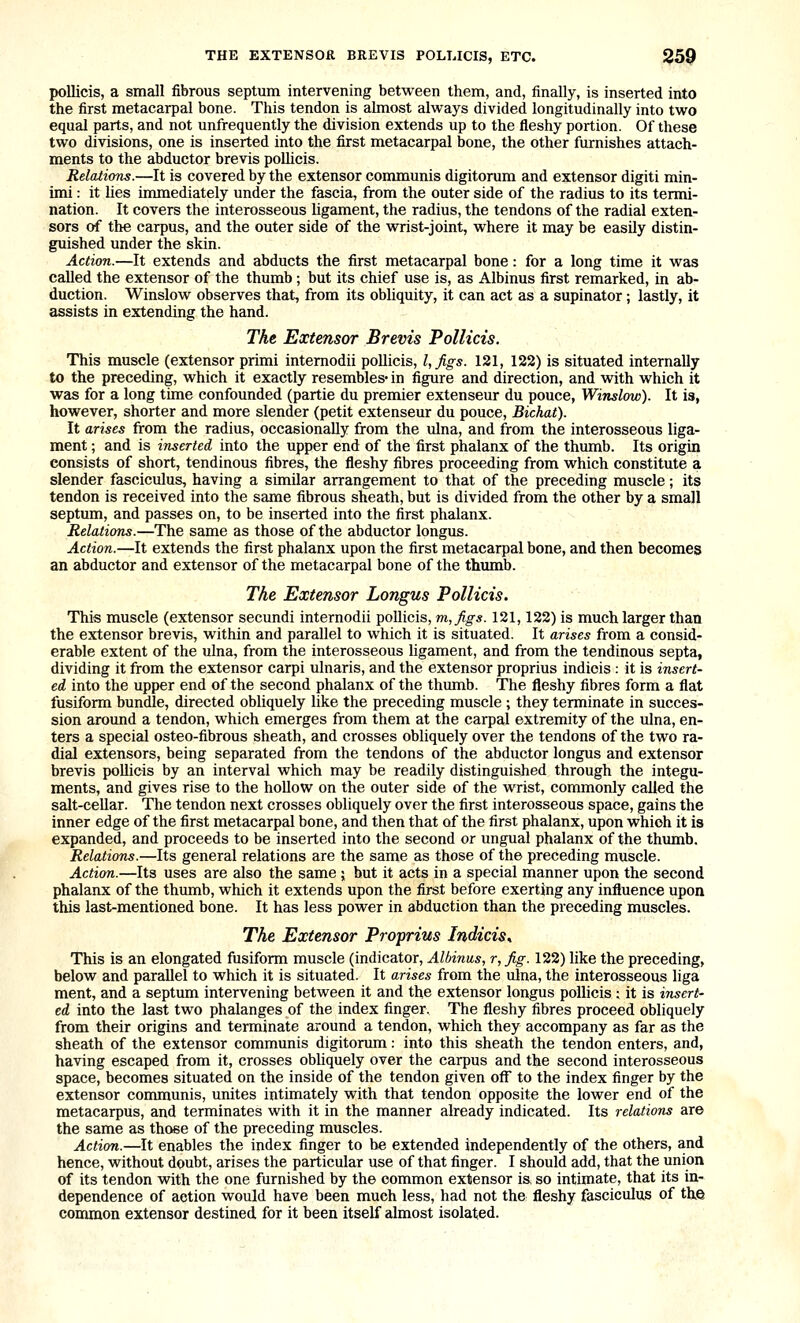 THE EXTENSOR BREVIS POLI.ICIS, ETC. pollicis, a small fibrous septum intervening between them, and, finally, is inserted into the first metacarpal bone. This tendon is almost always divided longitudinally into two equEil parts, and not unfrequently the division extends up to the fleshy portion. Of these two divisions, one is inserted into the first metacarpal bone, the other furnishes attach- ments to the abductor brevis poUicis. Relations.—It is covered by the extensor communis digitorum and extensor digiti min- imi : it lies immediately under the fascia, from the outer side of the radius to its termi- nation. It covers the interosseous ligament, the radius, the tendons of the radial exten- sors o-f the carpus, and the outer side of the wrist-joint, where it may be easily distin- guished under the skin. Action.—It extends and abducts the first metacarpal bone: for a long time it was called the extensor of the thumb; but its chief use is, as Albinus first remarked, in ab- duction. Winslow observes that, from its obliquity, it can act as a supinator; lastly, it assists in extending the hand. The Extensor Brevis Pollicis. This muscle (extensor primi intemodii pollicis, I, figs. 121, 122) is situated internally to the preceding, which it exactly resembles- in figure and direction, and with which it was for a long time confounded (partie du premier extenseur du pouce, Winslow). It is, however, shorter and more slender (petit extenseur du pouce, Bichat). It arises from the radius, occasionally from the ulna, and from the interosseous liga- ment ; and is inserted into the upper end of the first phalanx of the thumb. Its origin consists of short, tendinous fibres, the fleshy fibres proceeding from which constitute a slender fasciculus, having a similar arrangement to that of the preceding muscle; its tendon is received into the same fibrous sheath, but is divided from the other by a small septum, and passes on, to be inserted into the first phalanx. Relations.—The same as those of the abductor longus. Action.—It extends the first phalanx upon the first metacarpal bone, and then becomes an abductor and extensor of the metacarpal bone of the thumb. The Extensor Longus Pollicis. This muscle (extensor secundi intemodii pollicis, m,figs. 121,122) is much larger than the extensor brevis, within and parallel to which it is situated. It arises from a consid- erable extent of the ulna, from the interosseous ligament, and from the tendinous septa, dividing it from the extensor carpi ulnaris, and the extensor proprius indicis : it is insert- ed into the upper end of the second phalanx of the thumb. The fleshy fibres form a flat fusiform bundle, directed obliquely like the preceding muscle ; they terminate in succes- sion around a tendon, which emerges from them at the carpal extremity of the ulna, en- ters a special osteo-fibrous sheath, and crosses obliquely over the tendons of the two ra- dial extensors, being separated from the tendons of the abductor longus and extensor brevis pollicis by an interval which may be readily distinguished through the integu- ments, and gives rise to the hollow on the outer side of the wrist, commonly called the salt-cellar. The tendon next crosses obliquely over the first interosseous space, gains the inner edge of the first metacarpal bone, and then that of the first phalanx, upon which it is expanded, and proceeds to be inserted into the second or ungual phalanx of the thumb. Relations.—Its general relations are the same as those of the preceding muscle. Action.—Its uses are also the same j but it acts in a special manner upon the second phalanx of the thumb, which it extends upon the first before exerting any influence upon this last-mentioned bone. It has less power in abduction than the preceding muscles. The Extensor Proprius Indicis, This is an elongated fusiform muscle (indicator, Albinus, r,fig. 122) like the preceding, below and parallel to which it is situated. It arises from the ulna, the interosseous liga ment, and a septum intervening between it and the extensor longus pollicis ; it is insert- ed into the last two phalanges of the index finger. The fleshy fibres proceed obliquely from their origins and terminate around a tendon, which they accompany as far as the sheath of the extensor communis digitorum: into this sheath the tendon enters, and, having escaped from it, crosses obliquely over the carpus and the second interosseous space, becomes situated on the inside of the tendon given off to the index finger by the extensor communis, unites intimately with that tendon opposite the lower end of the metacarpus, and terminates with it in the manner already indicated. Its relations are the same as those of the preceding muscles. Action.—It enables the index finger to be extended independently of the others, and hence, without doubt, arises the particular use of that finger. I should add, that the union of its tendon with the one furnished by the common extensor is, so intimate, that its in- dependence of action would have been much less, had not the fleshy fasciculus of the common extensor destined for it been itself almost isolated.