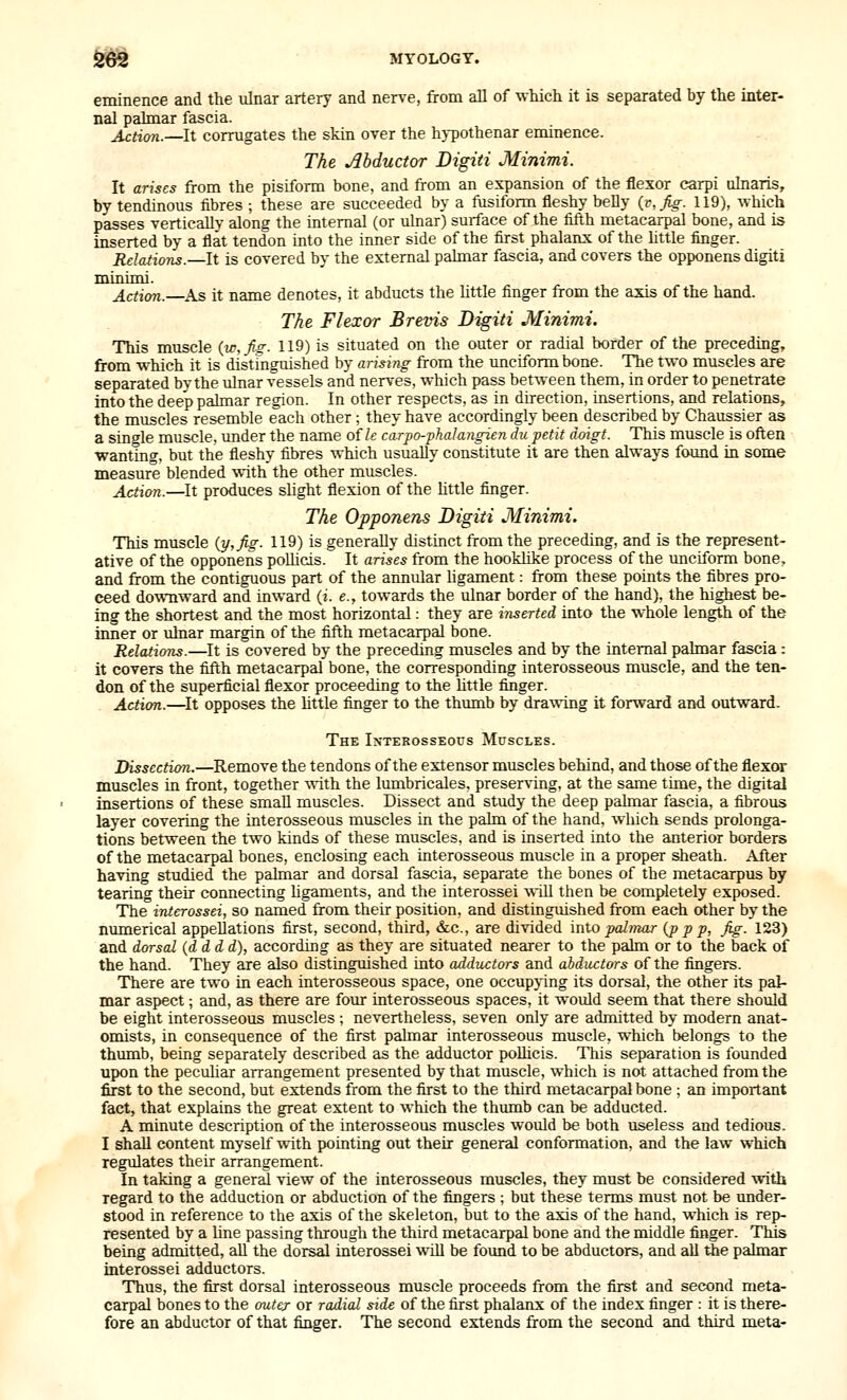 eminence and the ulnar artery and nerve, from all of which it is separated by the inter- nal palmar fascia. Action.—It corrugates the skin over the h}-pothenar eminence. The Abductor Digiti Minimi. It arises from the pisiform bone, and from an expansion of the flexor carpi ulnaris, by tendinous fibres ; these are succeeded by a fusiform fleshy belly {v^fig. 119), which passes TerticaUv along the internal (or ulnar) surface of the fifth metacarpal bone, and is inserted by a flat tendon into the inner side of the first phalanx of the little finger. Relations.—It is covered by the external pahnar fascia, and covers the opponens digiti minimi. Action. As it name denotes, it abducts the little finger from the axis of the hand. The Flexor Brevis Digiti Minimi. This muscle (w,Jiz. 119) is situated on the outer or radial border of the preceding, from which it is distmguished by arising from the unciform bone. The two muscles are separated bvthe ulnar vessels and nerves, which pass between them, in order to penetrate into the deep palmar region. In other respects, as in direction, insertions, and relations, the muscles resemble each other ; they have accordingly been described by Chaussier as a sinfrle muscle, under the name of Zc carpo-phalangien du petit doigt. This muscle is often wanting, but the fleshy fibres which usually constitute it are then always found in some measure blended with the other muscles. Adion.—It produces slight flexion of the httle finger. The Opponens Digiti Minimi. This muscle {Tj,fig. 119) is generally distinct from the preceding, and is the represent- ative of the opponens pollicis. It arises from the hookhke process of the unciform bone, and from the contiguous part of the annular ligament: from these points the fibres pro- ceed downward and inward (i. e., towards the ulnar border of the hand), the highest be- ing the shortest and the most horizontal: they are inserted into the whole length of the inner or ulnar margin of the fifth metacarpal bone. Relation.—It is covered by the preceding muscles and by the internal pahnar fascia: it covers the iifth metacarpal bone, the corresponding interosseous muscle, and the ten- don of the superficial flexor proceeding to the httle finger. Action.—^It opposes the httle finger to the thiunb by drawing it forward and outward. The Interosseous Muscles. Dissection.—Remove the tendons of the extensor muscles behind, and those of the flexor muscles in front, together with the lumbricales, preserving, at the same time, the digital insertions of these smaU muscles. Dissect and study the deep palmar fascia, a fibrous layer covering the interosseous muscles in the palm of the hand, wiiich sends prolonga- tions between the two kinds of these muscles, and is inserted into the anterior borders of the metacarpal bones, enclosing each interosseous muscle in a proper sheath. After having studied the palmar and dorsal fascia, separate the bones of the metacarpus by tearing their connecting hgaments, and the interossei wll then be completely exposed. The interossei, so named from their position, and distinguished from each other by the mmierical appellations first, second, third, &c., are divided into palmar {p p p. Jig. 123) and dorsal {d d d d), according as they are situated nearer to the palm or to the back of the hand. They are also distinguished into adductors and abductors of the fingers. There are two in each interosseous space, one occupying its dorsal, the other its pal- mar aspect; and, as there are four interosseous spaces, it would seem that there should be eight interosseous muscles ; nevertheless, seven only are admitted by modern anat- omists, in consequence of the first palmar interosseous muscle, which belongs to the thumb, being separately described as the adductor poUicis. This separation is founded upon the peculiar arrangement presented by that muscle, which is not attached from the first to the second, but extends from the first to the third metacarpal bone ; an important fact, that explains the great extent to which the thiunb can be adducted. A minute description of the interosseous muscles would be both useless and tedious. I shall content myself with pointing out their general conformation, and the law which regulates their arrangement. In taking a general view of the interosseous muscles, they must be considered with regard to the adduction or abduction of the fingers ; but these terms must not be under- stood in reference to the axis of the skeleton, but to the axis of the hand, which is rep- resented by a line passing through the third metacarpal bone and the middle finger. This being admitted, aU the dorsal interossei will be found to be abductors, and all the palmar interossei adductors. Thus, the first dorsal interosseous muscle proceeds from the first and second meta- carpal bones to the outer or radial side of the first phalanx of the index finger : it is there- fore an abductor of that finger. The second extends from the second and third meta-