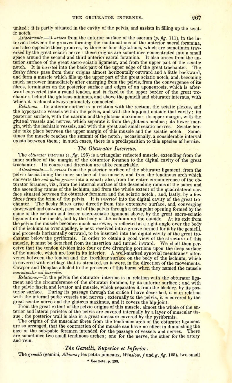 united: it is partly situated in the cavity of the pelvis, and assists in filling up the sciat- ic notch. Attachments.—It arises from the anterior surface of the sacrum {p,fig. Ill), in the in- tervals between the grooves forming the continuations of the anterior sacral foramina, and also opposite those grooves, by three or four digitations, vi^hich are sometimes trav- ersed by the great sciatic nerve : these origins are sometimes concentrated into a small space around the second and third anterior sacral foramina. It also arises from the an- terior surface of the great sacro-sciatic ligament, and from the upper part of the sciatic notch. It is inserted into the back part of the upper edge of the great trochanter. The fleshy fibres pass from their origins almost horizontally outward and a little backward, and form a muscle which fills up the upper part of the great sciatic notch, and, becoming much narrower immediately after emerging from the pelvis, from the convergence of its fibres, terminates on the posterior surface and edges of an aponeurosis, which is after- ward converted into a round tendon, and is fixed to the upper border of the great tro- chanter, behind the glutaeus minimus, and above the gemelli and obturator internus, with which it is almost always intimately connected. Relations.—Its anterior surface is in relation with the rectum, the sciatic plexus, and the hypogastric vessels within the pelvis, and with the hip-joint outside that cavity; its posterior surface, with the sacrum and the glutaeus maximus ; its upper margin, with the glutseal vessels and nerves, which separate it from the glutseus medius; its lower mar- gin, with the ischiatic vessels, and with the great and small sciatic nerves. Sciatic her- niae take place between the upper margin of this muscle and the sciatic notch. Some- times the muscle reaches the summit of the notch ; occasionally, a considerable interval exists between them; in such cases, there is a predisposition to this species of hemiae. The Obturator Internus. The obturator internus {e,fig. 125) is a triangular reflected muscle, extending from the inner surface of the margin of the obturator foramen to the digital cavity of the great trochanter. Its course and direction are alike remarkable. Attachments.—It arises from the posterior surface of the obturator ligament, from the pelvic fascia lining the inner surface of this muscle, and from the tendinous arch which converts the sub-pubic groove into a canal; also, from the entire circumference of the ob- turator foramen, viz., from the internal surface of the descending ramus of the pubes and the ascending ramus of the ischium, and from the whole extent of the quadrilateral sur- face situated between the obturator foramen and the sciatic notch ; and, lastly, by a few fibres from the brim of the pelvis. It is inserted into the digital cavity of the great tro- chanter. The fleshy fibres arise directly from this extensive surface, and, converging downward and outward, pass out of the pelvis through a triangular opening formed by the spine of the ischium and lesser sacro-sciatic ligament above, by the great sacro-sciatic ligament on the inside, and by the body of the ischium on the outside. At its exit from the pelvis the muscle becomes much narrower, is reflected at a right angle over the body of the ischium as over a pulley, is next received into a groove formed for it by the gemelli, and proceeds horizontally outward, to be inserted into the digital cavity of the great tro- chanter below the p3Tiformis. In order to obtain a good view of the structure of this muscle, it must be detached from its insertion and turned inward. We shall then per- ceive that the tendon divides into four or five diverging portions upon the deep surface of the muscle, which are lost in its interior. A well-marked synovial membrane* inter- venes between the tendon and the trochlear surface on the body of the ischium, which is covered with cartilage that is streaked, as it were, in the direction of the movements. Cowper and Douglas alluded to the presence of this bursa when they named the muscle marsupialis vel bur salts. Relations.—In the pelvis the obturator internus is in relation with the obturator liga- ment and the circumference of the obturator foramen, by its anterior surface ; and with the pelvic fascia and levator ani muscle, which separates it from the bladder, by its pos- terior surface. During its passage through the orifice I have described, it is in relation with the internal pudic vessels and nerves ; externally to the pelvis, it is covered by the great sciatic nerve and the glutaeus maximus, and it covers the hip-joint. From the great extent of the pelvic origins of this muscle, ahnost the whole of the an- terior and lateral parietes of the pelvis are covered internally by a layer of muscular tis- sue ; the posterior wall is also in a great measure covered by the pyriformis. The origins of the muscular fibres from the tendinous arch of the obturator ligament are so arranged, that the contraction of the muscle can have no eflect in diminishing the size of the sub-pubic foramen intended for the passage of vessels and nerves. There are sometimes two small tendinous arches ; one for the nerve, the other for the artery and vein. The Gemelli^ Superior et Inferior. The gemelli (gemini, Albinus; les petits jumeaux, Winslow, f and g, fig. 125), two small