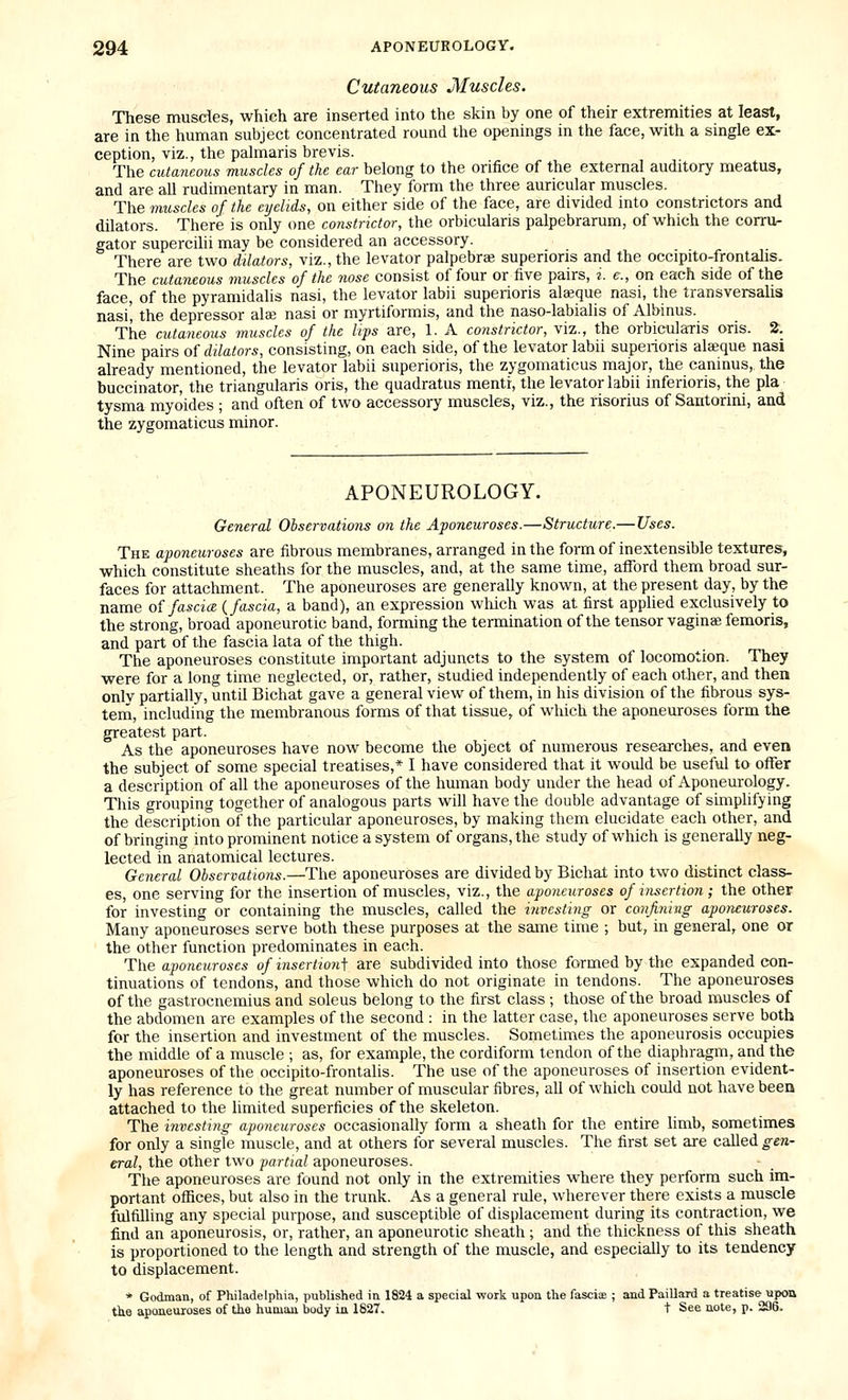 Cutaneous Muscles. These musdes, which are inserted into the skin by one of their extremities at least, are in the human subject concentrated round the openings in the face, with a single ex- ception, viz., the palmaris brevis. The cutaneous muscles of the ear belong to the orifice of the external auditory meatus, and are all rudimentary in man. They form the three auricular muscles. The muscles of the eyelids, on either side of the face, are divided into constrictors and dilators. There is only one constrictor, the orbicularis palpebrarum, of which the corru- gator supercilii may be considered an accessory. There are two dilators, viz., the levator palpebraa superioris and the occipito-frontalis. The cutaneous muscles of the nose consist of four or five pairs, s. e., on each side of the face, of the pyramidalis nasi, the levator labii superioris alseque nasi, the transversalis nasi', the depressor alae nasi or myrtiformis, and the naso-labialis of Albinus. The cutaneous muscles of the lips are, 1. A constrictor, viz., the orbicularis oris. 2. Nine pairs of dilators, consisting, on each side, of the levator labii superioris alaeque nasi already mentioned, the levator labii superioris, the zygomaticus major, the caninus, the buccinator, the triangularis oris, the quadratus mentr, the levator labii inferioris, the pla tysma myoides ; and often of two accessory muscles, viz., the risorius of Santorini, and the zygomaticus minor. APONEUROLOGY. General Observations on the Aponeuroses.—Structure.— Uses. The aponeuroses are fibrous membranes, arranged in the form of inextensible textures, which constitute sheaths for the muscles, and, at the same time, afford them broad sur- faces for attachment. The aponeuroses are generally known, at the present day, by the name of fascia {fascia, a band), an expression wluch was at first applied exclusively to the strong, broad aponeurotic band, forming the termination of the tensor vaginee femoris, and part of the fascia lata of the thigh. The aponeuroses constitute important adjuncts to the system of locomotion. They were for a long time neglected, or, rather, studied independently of each other, and then only partially, until Bichat gave a general view of them, in his division of the fibrous sys- tem, including the membranous forms of that tissue, of which the apoueuroses form the greatest part. As the aponeuroses have now become the object of numerous researclies, and even the subject of some special treatises,* I have considered that it would be useful to offer a description of all the aponeuroses of the human body under the head of Aponeurology. This grouping together of analogous parts will have the double advantage of simplifying the description of the particular aponeuroses, by making them elucidate each other, and of bringing into prominent notice a system of organs, the study of which is generally neg- lected in anatomical lectures. General Observations.—The aponeuroses are divided by Bichat into two distinct class- es, one serving for the insertion of muscles, viz., the aponeuroses of insertion ; the other for investing or containing the muscles, called the investing or confiniug aponeuroses. Many aponeuroses serve both these purposes at the same time ; but, in general, one or the other function predominates in each. The aponeuroses of insertionf are subdivided into those formed by the expanded con- tinuations of tendons, and those which do not originate in tendons. The aponeuroses of the gastrocnemius and soleus belong to the first class ; those of the broad muscles of the abdomen are examples of the second : in the latter case, the aponeuroses serve both for the insertion and investment of the muscles. Sometimes the aponeurosis occupies the middle of a muscle ; as, for example, the cordiform tendon of the diaphragm, and the aponeuroses of the occipito-frontalis. The use of the aponeuroses of insertion evident- ly has reference to the great number of muscular fibres, all of which could not have been attached to the limited superficies of the skeleton. The investing aponeuroses occasionally form a sheath for the entire limb, sometimes for only a single muscle, and at others for several muscles. The first set are called gen- eral, the other two partial aponeuroses. The aponeuroses are found not only in the extremities where they perform such im- portant offices, but also in the trunk. As a general rule, wherever there exists a muscle fulfilling any special purpose, and susceptible of displacement during its contraction, we find an aponeurosis, or, rather, an aponeurotic sheath ; and the thickness of this sheath is proportioned to the length and strength of the muscle, and especially to its tendency to displacement. * Godman, of Philadelphia, published in 1824 a special work upon the fascis ; and Paillard a treatise upon tke aponeuroses of the human body in 1827. t See note, p. 296.