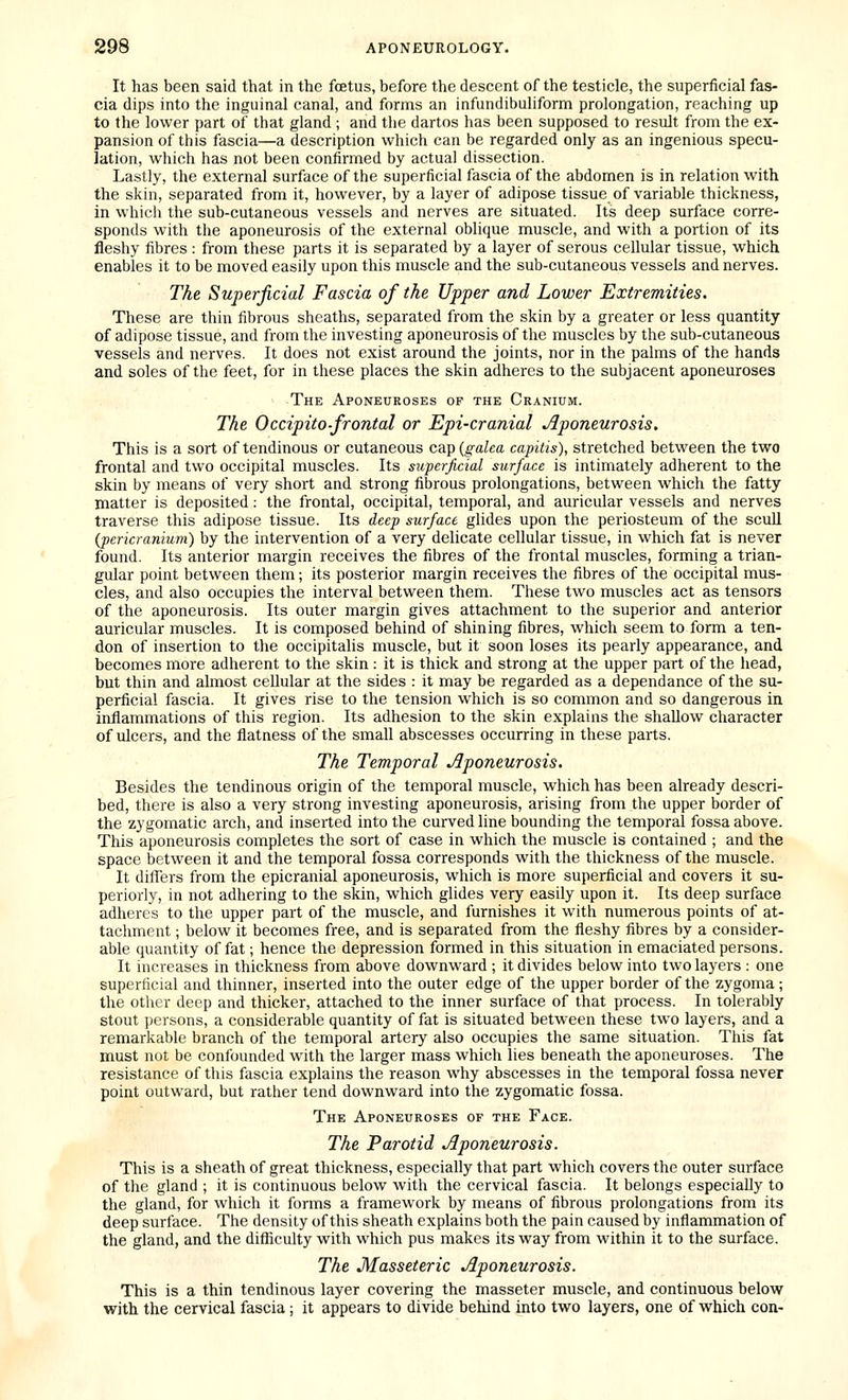 It has been said that in the foetus, before the descent of the testicle, the superficial fas- cia dips into the inguinal canal, and forms an infundibuliform prolongation, reaching up to the lower part of that gland ; and the dartos has been supposed to result from the ex- pansion of this fascia—a description which can be regarded only as an ingenious specu- lation, which has not been confirmed by actual dissection. Lastly, the external surface of the superficial fascia of the abdomen is in relation with the skin, separated from it, however, by a layer of adipose tissue of variable thickness, in which the sub-cutaneous vessels and nerves are situated. Its deep surface corre- sponds with the aponeurosis of the external oblique muscle, and with a portion of its fleshy fibres : from these parts it is separated by a layer of serous cellular tissue, which enables it to be moved easily upon this muscle and the sub-cutaneous vessels and nerves. The Superficial Fascia of the Upper and Lower Extremities. These are thin fibrous sheaths, separated from the skin by a greater or less quantity of adipose tissue, and from the investing aponeurosis of the muscles by the sub-cutaneous vessels and nerves. It does not exist around the joints, nor in the palms of the hands and soles of the feet, for in these places the skin adheres to the subjacent aponeuroses The Aponeuroses of the Cranium. The Occipito-frontal or Epi-cranial Aponeurosis. This is a sort of tendinous or cutaneous cap {galea capitis), stretched between the two frontal and two occipital muscles. Its superficial surface is intimately adherent to the skin by means of very short and strong fibrous prolongations, between which the fatty matter is deposited: the frontal, occipital, temporal, and auricular vessels and nerves traverse this adipose tissue. Its deep surface glides upon the periosteum of the scull (pericranium) by the intervention of a very delicate cellular tissue, in which fat is never found. Its anterior margin receives the fibres of the frontal muscles, forming a trian- gular point between them; its posterior margin receives the fibres of the occipital mus- cles, and also occupies the interval between them. These two muscles act as tensors of the aponeurosis. Its outer margin gives attachment to the superior and anterior auricular muscles. It is composed behind of shining fibres, which seem to form a ten- don of insertion to the occipitalis muscle, but it soon loses its pearly appearance, and becomes more adherent to the skin : it is thick and strong at the upper part of the head, but thin and almost cellular at the sides : it may be regarded as a dependance of the su- perficial fascia. It gives rise to the tension which is so common and so dangerous in inflammations of this region. Its adhesion to the skin explains the shallow character of ulcers, and the flatness of the small abscesses occurring in these parts. The Temporal Aponeurosis. Besides the tendinous origin of the temporal muscle, which has been already descri- bed, there is also a very strong investing aponeurosis, arising from the upper border of the zygomatic arch, and inserted into the curved line bounding the temporal fossa above. This aponeurosis completes the sort of case in which the muscle is contained ; and the space between it and the temporal fossa corresponds with the thickness of the muscle. It differs from the epicranial aponeurosis, which is more superficial and covers it su- periorly, in not adhering to the skin, which glides very easily upon it. Its deep surface adheres to the upper part of the muscle, and furnishes it with numerous points of at- tachment ; below it becomes free, and is separated from the fleshy fibres by a consider- able quantity of fat; hence the depression formed in this situation in emaciated persons. It increases in thickness from above downward ; it divides below into two layers : one superficial and thinner, inserted into the outer edge of the upper border of the zygoma; the other deep and thicker, attached to the inner surface of that process. In tolerably stout persons, a considerable quantity of fat is situated between these two layers, and a remarkable branch of the temporal artery also occupies the same situation. This fat must not be confounded with the larger mass which lies beneath the aponeuroses. The resistance of this fascia explains the reason why abscesses in the temporal fossa never point outward, but rather tend downward into the zygomatic fossa. The Aponeuroses of the Face. The Parotid Aponeurosis. This is a sheath of great thickness, especially that part which covers the outer surface of the gland ; it is continuous below with the cervical fascia. It belongs especially to the gland, for which it forms a framework by means of fibrous prolongations from its deep surface. The density of this sheath explains both the pain caused by inflammation of the gland, and the difficulty with which pus makes its way from within it to the surface. The Masseteric Aponeurosis. This is a thin tendinous layer covering the masseter muscle, and continuous below with the cervical fascia; it appears to divide behind into two layers, one of which con-