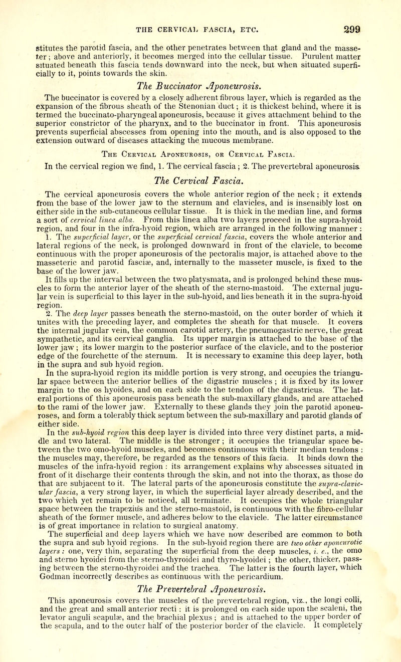 stitutes the parotid fascia, and the other penetrates between that gland and the masse- f.er ; above and anteriorly, it becomes merged into the cellular tissue. Purulent matter situated beneath this fascia tends downward into the neck, but when situated superfi- cially to it, points towards the skin. The Buccinator Aponeurosis. The buccinator is covered by a closely adherent fibrous layer, which is regarded as the expansion of the fibrous sheath of the Stenonian duct; it is thickest behind, where it is termed the buccinato-pharyngeal aponeurosis, because it gives attachment behind to the superior constrictor of the pharynx, and to the buccinator in front. This aponeurosis prevents superficial abscesses from opening into the mouth, and is also opposed to the extension outward of diseases attacking the mucous membrane. The Cervical Aponeurosis, or Cervical Fascia. In the cervical region we find, 1. The cervical fascia ; 2. The prevertebral aponeurosis. The Cervical Fascia. The cervical aponeurosis covers the whole anterior region of the neck; it extends from the base of the lower jaw to the sternum and clavicles, and is insensibly lost on either side in the sub-cutaneous cellular tissue. It is thick in the median line, and forms a sort of cervical linea alba. From this linea alba two layers proceed in the supra-hyoid region, and four in the infra-hyoid region, which are arranged in the following manner : 1. The superficial layer, or the superficial cervical fascia, covers the whole anterior and lateral regions of the neck, is prolonged downward in front of the clavicle, to become continuous with the proper aponeurosis of the pectoralis major, is attached above to the masseteric and parotid fascia;, and, internally to the masseter muscle, is fixed to the base of the lower jaw. It fills up the interval between the two platysmata, and is prolonged behind these mus- cles to form the anterior layer of the sheath of the sterno-mastoid. The external jugu- lar vein is superficial to this layer in the sub-hyoid, and lies beneath it in the supra-hyoid region. 2. The deep layer passes beneath the sterno-mastoid, on the outer border of which it unites with the preceding layer, and completes the sheath for that muscle. It covers the internal jugular vein, the common carotid artery, the pneumogastric nerve, the great sympathetic, and its cervical ganglia. Its upper margin is attached to the base of the lower jaw ; its lower margin to the posterior surface of the clavicle, and to the posterior edge of the fourchette of the sternum. It is necessary to examine this deep layer, both in the supra and sub hyoid region. In the supra-hyoid region its middle portion is very strong, and occupies the triangu- lar space between the anterior bellies of the digastric muscles ; it is fixed by its lower margin to the os hyoides, and on each side to the tendon of the digastricus. The lat- eral portions of this aponeurosis pass beneath the sub-maxillary glands, and are attached to the rami of the lower jaw. Externally to these glands they join the parotid aponeu- roses, and form a tolerably thick septum between the sub-maxillary and parotid glands of either side. In the sub-hyoid region this deep layer is divided into three very distinct parts, a mid- dle and two lateral. The middle is the stronger ; it occupies the triangular space be- tween the two omo-hyoid muscles, and becomes continuous with their median tendons : the muscles may, therefore, be regarded as the tensors of this facia. It binds down the muscles of the infra-hyoid region : its arrangement explains why abscesses situated in front of it discharge their contents through the skin, and not into the thorax, as those do that are subjacent to it. The lateral parts of the aponeurosis constitute the supra-clavic- ular fascia, a very strong layer, in which the superficial layer already described, and the two which yet remain to be noticed, all terminate. It occupies the whole triangular space between the trapezius and the sterno-mastoid, is continuous with the fibro-cellular sheath of the former muscle, and adheres below to the clavicle. The latter circumstance is of great importance in relation to surgical anatomy. The superficial and deep layers which we have now described are common to both the supra and sub hyoid regions. In the sub-hyoid region there are two other aponeurotic layers: one, very thin, separating the superficial from the deep muscles, i. e.. the omo and sterno hyoidei from the sterno-thyroidei and thyro-hyoidei; the other, thicker, pass- ing between the sterno-thyroidei and the trachea. The latter is the fourth layer, which Godman incorrectly describes as continuous with the pericardium. The Prevertebral jiponeurosis. This aponeurosis covers the muscles of the prevertebral region, viz., the longi colli, and the great and small anterior recti: it is prolonged on each side upon the scaleni, the levator anguli scapulae, and the brachial plexus ; and is attached to the upper border of the scapula, and to the outer half of the posterior border of the clavicle. It completely