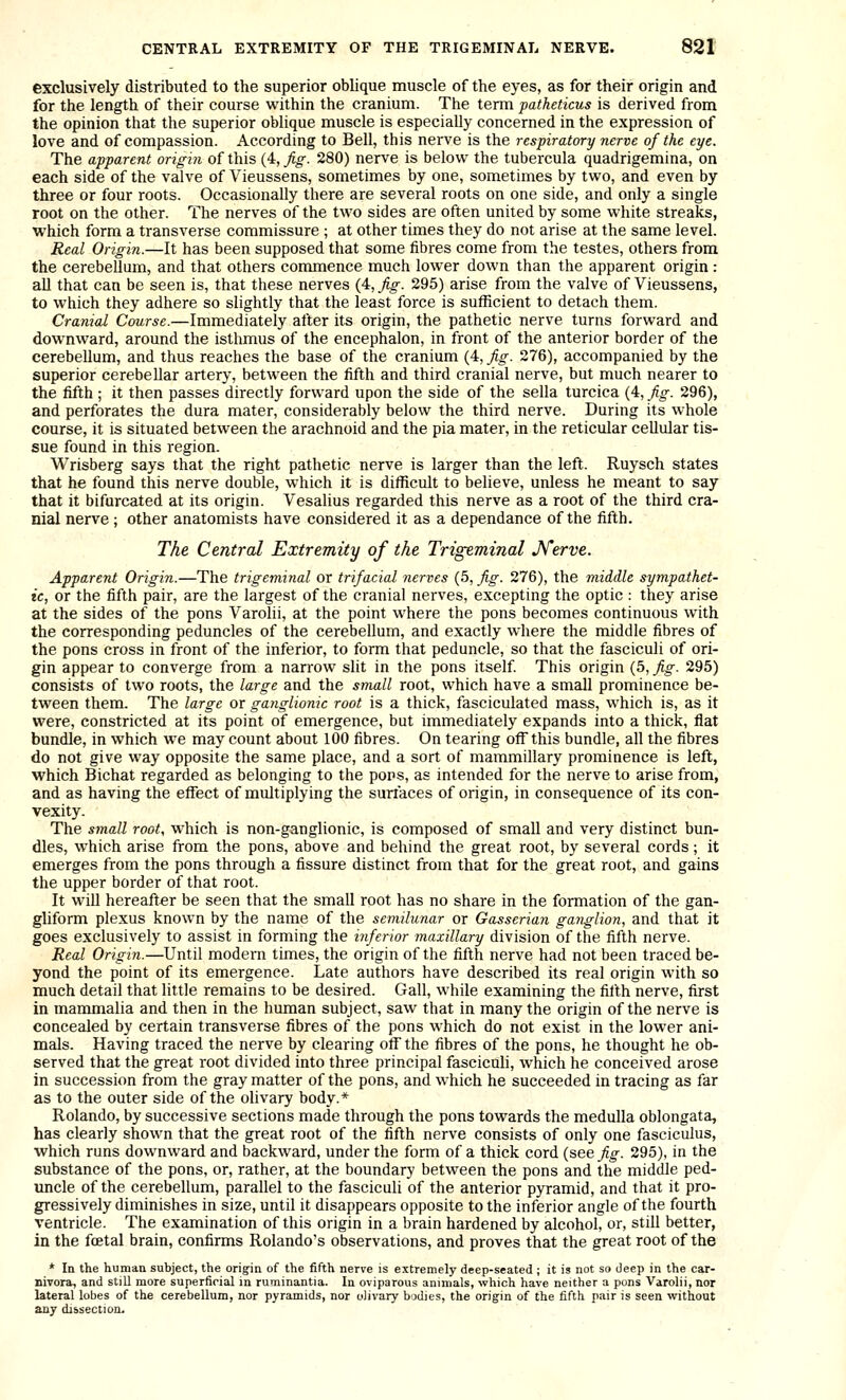 exclusively distributed to the superior oblique muscle of the eyes, as for their origin and for the length of their course within the cranium. The term patheticus is derived from the opinion that the superior oblique muscle is especially concerned in the expression of love and of compassion. According to Bell, this nerve is the respiratory nerve of the eye. The apparent origin of this (4, Jig. 280) nerve is below the tubercula quadrigemina, on each side of the valve of Vieussens, sometimes by one, sometimes by two, and even by three or four roots. Occasionally there are several roots on one side, and only a single root on the other. The nerves of the two sides are often united by some white streaks, which form a transverse commissure ; at other times they do not arise at the same level. Real Origin.—It has been supposed that some fibres come from the testes, others from the cerebellum, and that others coimnence much lower down than the apparent origin : all that can be seen is, that these nerves {4:,Jig. 295) arise from the valve of Vieussens, to which they adhere so slightly that the least force is sufficient to detach them. Cranial Course.—Immediately after its origin, the pathetic nerve turns forward and downward, around the isthmus of the encephalon, in front of the anterior border of the cerebellum, and thus reaches the base of the cranium (4, fig. 276), accompanied by the superior cerebellar artery, between the fifth and third cranial nerve, but much nearer to the fifth ; it then passes directly forward upon the side of the sella turcica (4, ^o^. 296), and perforates the dura mater, considerably below the third nerve. During its whole course, it is situated between the arachnoid and the pia mater, in the reticular cellular tis- sue found in this region. Wrisberg says that the right pathetic nerve is larger than the left. Ruysch states that he found this nerve double, which it is difficult to believe, unless he meant to say that it bifurcated at its origin. Vesalius regarded this nerve as a root of the third cra- nial nerve ; other anatomists have considered it as a dependance of the fifth. The Central Extremity of the Trigeminal JVerve. Apparent Origin.—The trigeminal or trifacial, nerves (5, fig. 276), the middle sympathet- ic, or the fifth pair, are the largest of the cranial nerves, exceptmg the optic : they arise at the sides of the pons Varolii, at the point where the pons becomes continuous with the corresponding peduncles of the cerebellum, and exactly where the middle fibres of the pons cross in front of the inferior, to form that peduncle, so that the fasciculi of ori- gin appear to converge from a narrow slit in the pons itself This origin (5, fig. 295) consists of two roots, the large and the small root, which have a small prominence be- tween them. The large or ganglionic root is a thick, fasciculated mass, which is, as it were, constricted at its point of emergence, but immediately expands into a thick, flat bundle, in which w^e may count about 100 fibres. On tearing off this bundle, all the fibres do not give way opposite the same place, and a sort of mammillary prominence is left, which Bichat regarded as belonging to the pons, as intended for the nerve to arise from, and as having the effect of multiplying the surfaces of origin, in consequence of its con- vexity. The small root, which is non-ganglionic, is composed of small and very distinct bun- dles, which arise from the pons, above and behind the great root, by several cords; it emerges from the pons through a fissure distinct from that for the great root, and gains the upper border of that root. It win hereafter be seen that the small root has no share in the formation of the gan- gliform plexus known by the name of the semilunar or Gasserian ganglion, and that it goes exclusively to assist in forming the inferior maxillary division of the fifth nerve. Real Origin.—Until modern times, the origin of the fifth nerve had not been traced be- yond the point of its emergence. Late authors have described its real origin with so much detail that little remains to be desired. Gall, while examining the fifth nerve, first in mammalia and then in the human subject, saw that in many the origin of the nerve is concealed by certain transverse fibres of the pons which do not exist in the lower ani- mals. Having traced the nerve by clearing off the fibres of the pons, he thought he ob- served that the great root divided into three principal fascicuh, which he conceived arose in succession from the gray matter of the pons, and which he succeeded in tracing as far as to the outer side of the olivary body.* Rolando, by successive sections made through the pons towards the medulla oblongata, has clearly shown that the great root of the fifth nerve consists of only one fasciculus, which runs downward and backward, under the form of a thick cord (see_^^. 295), in the substance of the pons, or, rather, at the boundary between the pons and the middle ped- uncle of the cerebellum, parallel to the fasciculi of the anterior pyramid, and that it pro- gressively diminishes in size, until it disappears opposite to the inferior angle of the fourth ventricle. The examination of this origin in a brain hardened by alcohol, or, still better, in the foetal brain, confirms Rolando's observations, and proves that the great root of the * In the human subject, the origin of the fifth nerve is extremely deep-seated ; it is not so deep in the car- nivora, and still more superficial in ruminantia. In oviparous animals, which have neither a pons Varolii, nor lateral lobes of the cerebellum, nor pyramids, nor olivary bodies, the origin of the fifth pair is seen without any dissection.