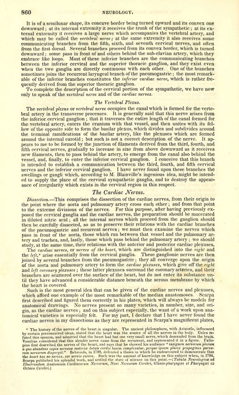It is of a semilunar shape, its concave border being turned upward and its convex one downward ; at its internal extremity it receives the trunk of the sympathetic ; at its ex- ternal extremity it receives a large nerve which accompanies the vertebral artery, and which may be called the vertebral nerve; at the same extremity it also receives some communicating branches from the fifth, sixth, and seventh cervical nerves, and often from the first dorsal. Several branches proceed from its convex border, which is turned downward; some pass in front of and others behind the sub-clavian artery, which they embrace like loops. Most of these inferior branches are the communicating branches between the inferior cervical and the superior thoracic ganglion, and they exist even when the two ganglia are directly continuous with each other. One of the branches sometimes joins the recurrent laryngeal branch of the pneumogastric ; the most remark- able of the inferior branches constitutes the inferior cardiac nerve, which is rather fre- quently derived from the superior thoracic ganglion. To complete the description of the cervical portion of the sympathetic, we have now only to speak of the vertebral nerve and of the cardiac nerves. The Vertebral Plexus. The vertebral plexus or vertebral nerve occupies the canal which is formed for the verte- bral artery in the transverse processes. It is generally said that this nerve arises from the inferior cervical ganglion ; that it traverses the entire length of the canal formed for the vertebral artery, enters the cranium with that vessel, and then unites with its fel- low of the opposite side to form the basilar plexus, which divides and subdivides around the terminal ramifications of the basilar artery, like the plexuses which are formed around the internal carotid ; but such is not a correct description of the nerve. It ap- pears to me to be formed by the junction of filaments derived from the third, fourth, and fifth cervical nerves, gradually to increase in size from above downward as it receives new filaments, then to pass behind the artery, to emerge from the canal also behind the vessel, and, finally, to enter the inferior cervical ganglion. I conceive that this branch is intended to establish a communication between the third, fourth, and fifth cervical nerves and the inferior cervical ganglion. I have never found upon these branches the swellings or gangh which, according to M. Blainville's ingenious idea, might be intend- ed to supply the place of the cervical sympathetic ganglia, and to destroy the appear- ance of irregularity which exists in the cervical region in this respect. The Cardiac JVerves. Dissection.—This comprises the dissection of the cardiac nerves, from their origin to the point where the aorta and pulmonary artery cross each other ; and from that point to the extreme divisions of the nerves. For this purpose, after having previously ex- posed the cervical ganglia and the cardiac nerves, the preparation should be macerated in diluted nitric acid ; all the internal nerves which proceed from the ganglion should then be carefully dissected, so as to preserve their relations with the cardiac branches of the pneumogastric and recurrent nerves ; we must then examine the nerves which pass in front of the aorta, those which run between that vessel and the pulmonary ar- tery and trachea, and, lastly, those which pass behind the pulmonary artery ; we should study, at the same time, their relations with the anterior and posterior cardiac plexuses. The cardiac nerves, or nerves of the heart, which are distinguished into the right and the left,* arise essentially from the cervical ganglia. These ganglionic nerves are then joined by several branches from the pneumogastric ; they all converge upon the origin of the aorta and pulmonary artery to form the cardiac plexuses, which give off the right and left coronary plexuses ; these latter plexuses surround the coronary arteries, and their branches are scattered over the surface of the heart, but do not enter its substance un- til they have advanced a considerable distance beneath the serous membrane by which the heart is covered. Such is the most general idea that can be given of the cardiac nerves and plexuses, which afford one example of the most remarkable of the median anastomoses. Scarpa first described and figured them correctly in his plates, which will always be models for anatomical drawings. No nerves present so many varieties, in number, size, and ori- gin, as the cardiac nerves; and on this subject especially, the want of a work upon ana- tomical varieties is especially felt. For my part, I declare that I have never found the cardiac nerves in my dissections as they are represented in Scarpa's magnificent plates, * The history of the nerves of the heart is singular. The ancient philosophers, with Aristotle, influenced by certain preconceived ideas, stated that the heart vfas the source of all the nerves in the body. Galen re- futed this opinion, and admitted that the heart had but one very small nerve, which descended from the brain. Vesalius considered that this slender nerve came from the recurrent, and represented it in a figure. Fallo- pius first described the nerves of the heart, and says that he showed his audience insignem nervorum plexum a quo abundans copia nervosa: materia: totam cordis basim comp/exatur, perque ipsam plures propagines parvo- rum nervorum dispergit. Behrends, in 1792, defended a thesis in which he endeavoured to demonstrate that the heart has no nerves, cor nervis carere. Such was the amount of knowledge on this subject when, in 1794, Scarpa published his splendid work, and settled the state of science on this point.—{Tabula: Neurological ad Illustrandam Anatomiam Cardiacorum Nervorum, Noni Nervorum Cerebri, Glosso-pharynga:i et Pharyngai es Octavo Cerebri.)