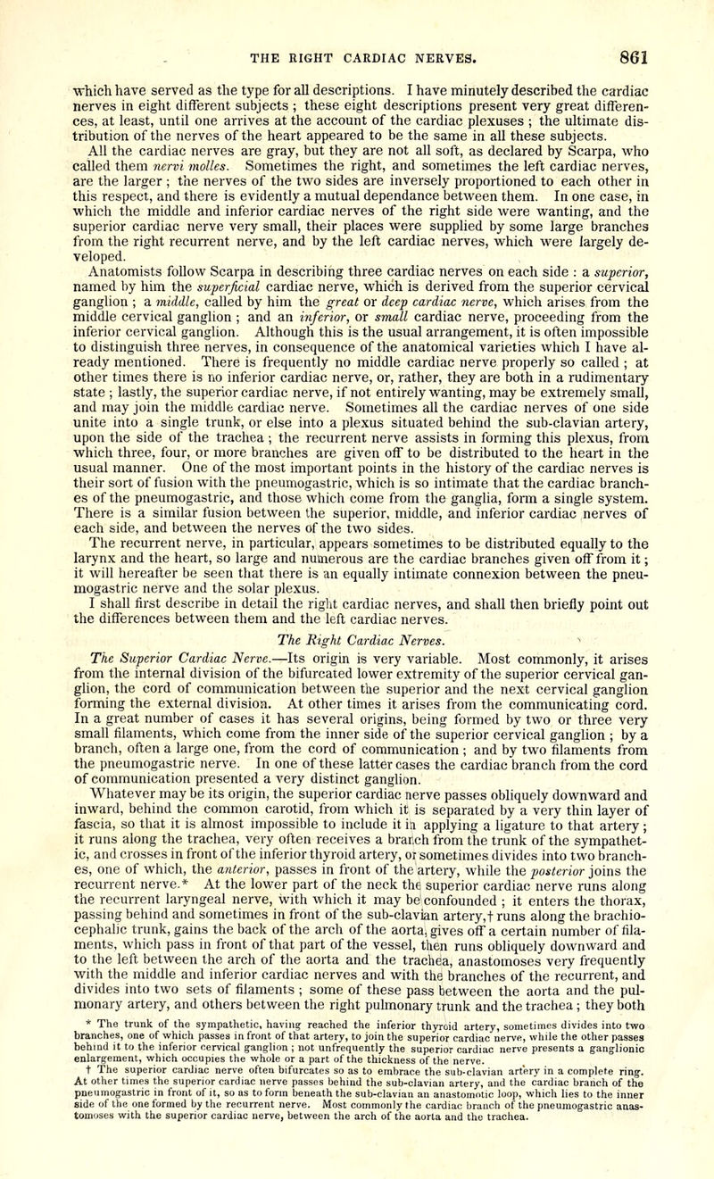 ■which have served as the type for all descriptions. I have minutely described the cardiac nerves in eight different subjects ; these eight descriptions present very great differen- ces, at least, until one arrives at the account of the cardiac plexuses ; the ultimate dis- tribution of the nerves of the heart appeared to be the same in all these subjects. All the cardiac nerves are gray, but they are not all soft, as declared by Scarpa, who called them nervi molles. Sometimes the right, and sometimes the left cardiac nerves, are the larger ; the nerves of the two sides are inversely proportioned to each other in this respect, and there is evidently a mutual dependance between them. In one case, in which the middle and inferior cardiac nerves of the right side were wanting, and the superior cardiac nerve very small, their places were supphed by some large branches from the right recurrent nerve, and by the left cardiac nerves, which were largely de- veloped. Anatomists follow Scarpa in describing three cardiac nerves on each side : a superior, named by him the superficial cardiac nerve, which is derived from the superior cervical ganglion ; a middle, called by him the great or deep cardiac nerve, which arises from the middle cervical ganglion ; and an inferior, or small cardiac nerve, proceeding from the inferior cervical ganglion. Although this is the usual arrangement, it is often impossible to distinguish three nerves, in consequence of the anatomical varieties which I have al- ready mentioned. There is frequently no middle cardiac nerve properly so called ; at other times there is no inferior cardiac nerve, or, rather, they are both in a rudimentary state ; lastly, the superior cardiac nerve, if not entirely wanting, may be extremely small, and may join the middle cardiac nerve. Sometimes all the cardiac nerves of one side unite into a single trunk, or else into a plexus situated behind the sub-clavian artery, upon the side of the trachea ; the recurrent nerve assists in forming this plexus, from which three, four, or more branches are given off to be distributed to the heart in the usual manner. One of the most important points in the history of the cardiac nerves is their sort of fusion with the pneumogastric, which is so intimate that the cardiac branch- es of the pneumogastric, and those which come from the ganglia, fonn a single system. There is a similar fusion between the superior, middle, and inferior cardiac nerves of each side, and between the nerves of the two sides. The recurrent nerve, in particular, appears sometimes to be distributed equally to the larynx and the heart, so large and numerous are the cardiac branches given off from it; it will hereafter be seen that there is an equally intimate connexion between the pneu- mogastric nerve and the solar plexus. I shall first describe in detail the right cardiac nerves, and shall then briefly point out the differences between them and the left cardiac nerves. The Right Cardiac Nerves. The Superior Cardiac Nerve.—Its origin is very variable. Most commonly, it arises from the internal division of the bifurcated lower extremity of the superior cervical gan- glion, the cord of communication between the superior and the next cervical ganglion forming the external division. At other times it arises from the communicating cord. In a great number of cases it has several origins, being formed by two or three very small filaments, which come from the inner side of the superior cervical ganglion ; by a branch, often a large one, from the cord of communication ; and by two filaments from the pneumogastric nerve. In one of these latter cases the cardiac branch from the cord of communication presented a very distinct ganglion. Whatever may be its origin, the superior cardiac nerve passes obliquely downward and inward, behind the common carotid, from which it is separated by a very thin layer of fascia, so that it is almost impossible to include it iu applying a ligature to that artery; it runs along the trachea, very often receives a branch from the trunk of the sympathet- ic, and crosses in front of the inferior thyroid artery, or sometimes divides into two branch- es, one of which, the anterior, passes in front of the artery, while the posterior joins the recurrent nerve.* At the lower part of the neck the superior cardiac nerve runs along the recurrent laryngeal nerve, with which it may be confounded ; it enters the thorax, passing behind and sometimes in front of the sub-clavian artery,t runs along the brachio- cephalic trunk, gains the back of the arch of the aorta, gives off a certain number of fila- ments, which pass in front of that part of the vessel, then runs obliquely downward and to the left between the arch of the aorta and the trachea, anastomoses very frequently with the middle and inferior cardiac nerves and with the branches of the recurrent, and divides into two sets of filaments ; some of these pass between the aorta and the pul- monary artery, and others between the right pulmonary trunk and the trachea; they both * The trunk of the sympathetic, having reached the inferior thyroid artery, sometimes divides into two branches, one of which passes in front of that artery, to join the superior cardiac nerve, while the other passes behind it to the inferior cervical ganglion ; not unfrequently the superior cardiac nerve presents a ganglionic enlargement, which occupies the whole or a part of the thickness of the nerve. t The superior cardiac nerve often bifurcates so as to embrace the sub-clavian artery in a complete ring. At other times the superior cardiac nerve passes behind the sub-clavian artery, and the cardiac branch of the pneumogastric in front of it, so as to form beneath the sub-clavian an anastomotic loop, which lies to the inner side of the one formed by the recurrent nerve. IVIost commonly the cardiac branch of the pneumogastric anas- tomoses with the superior cardiac nerve, between the arch of the aorta and the trachea.