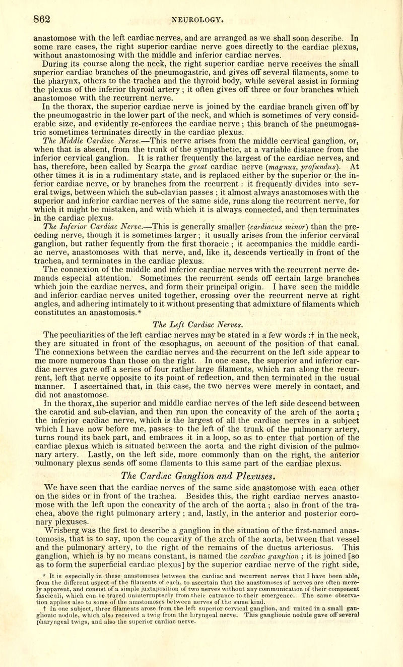 anastomose with the left cardiac nerves, and are arranged as we shall soon describe. In some rare cases, the right superior cardiac nerve goes directly to the cardiac plexus, Vi-ithout anastomosing with the middle and inferior cardiac nerves. During its course along the neck, the right superior cardiac nerve receives the small superior cardiac branches of the pneumogastric, and gives ofT several filaments, some to the pharynx, others to the trachea and the thyroid body, while several assist in forming the plexus of the inferior thyroid artery ; it often gives off three or four branches which anastomose with the recurrent nerve. In the thorax, the superior cardiac nerve is joined by the cardiac branch given off by the pneumogastric in the lower part of the neck, and which is sometimes of very consid- erable size, and evidently re-enforces the cardiac nerve ; this branch of the pneumogas- tric sometimes terminates directly in the cardiac plexus. The Middle Cardiac Nerve.—This nerve arises from the middle cervical ganglion, or, when that is absent, from the trunk of the sympathetic, at a variable distance from the inferior cervical ganglion. It is rather frequently the largest of the cardiac nerves, and has, therefore, been called by Scarpa the great cardiac nerve {magnus, profundus). At other times it is in a rudimentary state, and is replaced either by the superior or the in- ferior cardiac nerve, or by branches from the recurrent: it frequently divides into sev- eral twigs, between which the sub-clavian passes ; it almost always anastomoses with the superior and inferior cardiac nerves of the same side, runs along the recurrent nerve, for which it might be mistaken, and with which it is always connected, and then terminates in the cardiac plexus. TTie Inferior Cardiac Nerve.—This is generally smaller (cardiacus minor) than the pre- ceding nerve, though it is sometimes larger; it usually arises from the inferior cervical ganglion, but rather fequently from the first thoracic ; it accompanies the middle cardi- ac nerve, anastomoses with that nerve, and, hke it, descends vertically in front of the trachea, and terminates in the cardiac plexus. The connexion of the middle and inferior cardiac nerves with the recurrent nerve de- mands especial attention. Sometimes the recurrent sends off certain large branches which join the cardiac nerves, and form their principal origin. I have seen the middle and inferior, cardiac nerves united together, crossing over the recurrent nerve at right angles, and adhering intimately to it without presenting that admixture of filaments which constitutes an anastomosis.* The Left Cardiac Nerves. The peculiarities of the left cardiac nerves may be stated in a few words :t in the neck, they are situated in front of the oesophagus, on account of the position of that canal. The connexions between the cardiac nerves and the recurrent on the left side appear to me more numerous than those on the right. In one case, the superior and inferior car- diac nerves gave off a series of four rather large filaments, which ran along the recur- rent, left that nerve opposite to its point of reflection, and then terminated in the usual manner. I ascertained that, in this case, the two nerves were merely in contact, and did not anastomose. In the thorax, the superior and middle cardiac nerves of the left Side descend between the carotid and sub-clavian, and then run upon the concavity of the arch of the aorta ; the inferior cardiac nerve, which is the largest of all the cardiac nerves in a subject which I have now before me, passes to the left of the trunk of the pulmonary artery, turns round its back part, and embraces it in a loop, so as to enter that portion of the cardiac plexus which is situated between the aorta and the right division of the pulmo- nary artery. Lastly, on the left s;de, more commonly than on the right, the anterior nulmonary plexus sends off some flaments to this same part of the cardiac plexus. The Cardiac Ganglion and Plexuses. We have seen that the cardiac nerves of the same side anastomose with eacn other on the sides or in front of the trachea. Besides this, the right cardiac nerves anasto- mose with the left upon the concavity of the arch of the aorta ; also in front of the tra- chea, above the right pulmonary artery ; and, lastly, in the anterior and posterior coro- nary plexuses. Wrisberg was the first to describe a ganglion in the situation of the first-named anas- tomosis, that is to say, upon the concavity of the arch of the aorta, between that vessel and the pulmonary artery, to the right of the remains of the ductus arteriosus. This ganglion, which is by no means constant, is named the cardiac ganglion ; it is joined [so as to form the superficial cardiac plexus] by the superior cardiac nerve of the right side, * It is especially in these anastomoses between the cardiac and recurrent nen'es that I have been able, from the ditferent aspect of the filaments of each, to ascertain that the anastomoses of nerves are often mere- ly apparent, and consist of a simple juxtaposition of two nerves without any communication of their component fasciculi, which can lie traced uninterruptedly from their entrance to their emergence. The same observa- tion applies also to some of the anastomoses between nerves of the same kind. t In one subject, three filaments arose from the left superior cervical ganglion, and united in a small gan- glionic nodule, which also received a twig from the laryngeal nerve. This ganglionic nodule gave off several pharyngeal twigs, and also the superior cardiac nerve.