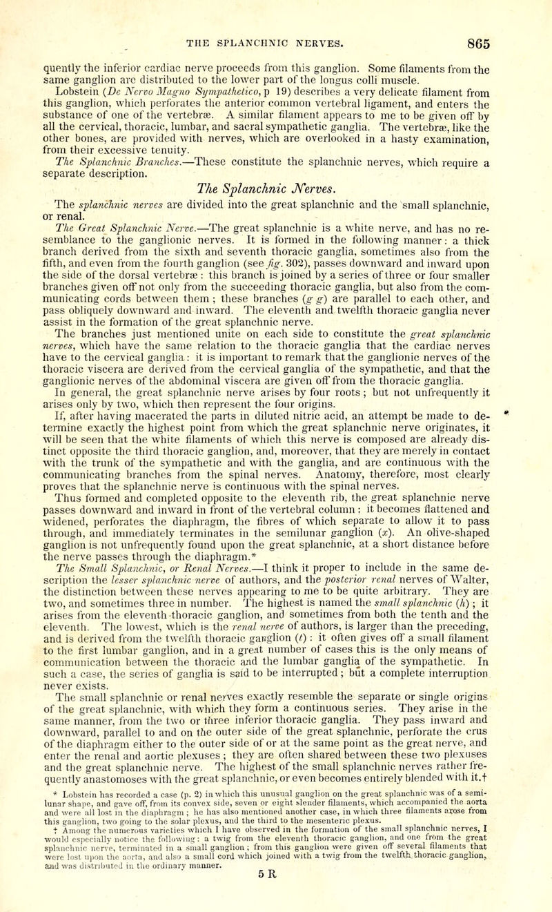 quently the inferior cardiac nerve proceeds from this ganglion. Some filaments from the same ganglion are distributed to the lower part of the longus colli muscle. Lobstein {Dc Nervo Magna Sympathetico, p 19) describes a very delicate filament from this ganglion, which perforates the anterior common vertebral ligament, and enters the substance of one of the vertebrae. A similar filament appears to me to be given off by all the cervical, thoracic, lumbar, and sacral sympathetic ganglia. The vertebrae, like the other bones, are provided with nerves, which are overlooked in a hasty examination, from their excessive tenuity. The Splanchnic Branches.—These constitute the splanchnic nerves, which require a separate description. The Splanchnic Jferves. The splanchnic nerves are divided into the great splanchnic and the small splanchnic, or renal. The Great Splanchnic Nerve.—The great splanchnic is a white nerve, and has no re- semblance to the ganglionic nerves. It is formed in the following manner: a thick branch derived from the sixth and seventh thoracic ganglia, sometimes also from the fifth, and even from the fourth ganglion (see fig. 302), passes downward and inward upon the side of the dorsal vertebrae: this branch is joined by a series of three or four smaller branches given off not only from the succeeding thoracic ganglia, but also from the com- municating cords between them ; these branches {g g) are parallel to each other, and pass obliquely downward and inward. The eleventh and twelfth thoracic ganglia never assist in the formation of the great splanchnic nerve. The branches just mentioned unite on each side to constitute the great splanchnic nerves, which have the same relation to the thoracic ganglia that the cardiac nerves have to the cervical ganglia: it is important to remark that the ganglionic nerves of the thoracic viscera are derived from the cervical ganglia of the sympathetic, and that the ganglionic nerves of the abdominal viscera are given off from the thoracic ganglia. In general, the great splanchnic nerve arises by four roots; but not unfrequently it arises only by two, which then represent the four origins. If, after having macerated the parts in diluted nitric acid, an attempt be made to de- termine exactly the highest point from which the great splanchnic nerve originates, it will be seen that the white filaments of which this nerve is composed are already dis- tinct opposite the third thoracic ganglion, and, moreover, that they are merely in contact with the trunk of the sympathetic and with the ganglia, and are continuous with the communicating branches from the spinal nerves. Anatomy, therefore, most clearly proves that the splanchnic nerve is continuous with the spinal nerves. Thus formed and completed opposite to the eleventh rib, the great splanchnic nerve passes downward and inward in front of the vertebral column : it becomes flattened and widened, perforates the diaphragm, the fibres of which separate to allow it to pass through, and immediately terminates in the semilunar ganglion {x). An ohve-shaped ganglion is not unfrequently found upon the great splanchnic, at a short distance before the nerve passes through the diaphragm.* The Small Splanchnic, or Renal Nerves.—I think it proper to include in the same de- scription the lesser splanchnic nerve of authors, and the posterior renal nerves of Walter, the distinction between these nerves appearing to me to be quite arbitrary. They are two, and sometimes three in number. The highest is named the small splanchnic (h); it arises from the eleventh thoracic ganglion, and sometimes from both the tenth and the eleventh. The lowest, which is the renal neroe of authors, is larger than the preceding, and is derived from tlie twelfth thoracic ganglion {t) : it often gives off a small filament to the first lumbar ganglion, and in a great number of cases this is the only means of communication between the thoracic and the lumbar ganglia of the sympathetic. In such a case, the series of ganglia is said to be interrupted; but a complete interruption never exists. The small splanchnic or renal nerves exactly resemble the separate or single origins of the great splanchnic, with which they form a continuous series. They arise in the same manner, from the two or tliree inferior thoracic ganglia. They pass inward and downward, parallel to and on the outer side of the great splanchnic, perforate the crus of the diaphragm either to the outer side of or at the same point as the great nerve, and enter the renal and aortic plexuses ; they are often shared between these two plexuses and the great splanchnic nerve. The highest of the small splanchnic nerves rather fre- quently anastomoses with the great splanchnic, or even becomes entirely blended with it.f * Lobstein has recorded a case (p. 2) in which this unusual ganglion on the great splanchnic was of a serai- lunar shape, and gave off, from its convex side, seven or eight slender filaments, which accompanied the aorta and were all lost in the diaphragm ; he has also mentioned another case, in which three filaments arose from this ganglion, two going to the solar plexus, and the third to the mesenteric pleius. t Among the numerous varieties which I have observed in the formation of the small splanchnic nerves, I would especially notice the following: a twig from the eleventh thoracic ganglion, and one frOm the great splanchnic nerve, terminated in a small ganglion ; from this ganglion were given off several filaments that were lost upon the aorta, and also a small cord which joined with a twig from the twelfth.thoracic ganglion, and was distributed in the ordinary manner. 5R