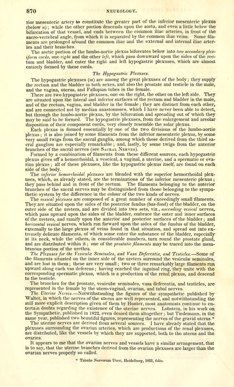 rior mesenteric artery te constitute the greater part of the inferior mesenteric plexus (below n); while the other portion descends upon the aorta, and even a little below the bifurcation of that vessel, and ends between the common iliac arteries, in front of the sacro-vertebral angle, from which it is separated by the common iliac veins. Some fila- ments are prolonged around the common iliac and the external and internal iliac arter- ies and their branches. The aortic portion of the lumbo-aortic plexus bifurcates below into two secondary plex- iform cords, one right and the other left, which pass downward upon the sides of the rec- tum and bladder, and enter the right and left hypogastric plexuses, which are aknost entirely formed by these cords. The Hypogastric Plexuses. The hypogastric plexuses (m) are among the great plexuses of the body ; they supply the rectum and the bladder in both sexes, and also the prostate and testicle in the male, and the vagina, uterus, and Fallopian tubes in the female. There are two hypogastric plexuses, one on the right, the other on the left side. They are situated upon the lateral and inferior surfaces of the rectum and bladder in the male, and of the rectum, vagina, and bladder in the female ; they are distinct from each other, and are connected not by median anastomoses, which I have never been able to detect, but through the lumbo-aortic plexus, by the bifurcation and spreading out of which they may be said to be formed. The hypogastric plexuses, from the enlargement and areolar disposition of their component cords, very closely resemble the solar plexus. Each plexus is formed essentially by one of the two divisions of the lumbo-aortie plexus ; it is also joined by some filaments from the inferior mesenteric plexus, by some very small twigs from the sacral ganglia, among which those derived from the third sa- cral ganglion are especially remarkable ; and, lastly, by some twigs from the anterior branches of the sacral nerves (see Sacral Nerves). Formed by a combination of filaments from these different sources, each hypogastric plexus gives off a hemorrhoidal, a vescical, a vaginal, a uterine, and a spermatic or ova- rian plexus ; all of these plexuses, like the hypogastric plexus itself, are found on each side of the body. The inferior hemorrhoidal plexuses are blended with the superior hemorrhoidal plex- uses, which, as already stated, are the terminations of the inferior mesenteric plexus; they pass behind and in front of the rectum. The filaments belonging to the anterior branches of the sacral nerves may be distinguished from those belonging to the sympa- thetic system by the difference in the colour of the two kinds of nerves. The vesical plexuses are composed of a great number of exceedingly small filaments. They are situated upon the sides of the posterior fundus (bas-fond) of the bladder, on the outer side of the ureters, and are divided into two sets, viz., ascending vesical nerves,, which pass upward upon the sides of the bladder, embrace the outer and inner surfaces of the ureters, and ramify upon the anterior and posterior surfaces of the bladder; and horizontal vesical nerves, which run forward upon the sides of the fundus of the bladder,, externally to the large plexus of veins found in that situation, and spread out into ex- tremely delicate filaments, of which some enter the substance of the bladder, especially at its neck, while the others, in considerable numbers, turn round the prostate gland, and are distributed within it; one of the prostatic filaments may be traced into the mem- branous portion of the urethra. The Plexuses for the VcsiculcB Seminales, and Vasa Deferentia, and Testicles.—Some of the filaments situated on the inner side of the ureters surround the vesiculee seminales, and are lost in them ; these are very small; two or three remarkably large filaments run upward along each vas deferens ; having reached the inguinal ring, they unite with the corresponding spermatic plexus, which is a production of the renal plexus, and descend to the testicle. The branches for the prostate, vesiculae seminales, vasa deferentia, and testicles, are represented in the female by the utero-vaginal, ovarian, and tubal nerves. The Uterine Nerves.—Notwithstanding the figures of the sympathetic published by Walter, in which the nerves of the uterus are well represented, and notwithstanding the still more explicit description given of them by Hunter, most anatomists continue to en- tertain doubts regarding the existence of the uterine nerves. Lobstein, in his work on the Sympathetic, published in 1822, even denied them altogether ; but Tiedemann, in the same year, published two beautiful figures, representing the nerves of the gravid uterus.* The uterine nerves are derived from several sources. I have already stated that the plexuses surrounding the ovarian arteries, which are productions of the renal plexuses, are distributed, like the vessels by which they are supported, both to the uterus and the ovaries. It appears to me that the ovarian nerves and vessels have a similar arrangement, that is to say, that the uterine branches derived from the ovarian plexuses are larger than the ovarian nerves properly so called. * Tabulae Nervorum Uteri, Heidelberg, 1822, folio.