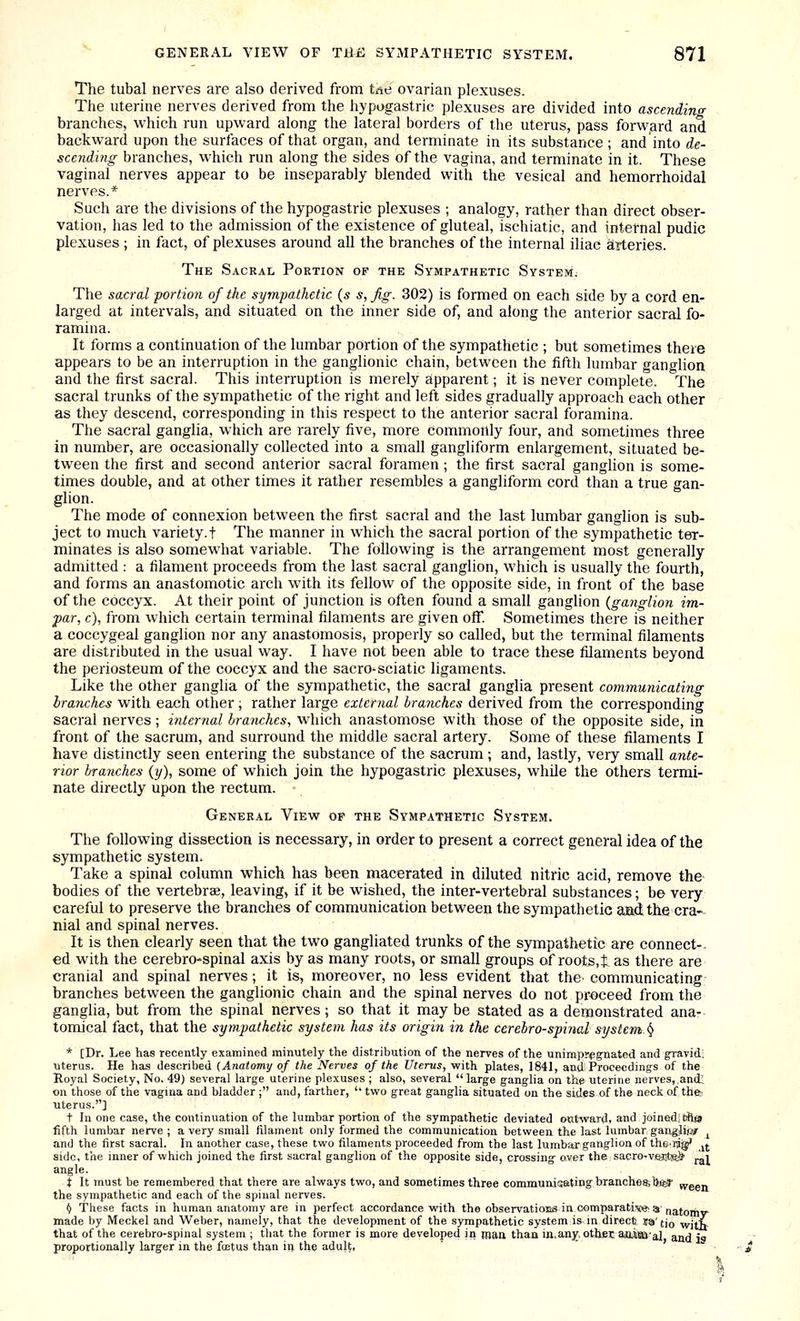 The tubal nerves are also derived from tne ovarian plexuses. The uterine nerves derived from the hypogastric plexuses are divided into ascending branches, which run upward along the lateral borders of the uterus, pass forward and backward upon the surfaces of that organ, and terminate in its substance ; and into de- scending branches, which run along the sides of the vagina, and terminate in it. These vaginal nerves appear to be inseparably blended with the vesical and hemorrhoidal nerves.* Such are the divisions of the hypogastric plexuses ; analogy, rather than direct obser- vation, has led to the admission of the existence of gluteal, ischiatic, and internal pudic plexuses ; in fact, of plexuses around all the branches of the internal iliac arteries. The Sackal Portion of the Sympathetic System^ The sacral portion of the sympathetic (s s,Jig. 302) is formed on each side by a cord en- larged at intervals, and situated on the inner side of, and along the anterior sacral fo- ramina. It forms a continuation of the lumbar portion of the sympathetic ; but sometimes there appears to be an interruption in the ganglionic chain, between the fifth lumbar ganf^lion and the first sacral. This interruption is merely apparent; it is never complete. The sacral trunks of the sympathetic of the right and left sides gradually approach each other as they descend, corresponding in this respect to the anterior sacral foramina. The sacral ganglia, which are rarely five, more Commonly four, and sometimes three in number, are occasionally collected into a small gangliform enlargement, situated be- tween the first and second anterior sacral foramen ; the first sacral ganglion is some- times double, and at other times it rather resembles a gangliform cord than a true gan- glion. The mode of connexion between the first sacral and the last lumbar ganglion is sub- ject to much variety.t The manner in which the sacral portion of the sympathetic ter- minates is also somewhat variable. The following is the arrangement most generally admitted : a filament proceeds from the last sacral ganglion, which is usually the fourth, and forms an anastomotic arch with its fellow of the opposite side, in front of the base of the coccyx. At their point of junction is often found a small ganglion {ganglion im- par, c), from which certain terminal filaments are given off. Sometimes there is neither a coccygeal ganglion nor any anastomosis, properly so called, but the terminal filaments are distributed in the usual way. I have not been able to trace these filaments beyond the periosteum of the coccyx and the sacro-sciatic ligaments. Like the other ganglia of the sympathetic, the sacral ganglia present communicating branches with each other; rather large external brayiches derived from the corresponding sacral nerves; internal branches, which anastomose with those of the opposite side, in front of the sacrum, and surround the middle sacral artery. Some of these filaments I have distinctly seen entering the substance of the sacrum ; and, lastly, very small ante- rior branches (y), some of which join the hypogastric plexuses, while the others termi- nate directly upon the rectum. General View of the Sympathetic System. The following dissection is necessary, in order to present a correct general idea of the sympathetic system. Take a spinal column which has been macerated in diluted nitric acid, remove the bodies of the vertebrae, leaving, if it be wished, the inter-vertebral substances; be very careful to preserve the branches of communication between the sympathetic aad the cra- nial and spinal nerves. It is then clearly seen that the two gangliated trunks of the sympathetic are connect-, ed with the cerebro-spinal axis by as many roots, or small groups of roots, t as there are cranial and spinal nerves; it is, moreover, no less evident that the^ communicating branches between the ganglionic chain and the spinal nerves do not pi'oceed from the ganglia, but from the spinal nerves; so that it may be stated as a demonstrated ana- tomical fact, that the sympathetic system has its origin in the cerebrospinal system.^ * [Dr. Lee has recently examined minutely the distribution of the nerves of the unirapr^gnated and gravid; uterus. He has described {Anatomy of the Nerves of the Uterus, with plates, 1841, and Proceedings of the Royal Society, No. 49) several large uterine plexuses; also, several large ganglia on the uterine nerves, and! on those of the vagina and bladder ; and, farther,  two great ganglia situated on the sides of the neck of the. uterus.] t In one case, the continuation of the lumbar portion of the sympathetic deviated outward, and joineditfts fifth lumbar nerve ; a very small filament only formed the communication between the last lumbar gangliiis' ^ and the first sacral. In another case, these two filaments proceeded from the last lumbar ganglion of the-ij^ jj. side, the inner of which joined the first sacral ganglion of the opposite side, crossing over the sacro-veJitRif j^j angle. i It must be remembered that there are always two, and sometimes three communicating branches; biW ween the sympathetic and each of the spinal nerves. (l These facts in human anatomy are in perfect accordance with the observatioiis in comparative^ a „jf made by Meckel and Weber, namely, that the development of the sympathetic system is-in direct ua'tio with- that of the cerebro-spinal system ; that the former is more developed in maa than in.any. othet aioiaaal and is proportionally larger in the foetus than in the adult,