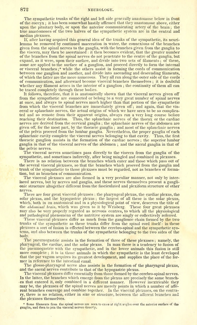 The sympathetic trunks of the right and left side generally anastomose below in front of the coccyx ; it has been somewhat hastily affirmed that they anastomose above, either upon the pituitary body, or upon the anterior communicating artery of the brain ; the true anastomoses of the two halves of the sympathetic system are in the central and median plexuses. If, after having acquired this general idea of the trunks of the sympathetic, its neuri- lemma be removed by continued maceration in water, the connexions of the branches given from the spinal nerves to the ganglia, with the branches given from the ganglia to the viscera, may then be ascertained : it then becomes evident, that the greater number of the branches from the spinal nerves do not penetrate to the centre of the ganglia, but expand, as it were, upon their surface, and divide into two sets of filaments ; of these, some are applied to tlie surface of a ganglion, and proceed directly to form the internal or visceral branches ;* while the others assist in forming the cords of communication between one ganglion and another, and divide into ascending and descending filaments, of which the latter are the more numerous. They all run along the outer side of the cords of communication, and afterward become visceral branches themselves ; it is doubtful whether any filament arises in the interior of a ganglion ; the continuity of them all can be traced completely through these bodies. It follows, therefore, that it is anatomically shown that the visceral nerves given off from the sympathetic are connected or belong to a very great number of spinal nerves at once, and always to spinal nerves much higher than that portion of the sympathetic from which the visceral branches are immediately given off; and again, that the vis- ceral or splanchnic nerves, the actual origins of which we have seen to be so complica- ted and so remote from their apparent origins, always run a very long course before reaching their destination. Thus, the splanchnic nerves of the thorax or the cardiac nerves are derived from the cervical ganglia ; the splanchnic nerves of the abdomen are given off, for the most part, by the thoracic ganglia ; and most of the splanchnic nerves of the pelvis proceed from the lumbar ganglia. Nevertheless, the proper ganglia of each splanchnic cavity complete the visceral nerves belonging to that cavity. Thus, the first thoracic ganglion assists in the formation of the cardiac nerves ; the superior lumbar ganglia in that of the visceral nerves of the abdomen ; and the sacral ganglia in that of the pelvic nerves. The visceral nerves sometimes pass directly to the viscera from the ganglia of the sympathetic, and sometimes indirectly, after being mingled and combined in plexuses. There is no relation between the branches which enter and those which pass out of the several visceral plexuses, so that the branches which proceed from the ganglia and trunk of the sympathetic to those plexuses must be regarded, not as branches of forma- tion, but as branches of communication. The visceral plexuses are also formed in a very peculiar manner, not only by inter- laced nerves, but by nerves and ganglia, and these nerves themselves pi'esent a gangli- onic structure altogether different from the fasciculated and plexiform structure of other nerves. There are four great visceral plexuses : the pharyngeal plexus, the cardiac plexus, the solar plexus, and the hypogastric plexus ; the largest of all these is the solar plexus, which, both in an anatomical and in a physiological point of view, deserves the title of the abdominal brain, which was given to it by Wrisberg. These four great plexuses may also be very properly regarded as nervous centres, to which all the physiological and pathological phenomena of the nutritive system are singly or collectively referred. These visceral plexuses differ as much from the ganglionic chain formed by the two trunks of the sympathetic as these trunks differ from the spinal cord itself: in these plexuses a sort of fusion is effected between the cerebro-spinal and the sympathetic sys- tems, and also between the trunks of the sympathetic belonging to the two sides of the body. The pneumogastric assists in the formation of three of these plexuses ; namely, the pharyngeal, the cardiac, and the solar plexus. In man there is a tendency to fusion of the pneumogastric with the sympathetic, and in the lower animals this fusion is still more complete ; it is in those animals in which the sympathetic is the least developed that the par vagum acquires its greatest development, and supplies the place of the for- mer in reference to the intestinal canal. The glosso-pharyngeal nerve also assists in the formation of the pharjmgeal plexus, and the sacral nerves contribute to that of the hypogastric plexus. The visceral plexuses differ essentially from those formed by the cerebro-spinal nerves. In the latter, the branches vviiich emerge from the plexus are precisely the same branch- • es that entered it, only combined in a different manner. However inextricable they may be, the plexuses of the spinal nerves are merely points in which a number of affe- rent branches converge and combine together. In the visceral plexuses, on the contra- ry, there is no relation, either in size or structure, between the afferent branches and -the plexuses themselves. * Some filaments from the spinal nerves are seen to cro.^s at right a.gles over the anterior surface of the ganglia, and then to join the visceral nerves directly.