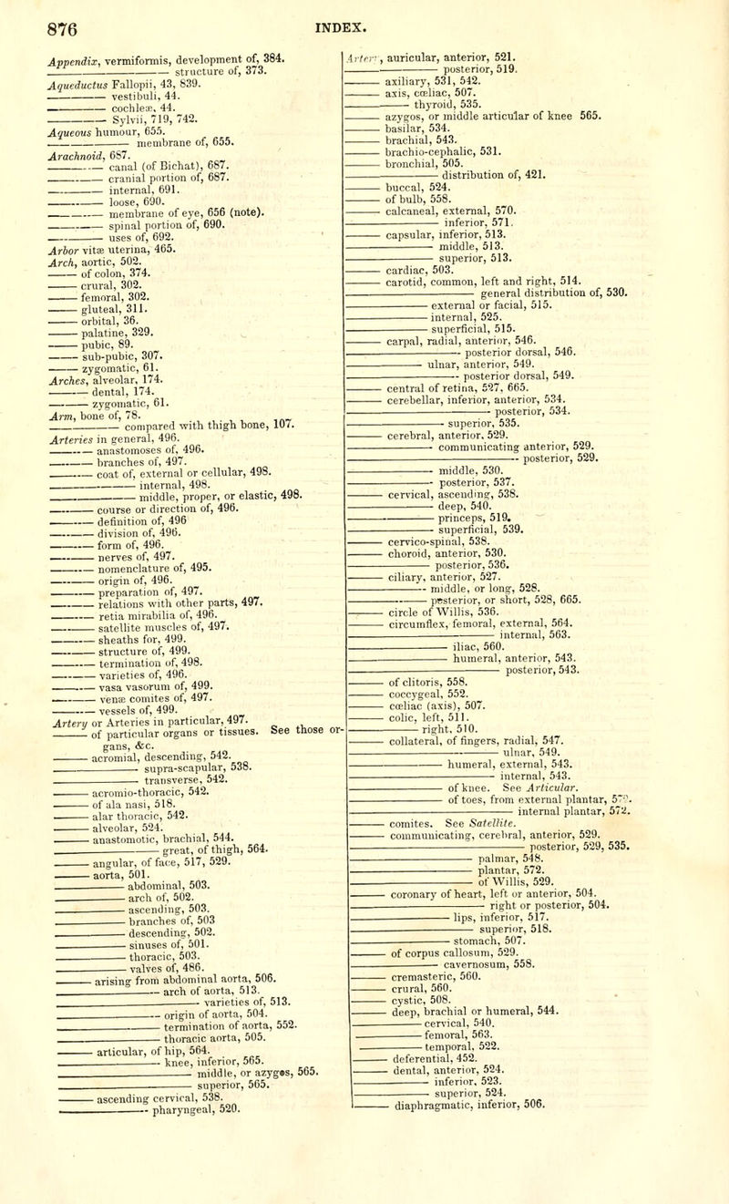 Appendix, vermiformis, development of, 384. structure of, 373. Aqueductus Fallopii, 43, 839. vestibuli, 44. — cochle33, 44. Sylvii, 719, 742. Aqueous humour, 65.'5. membrane of, 655. Arachnoid, 6S7. canal (of Bichat), 687. cranial portion of, 687. internal, 691. loose, 690. membrane of eye, 656 (note). spinal portion of, 690. uses of, 692. Arbor vitas uterina, 465. Arch, aortic, 502. of colon, 374. crural, 302. femoral, 302. gluteal, 311. orbital, 36. palatine, 329. pubic, 89. sub-pubic, 307. zygomatic, 61. Arches, alveolar, 174. dental, 174. zygomatic, 61. Arm, bone of, 78. , , . , , t^', compared with thigh bone, lU/. Arteries in general, 496. anastomoses of, 496. branches of, 497. coat of, external or cellular, 498. internal, 498. . middle, proper, or elastic, 498 course or direction of, 496. . definition of, 496 division of, 496. form of, 496. nerves of, 497. nomenclature of, 495. origin of, 496. preparation of, 497. relations vv'ith other parts, 497. retia mirabilia of, 496. satellite muscles of, 497. sheaths for, 499. structure of, 499. termination of, 498. varieties of, 496. Tasa vasoruni of, 499. venie comites of, 497. - vessels of, 499. •, auricular, anterior, 521. posterior, 519. . axillary, 531, 542. axis, cosliac, 507. thyroid, 535. . azygos, or middle articular of knee 565. ■ basilar, 534. ■ brachial, 543. brachio-cephalic, 531. ■ bronchial, 505. - distribution of, 421. buccal, 524. of bulb, 558. calcaneal, external, 570. inferior, 571. capsular, inferior, 513. middle, 513. superior, 513 cardiac, 503. carotid, common, left and right, 514. general distribution of, 530. - external or facial, 515. - internal, 525. - superficial, 515. carpal, radial, anterior, 546. posterior dorsal, 546. ulnar, anterior, 549. - posterior dorsal, 549. central of retina, 527, 665 cerebellar, inferior, anterior, 534. • posterior, 534 ■ superior, 535. cerebral, anterior. 529. communicating anterior, 529. • posterior, 529. middle, 530. — posterior, 537 cervical, ascendmg, 538. deep, 540. princeps, 519. superficial, 539. Artery or Arteries in particular, 497. of particular organs or tissues. gans, &c. acromial, descending, 542. . supra-scapular, 538. transverse, 542. acromio-thoracic, 542. of ala nasi, 518. . alar thoracic, 542. . alveolar, 524. . anastomotic, brachial, 544. - great, of thigh, 564 See those or- angular, of face, 517,529, aorta, 501. abdominal, 503. arch of, 502. ascending, 503. branches of 503 descending, 502. sinuses of, 501. thoracic, 503. valves of, 486. arising from abdominal aorta, 506. . arch of aorta, 513. varieties of, 513. .^ origin of aorta, 504. termination of aorta, 552. thoracic aorta, 505. cervico-spinal, 538 choroid, anterior, 530. posterior, 536, ciliary, anterior, 527. middle, or long, 528. Bsterior, or short, 528, 665. circle of Willis, 536. circumflex, femoral, external, 564. internal, 563. iliac, 560. humeral, anterior, 543. posterior, 543. ■ of clitoris, 558. ■ coccygeal, 552. • cceliac (axis), 507. ■ colic, left, 511. right, 510. ■ collateral, of fingers, radial, 547. ulnar, 549. ■ humeral, external, 543. internal, 543. ■ of knee. See Articular. ■ of toes, from external plantar, 5*'?. ■ internal plantar, 572. comites. See Satellite. communicating, cerebral, anterior, 529. posterior, 529, 535, ■ palmar, 548. ■ plantar, 572. of Willis, 529. coronary of heart, left or anterior, 504. ■ right or posterior, 504. - lips, inferior, 51' superior, 518. ■ stomach, 507. ■ of corpus callosum, 529. • cavemosum, 558. ■ articular, of hip, 564. knee, inferior, 565. middle, or azyges, 565. superior, 565. - ascending cervical, 538.  pharyngeal, 520. cremasteric, 560. crural, 560. ■ cystic, 508. • deep, brachial or humeral, 544. cervical, 540. femoral, 563. temporal, 522. - deferential, 452. - dental, anterior, 524. inferior, 523. ■ superior, 524. diaphragmatic, inferior, 506.