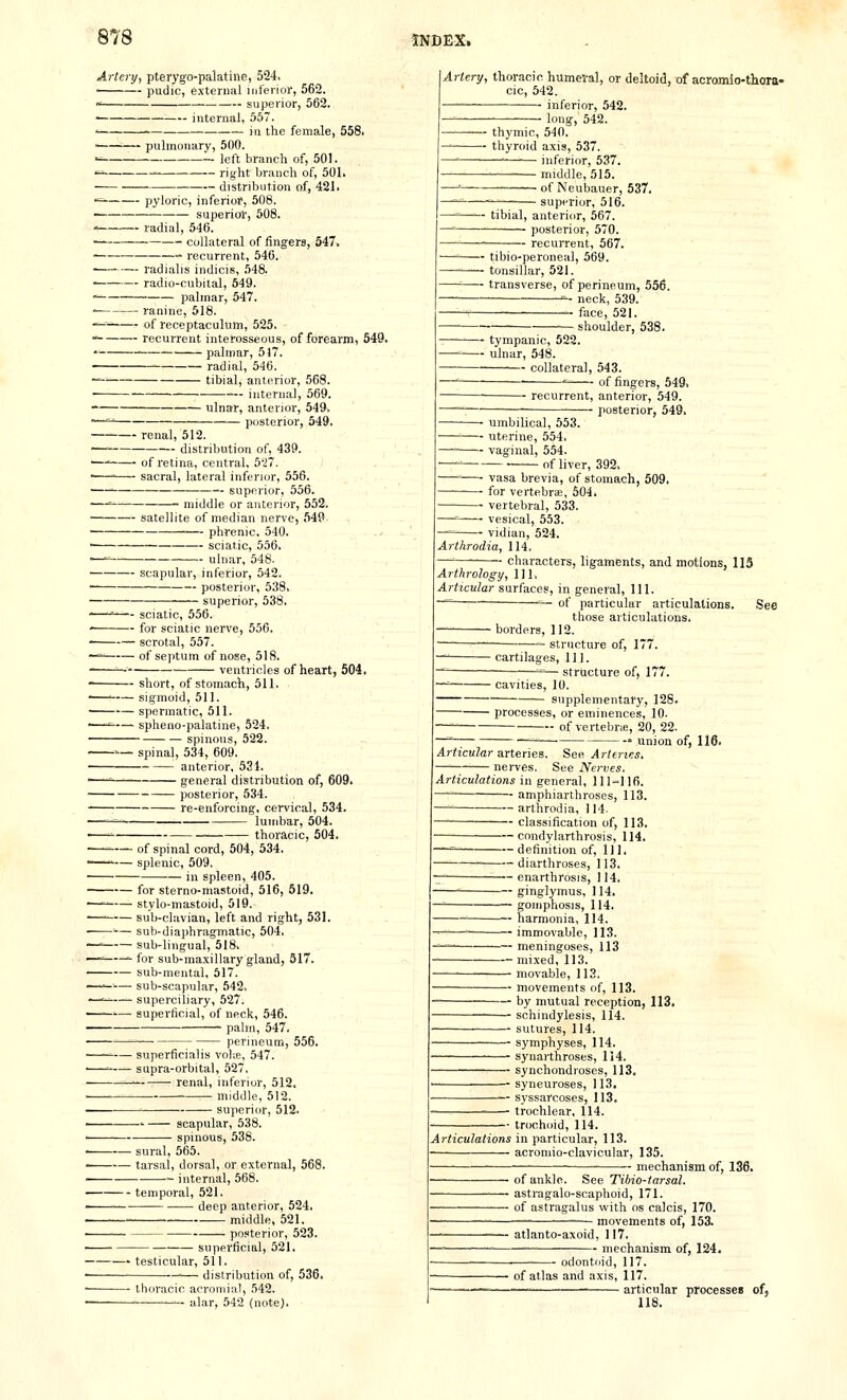 Artery., pterygo-palatine, 524. ■ pudic, external Uiferior, 562. ■' superior, 562. — internal, 557. ' in the female, 558. ■ — pulmonary, 500. •^ left branch of, 501. '^^ right branch of, 501. distribution of, 421. ■^ pyloric, inferior, 508. • superiol', 508. ' radial, 546. ■ ■—■ collateral of fingera, 547. • • recurrent, 540. ■ radialis indicis, .548. radio-cubital, 549.  palmar, 547. • ranine, 518. '^ of receptaculum, 525. ■■ recurrent interosseous, of forearm, 549. ■ palmar, 517 Artery, thoracic humeral, or deltoid, of acromio-thora- cic, 542. ■ inferior, 542. ong-, 542. radial, 546. ' tibial, anterior, 568. internal, 569. ulnar, anterior, 549. •—^ posterior, 549, renal, 512. ■ — distribution of, 439. —' of retina, central, 527. ■—' sacral, lateral inferior, 556. —— superior, 556. —' ■ middle or anterior, 552. ■ satellite of median nerve, 549- •^ phrenic, 540, sciatic, 556. —' ulnar, 548. scapular, inferior, 542, posterior, 538. superior, 538, -—^— sciatic, 556. ' for sciatic nerve, 556. . scrotal, 557. —' of septum of nose, 518. ^- ventricles of heart, 504. short, of stomach, 511. - thymic, 540. - thyroid axis, 537. — inferior, 537, — middle, 515. of Neubauer, 537. ~ superior, 516. ■ tibial, anterior, 567. posterior, 570. ■ — recurrent, 567. • tibio-peroneal, 569. • tonsillar, 521. ■ transverse, of perineum, 556. neck, 539. face, 521. ■ shoulder, 538. — tympanic, 522. — ulnar, 548. collateral, 543. ■ ^ of fingers, 549. recurrent, anterior, 549. posterior, 549. — umbilical, 553. — uterine, 554. — vaginal, 554. of liver, 392, — vasa brevia, of stomach, 509. -- for vertebrse, 604. — vertebral, 533. — vesical, 553. vidian, 524. Arthrodia, 114. characters, ligaments, and motions, 113 Arthrology, 1] 1. Articular surfaces, in general. 111. — of particular articulations, those articulations. See ' sigmoid, 511. spermatic, 511. ■ spheno-palatine, 524. spinous, 522. -'■— spinal, 534, 609. anterior, 531. '—' general distribution of, 609. posterior, 534. re-enforcing, cervical, 534. ■^ lumbar, 504. thoracic, 504. ■ borders, 112. structure of, 177. ■ cartilages. 111. -^— structure of, 177. ■ cavities, 10. supplementary, 128. processes, or eminences, 10- of vertebrie, 20, 22. — union of, 116. Articular a.nenes. See Arteries, nerves. See Nerves ' of spinal cord, 504, 534. — splenic, 509. in spleen, 405. for sterno-mastoid, 516, 519. —■ stylo-mastoid, 519. — sub-clavian, left and right, 531. — sub-diaphragmatic, 504. —' sub-lingual, 518. — •- for sub-maxillary gland, 517. sub-mental, 517. —^—■-— sub-scapular, 542. —-=—- superciliary, 527. — superficial, of neck, 546. palm, 547. perineum, 556. . superficialis volie, 547. .—-■ supra-orbital, 527. ■ — renal, inferior, 512, middle, 512. superior, 512. . ' scapular, 538. spinous, 538. . sural, 565. . tarsal, dorsal, or external, 568. ■ internal, 568. temporal, 521. ■ deep anterior, 524. . ■ middle, 521. • posterior, 523. superficial, 521. testicular, 511, • distribution of, 536. thoracic acromial, 542. — alar, 542 (note). Articulations in general, 111-116. —' amphiarthroses, 113. — arthrodia, 114. classification of, 113. ■ ■ — condylarthrosis, 114, —= definition of, HI, diarthroses, 113. enarthrosis, 114. ' ginglymus, 114. -= goinphosis, 114. ' harmonia, 114. ' immovable, 113. — meningoses, 113 — mixed, 113. — movable, 113. — movements of, 113. — by mutual reception, 113. — schindylesis, 114. — sutures, 114. — symphyses, 114. — synarthroses, 114. — synchondroses, 113, — syneuroses, 113. — syssarcoses, 113. — trochlear, 114. — trochoid, 114. Articulations in particular, 113. acromio-clavicular, 135. mechanism of, 136. ■ofankle. See Tibio-tarsal. ■ astragalo-scaphoid, 171. ■ of astragalus with os calcis, 170. ■ movements of, 153. atlanto-axoid, 117. mechanism of, 124. — odontoid, 117. ' of atlas and axis, 117. —— ■ articular processen of, 118.