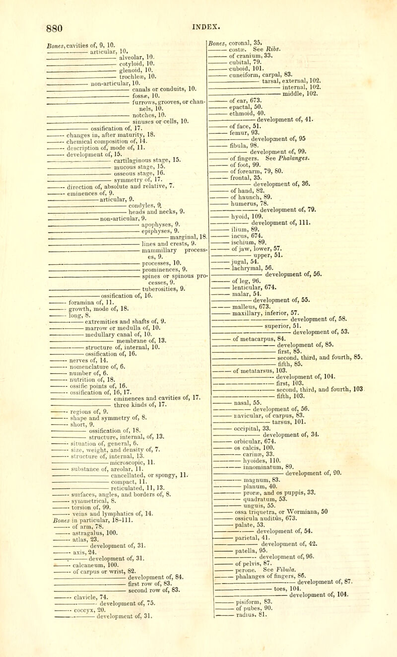 Bones, cavities of, 9, 10. articular, 10. _^ ^^ alveolar, 10, - cotyloid, 10. glenoid, 10. trochleae, 10. non-articular, 10, canals or conduits, 10. . foSSiB, 10. furrows, grooves, or chan- nels, 10. ■ notches, 10. sinuses or cells, 10. Bones, coronal, 35, — costs. See Ribs. — of cranium, 33. — cubital, 79. — cuboid, 101. — cuneiform, carpal, 83. tarsal, external, 102. — internal, 102. middle, 102. ■ ossification of, 17. changes in, after maturity, 18. chemical composition of, 14. . description of, mode of, 11. development of, 15. . = cajtilaginous stage, 15. mucous stage, 15. . osseous stage, 16. symmetry of, 17. direction of, absolute and relative, 7. eminences of, 9. — articular, 9. condyles, 9. heads and necks, 9. -non-articular, 9. apophyses, 9. epiphyses, 9. -marginal, 18 - of ear, 673. - epactal, 50. - ethmoid, 40. -development of, 41. ■ of face, 51. ■ femur, 93. development of, 95 ■ fibula, 98. development of, 99. - of fingers. See Phalanges. of foot, 99. — of forearm, 79, 80. — frontal, 35. development of, 36. -ossification of, 16. lines and crests, 9. mammillary process- es, 9. processes, 10. prominences, 9. spines or spinous pro- cesses, 9. tuberosities, 9. -ofhand, 82. ■ of haunch, 89. - humerus, 78. development of, 79. -hyoid, 109. development of. 111. ilium, 89. incus, 674. ischium, 89. of jaw, lower, 57. upper, 51. — jugal, 54. — lachrymal, 56. development of, 56. — foramina of, 11. — growth, mode of, 18. — long, 8. extremities and shafts of, 9. marrow or medulla of, 10. medullary canal of, 10. membrane of, 13. - structure of, internal, 10. -ossification of, 16. nerves of, 14. nomenclature of, 6. number of, 6. ——— nutrition of, 18. ossific points of, 16. ossification of, 16,17. eminences and cavities of, 17. -— three kinds of, 17. regions of, 9. shape and symmetry of, 8. short, 9. ossification of, 18. structure, internal, of, 13. '■- situation of, general, 6. size, weight, and density of, 7. structure of, internal, 13. -microscopic, 11. - of leg, 96. - lenticular, 674. - malar, 54. -development of, 55. malleus, 673. maxillary, inferior, 57. development of, 58. superior, 51. development of, 53. of metacarpus, 84. development of, 85. - first, 85 second, third, and fourth, 85. fifth, 85. of metatarsus, 103 development of, 104. - first, 103 second, third, and fourth, 103. fifth, 103. - nasal, 55. development of, 56. -navicular, of carpus, 83. - tarsus, 101. occipital, 33. development of, 34. - substance of, areolar, 11. cancellated, or spongy, 11. compact, 11. reticulated, 11, 13. surfaces, angles, and borders of, 8. syiiiiiietrical, 8. torsion of, 99. veins and lymphatics of, 14. Bones in particular, 18-111. of arm, 78. astragalus, 100. —'■— atlas, 23. development of, 31. axis, 24. -development of, 31. — calcaneum, 100. — of carpus or wrist, 82. development of, 84. first row of, 83. ■ second row of, 83. ■ clavicle, 74. -- development of. — orbicular, 674 OS calcis, 100. — carince, 33. hyoides, 110. innoininatum, 89. development of, 90. magnum, 83. planum, 40. prorte, and os puppis, 33. —- quadratum, 53. unguis, 55. ossa triquetra, or Wormiana, 50 ossicula auditus, 673. palate, 53. ■ development of, 54. ■ parietal, 41. development of, 42. • patella, 95. development of, 96. - of pelvis, 87. - perone. See Fibula. - phalanges of fingers, 86. development of, 87. ■ toes, 104. development of, 104. ■ coccyx, 20. development of, 31.