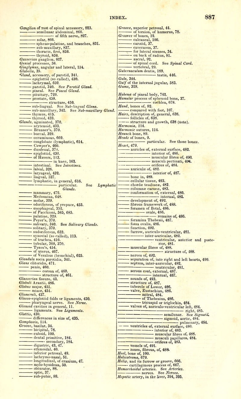 Ganglion of root of spinal accessory, 823. semilunar abdominal, 806. of fifth nerve, 827. solar, 866. spheuo-palatiue, and branches, 831. sub-raaxillary, 837. thoracic, first, 8591. thyroid, 859. Gasserian ganglion, 827. Genial processes, 58. v Ginglymus, angular and lateral, 114. Glabella, 35. ^land, accessory, of parotid, 341. epiglottid (so called), 430. lachrymal, 652. • parotid, 340. See Parotid Gland. pineal. See Pineal Gland. pituitary, 729. prostate, 459. structure, 459. suL)-hnguaI. See Sub-lingual Glana. sub-niaxiUary, 342. See Sub-maxillary Gland. thymus, 415. ■ thyroid, 433. Glands, agmiuated, 370. arytenoid, 433. Bruuner's, 370. buccal, 329. ceruminous, 669. conglobate (lymphatic), 614. Cowper's, 460. duodenal, 37i). epiglottid, 430. of Havers, 113. in knee, 163. intestinal. See Intestines, labial, 328. laryngeal, 432. lingual, 337. lymphatic, in general, 616. particular. Glands. mammary, 472. See Lymphatic. — Meibomian, 648. ( — molar, 329. — odoriferous, of prepuce, 453. — oesophageal, 352. — of PacchionL, 585, 685. — palatine, 329. — Peyer's, 370. — salivary, 340. See Salivary Glands. — solitary, 370. — sudoriferous, 633. — synovial (so called), 113. — of trachea, 410. — tubular, 360, 370. — Tyson's, 454. — of uterus, 467. of Vesalius (bronchial), 625. Glandula socia parotidis, 341 Glans clitoridis, 471. penis, 460. corona of, 460. structure of, 461. Glasserian fissure, 43. Globuli Arantii, 486. Globus major, 451. minor, 451. Glomeruli, 437. GZosso-epiglottid folds or ligaments, 430. pharyngeal nerve. See Nerve. Glenoid cavities in general, 11. ligaments. See Ligaments. Glottis, 430. differences in size of, 435. Gomphosis, 114. Groove, basilar, 34. bicipital, 78. cuboid, 100. dental primitive, 184. secondary, 184. digastric, 43, 47. ethmoidal, 40. inferior petrosal, 49. lachrymo-nasal, 51. longitudinal, of cranium, 47. mylo-hyoidean, 50. obturator, 88. optic, 37. sub-pubic, 88. Groove, superior petrosal, 44. of torsion, of humerus, 78. Grooves of bones, 12. calcaneal, 100. carotid, 37. cavernous, 37. for lateral sinuses, 34. — on back of radius, 81. — sacral, 92. — of spinal cord. See Spinal Cord. ■ vertebral, 29. Gubernaculum dentis, 189. testis, 446, Gula, 344. Gulf of the internal jugular, 583. Gums, 329. Habence of pineal body, 742. Hamular process of sphenoid bone, 37. cochlea, 678. Hand, bones of, 82. compared with foot, 107. Hairs, description of, general, 638. follicles of, 638. structure and growth, 638 (note). Harmonia, 114. Harmonic sutures, 114. Haunch bone, 89. Heads of bones, 9. particular. See those bones. Heart, 479. auricles of, external surface, 482. —— interior of, 486. muscular fibres of, 490. musculi pectinati, 4tM. orifices of, 484. ■ auriculte of, 482. ■ interior of, 487 ■ bone in, 489. ■ cellular tissue, 493. • chordiE tendineae, 483, ■ columnae carneae, 483. ■ conformation of, external, 480. internal, 482. • development of, 492. ■ fibrous framework of, 488. ■ foramen of Botal, 486. ovale, 486, remains of, 486. foramina Thebesii, 487. • fossa ovalis, 486. • function, 492. ■ furrow, auriculo-ventricular, 481. inter-auricular, 482. ventricular, anterior and poste- rior, 481. ■ muscular fibres of, 488. structure of, 488. ■ nerves of, 492, • separation of, into right and left hearts, 490. ■ septum, inter-auricular, 482. ventricular, 481. serous coat, external, 487. internal, 487. sounds of, 493, • structure of, 487. ■ tubercle of Lower, 486. ■ valve. Eustachian, 486. mitral, 484. of Thebesius, 486, tricuspid or triglochin, 484. ■ valves of, auriculo-ventricular left, 484. right, 485. semilunar. See Sigmoid, ■ sigmoid, aortic, 484. pulmonary, 484. ventricles of, external surface, 480. interior of, 483. — muscular fibres of, 488. musculi papillares, 484. orifices of, 483. vessels of, 491. zones, fibrous, of, 488. Heel, bone of, 100. Helicotrema, 679. Helix, and its furrow or groove, 666. - cartilaginous process of, 667. Hemorrhoidal arteries. See Arteries. nerves. See Nerves. Hepatic artery, in the liver, 394, 395.