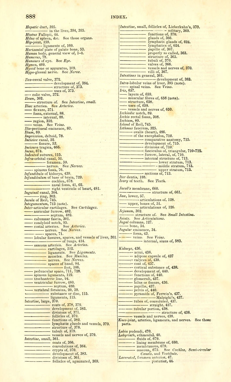 Hepatic duct, 395. in the liver, 394, 3S5. Hiatus Fallopii, 44. Hilus of spleen, &c. See those organs. JJip-joint, 159. ligaments of, 160. Horizontal plate of palate bone, 53. Human body, general view of, 1-4. Humerus, 78. Humours of eye. See Eye. Hymen, 469. Hyoid bone or apparatus, 109. JHyyo-glossal nerve. See Nerve. ZZeo-coecal valve, 372. development of, 384. structure of, 373. uses of, 373. colic valve, 372. Ileum, 362. structure of. See Intestine.^ smaU. Iliac arteries. See Arteries.. flexure, 371. fossa, external, 88. internal, 88. region, 352. veins. See Veins. JZio-pectineal eminence, 89. Ilium, 89. Impression, deltoid, 78. Incisive canal, 52. fissure, 53. Incisura tragica, 666. Incus, 674. Indented sutures, 115'. in/ra-orbital canal, 51. foramen,. 59. nerves. See Nerves. spinous fossa, 76. Infundibula of kidneys, 439. Infundihulum of base of brain, 729. cochlea, 078. nasal fossa, 41, 62. right ventricle of heart, 481. Inguinal canal, 304. ring, 303. Insula of Reil, 745. Integumentum, 713 (not*). /nier-articular cartilages. See Cartilages. auricular furrow, 482. septum, 482. columnar fascia, 301. condyloid notch, 95. —^— costal arteries. See Arteries. nerves. See Nerves. spaces, 71. lobular fissures, spaces, and vessels of liver, i of lungs, 414. osseous arteries. See Arteries. cartilages, 112. ligaments. See Ligaments, muscles. See Muscles. nerves. See Nerves. spaces of hand, 84. . foot, 106. • peduncular space, 711, 728. ■ spinous ligaments, 119. ■ trochanteric line, 94. • ventricular furrow, 480. — septum, 480. ■ vertebral foramina, 20, 30. substance or disc, ligaments, 115. 115. Intestine, large, 370. ' coats of, 378, 379. development of, 383. divisions of, 371. ■ follicles of, 379. functions of, 382. lymphatic glands and vessels, 379. structure of, 378. tubuli of, 379. vessels and nerves of, 379. Intestine, small, 361. coats of, 366. Intestine, small, follicles of, Lieberkuhn's, 370. solitary, 369. . functions of, 370. glands of, 366. lymphatic glands of, 624. lymphatics of, 624. papiUiE of, 367. properly so called, 363. structure of, 365. tubuli of, 370. valves of, 366. vessels and nerves of, 370, villi of, 367. Intestines in general, 361. - development of, 383. /nira-lobular veins of liver, 395 (note). spinal veins. See Veins. Iris, 657. layers of, 659. muscular fibres of, 658 (note). structure, 658. uses of, 659. vessels and nerves of, 659. Ischiadic notch, 89. Ischio rectal fosste, 308. Ischium, 89. Island of Reil, 745. Isthmus faucium, 325. ovalis (heart), 486. of the encephalon, 710. comparative anatomy, 715. development of, 715. divisions of, 710. fasciculus of, triangular, 710-712. furrow, lateral, of, 710. internal structure of, 713. lower stratum, 713. middle stratum, 713. upper stratum, 713. Iter dentis, 16 Ivory of teeth. ■ sections of, 713. i8. See Teeth. Jacob's membrane, 660. structure of, 06]. Jaw, lower, 57. articulations of, 128. upper, bones of, 51. — articulations of, 126. Jejunum, 362. structure of. See Small Intestine. Joints. See Articulations. Jugal columns, 127. bone, 54. Jugular eminence, 34. fossa, 43. veins. See Veins. internal, sinus of, 583. Kidneys, 436. acini, 438. adipose capsule of, 437 calyces of, 439. coat of, 437. cortical substance of, 438. development of, 440. -- functions of, 440. — glomeruli, 437. — hilus or fissure, 436. — papilUe, 437. — pelvis of, 440. — pyramids of, Ferrein's, 437. -Malpighi's, 437. ■ tubes of, convoluted, 437 straight, 437. tubular portion, 438. — structure of, 438. convolutions of, 364. crypts of, 370. development of, 383. divisions of, 361. follicles of, agminated, 369. vessels and nerves, 438. Knee-joi-at, arteries, ligaments, and nerves. See those parts. Labia pudendi, 470. ILabyrmth, ethmoidal, 40. fluids of. 679. lining membrane of, 680. membranous, 679. osseous,j 675. See Cochlea, Semi-circular Canals, and Vestibule. Lacerated, foramen anterior, 47. posterior, 44.