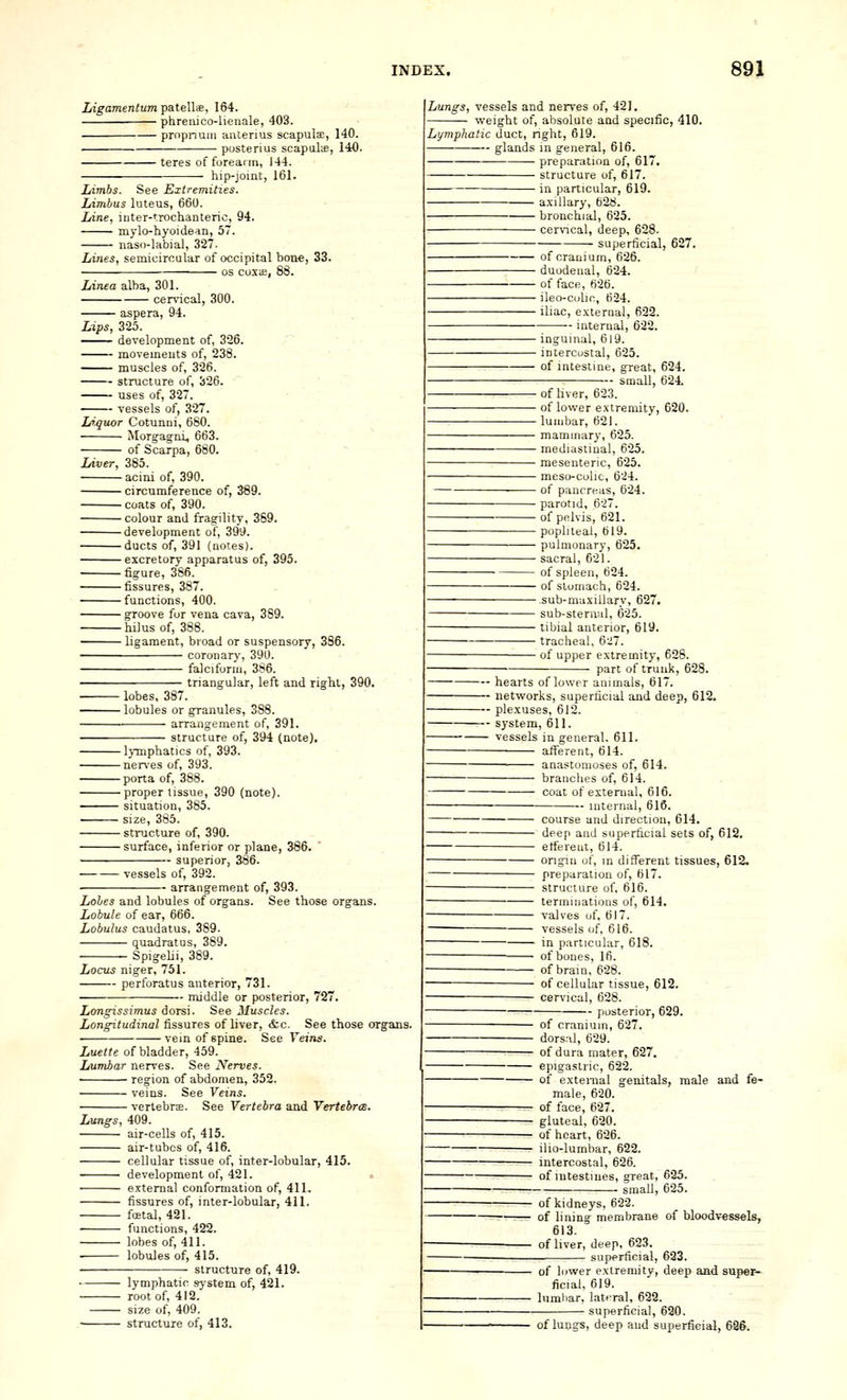 LigamentuTrfpateWs, 164. phrenico-lienale, 403. propnuiii antenus scapuljE, 140. ■ posterius scapals, 140. • teres of forearm, 144. hip-joint, 161. Limbs. See Extremities. Limbus luteus, 66U. Line, iuter-trochanteric, 94. mylo-hyoidedn, 57. nasd-labial, 327- Lines, semicircular of occipital bone, 33. OS coxiE, 88. Linea alba, 301. cervical, 300. aspera, 94. Lips, 325. -— development of, 326. movements of, 238. muscles of, 326. structure of, 326. uses of, 327. vessels of, 327. LiJ^uor Cotunni, 680. Morgag-ni, 663. ■■ of Scarpa, 680. Liver, 385. acini of, 390. circumference of, 389. coats of, 390. colour and frag-ility, 369. development of, 399. ducts of, 391 (notes). excretory apparatus of, 395. figure, 386. fissures, 387. functions, 400. groove for vena cava, 389. hilusof, 388. —— ligament, broad or suspensory, 386. coronary, 390. falciform, 386. triangular, left and right, 390. ■ lobes. 387. -^^— lobules or granules, 388. ■■ arrangement of, 391. structure of, 394 (note). - lymphatics of, 393. -nerves of, 393. -porta of, 388. -proper tissue, 390 (note). • situation, 385. ■ size, 385. - structure of, 390. -surface, inferior or plane, 386. -- superior, 386. vessels of, 392. arrangement of, 393. Lohes and lobules of organs. See those organs. Lobule of ear, 666. Lobulus caudatus, 389. quadrat us, 389. Spigelii, 389. Locus niger, 751. perforatus anterior, 731. middle or posterior, 727. Longissimus dorsi. See Muscles. Longitudinal fissures of liver, &c. See those organs. vein of spine. See Veins. Luetic of bladder, 459. Lumbar nerves. See Nerves. • region of abdomen, 352. veins. See Veins. vertebne. See Vertebra and Vertebrce. Lungs, 409. air-cells of, 415. air-tubes of, 416. cellular tissue of, inter-lobular, 415. development of, 421. external conformation of, 411. fissures of, inter-lobular, 411. fostal, 421. functions, 422. lobes of, 411. . lobules of, 415. structure of, 419. lymphatic system of, 421. root of, 412. size of, 409. structure of, 413. Lungs, vessels and nerves of, 421. weight of, absolute and specific, 410. Lymphatic duct, right, 619. glands in general, 616. preparation of, 617. structure of, 617. in particular, 619. axillary, 628. bronchial, 625. cervical, deep, 628. superficial, 627. ■ of craui um, 626. • duodenal, 624. ■ of face, 626. - ileo-culir, 624. ■ iliac, external, 622. internal, 622. - inguinal, 619. - intercostal, 625. ■ of intestine, great, 624. smaU, 624. - of liver, 623. - of lower extremity, 620. - lumbar, B2I. ■ mammary, 625. - mediastinal, 625. ■ mesenteric, 625. - meso-colic, 624. - of pancreas, 624. - parotid, 627. ■of pelvis, 621. ■ popliteal, 619. ■ pulmonary, 625. - sacral, 621. of spleen, 624. - of stomach, 624. ■sub-maxillarv, 627. ■ sub-steni:il, 625. • tibial anterior, 619. ■ tracheal, 627. ■ of upper extremity, 628. part of trunk, 6 hearts of lower animals, 61 networks, superficial and deep, 612. plexuses, 612. system, 611. vessels in general. 611. afferent, 614. anastomoses of, 614. branches of, 614. coat of external, 616. — internal, 616. — course and direction, 614. — deep and superficial sets of, 612. — ett'ereut, 614. — origin of, m difl^erent tissues, 612. — preparation of, 617. — structure of, 616. — terminations of, 614. — valves of, 617. — vessels of, 616. — in particular, 618. — of bones, 16. — of brain, 628. — of cellular tissue, 612. — cervical, 628. posterior, 629. — of cranium, 627. — dors:\l, 629. — of dura mater, 627. — epigastric, 622. — of external genitals, male and fe- male, 620. — of face, 627. — gluteal, 620. — of heart, 626. — ilio-lumbar, 622. — intercostal, 626. — of intestines, great, 635. smaU, 625. — of kidneys, 622. — of lining membrane of bloodvessels, 613. — of liver, deep, 623. superficial, 633. of lower extremity, deep and super- ficial, 619. lumbar, lateral, 622. ■ superficial, 620. of lungs, deep and superficial, i