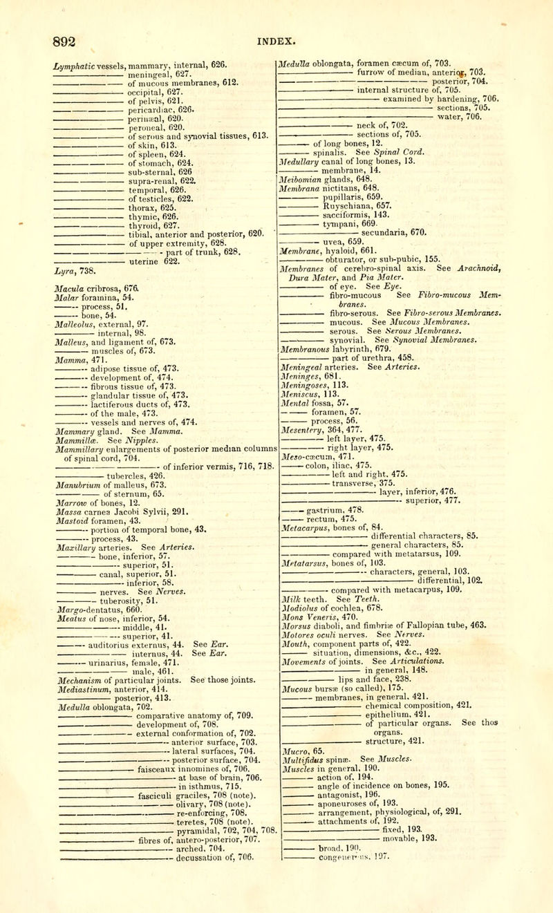 Lymphatic vessels, mammary, internal, 626. meningeal, 627. of mucous membranes, 612. occipital, 627. of pelvis, 621. pericardiac, 626. perinceal, 620. peroneal, 620. of serous and synovial tissues, 613. of skin, 613. . of spleen, 624. • of stomach, 624. sub-sternal, 626 supra-renal, 622. temporal, 626. of testicles, 622. thorax, 625. thymic, 626. thyroid, 627. — — tibial, anterior and posterior, 620. of upper extremity, 628. ■ part of trunk, 628. Medulla oblongata, foramen caecum of, 703. furrow of median, anterit^, 703. posterior, 704. internal structure of, 705. examined by hardening-, 706. sections, 705. water, 706. uterine 622. neck of, 702. sections of, 705. -^— of long bones, 12. spinalis. See Spinal Cord. Medullary canal of long bones, 13. — membrane, 14. Meibomian glands, 648. Membrana nictitans, 648. pupillaris, 659. Ruyschiana, 657. sacciformis, 143. tympani, 669. secundaria, 670. Lyra, 738. Macula cribrosa, 676i Malar foramina, 54. process, 51, bone, 54. Malleolus, external, 97. internal, 98. Malleus, and ligament of, 673. muscles of, 673. Mamma, 471. adipose tissue of, 473. development of, 474. fibrous tissue of, 473. glandular tissue of, 473. lactiferous ducts of, 473. of the male, 473. vessels and nerves of, 474. Mammary gland. See Mamma. Mammilla. See Nipples. Mammillary enlargements of posterior median columns of spinal cord, 704. —■ of inferior vermis, 716, 718. tubercles, 426. Manubrium of malleus, 673. of sternum, 65. Marrow of bones, 12. Massa carnea Jacobi Sylvii, 291. Mastoid foramen, 43. portion of temporal bone, 43. process, 43. Maxillary arteries. See Arteries. bone, inferior, 57. • superior, 51. uvea, 659. Membrane, hyaloid, 661. obturator, or sub-pubic, 155. Membranes of cerebro-spinal axis. See Arachnoid, Dura Mater, and Pia Mater. of eye. See Eye. fibro-mucous See Fibro-mucous Mem- branes, fibro-serous. See Fibro-serous Membranes. mucous. See Mucous Membranes. serous. See Serous Membranes. ' synovial. See Synovial Membranes. Membranous labyrinth, 679. part of urethra, 458. Meningeal arteries. See Arteries. Meninges, 681. Meningoses, 113. Meniscus, 113. Mental fossa, 57. foramen, 57. process, 56. Mesentery, 364, 477. left layer, 475. right layer, 475. il/eio-coecum, 471. -colon, iliac, 475. left and right, 475. transverse, 375. layer, inferior, 476. superior, 477. canal, superior, 51. inferior, 58. ■ nerves. See Nerves. See Ear. See Ear. tuberosity, 51. ilfarg-o-dentatus, 660. Meatus of nose, inferior, 54. middle, 41. superior, 41. auditorius externus, 44. . internus, 44. urinarius, fem;ile, 471. male, 461. Mechanism of particular joints. See those joints. Mediastinum, anterior, 414. posterior, 413. Medulla oblongata, 702. comparative anatomy of, 709. . development of, 708. external conformation of, 702. . anterior surface, 703. — lateral surfaces, 704. posterior surface, 704. faisceaux innomines of, 706. at base of brain, 706. '. ■ in isthmus, 715. fasciculi graciles, 708 (note). ^ olivary, 708 (note). re-enforcing, 708. . teretes, 708 (note). — pyramidal, 702, 704, 7 fibres of, antero-posterior, 707. arched, 704. decussation of, 706. — gastrium, 478. —— rectum, 475. Metacarpus, bones of, 84. differential characters, 85. general characters, 85. ■ compared with metatarsus, 109. Metatarsus, bones of, 103. — characters, general, 103. differential, 102. compared with metacarpus, 109. Milk teeth. See Teeth. Modiolus of cochlea, 678. Mons Veneris, 470. Morsus diaboli, and fimbria; of Fallopian tube, 463. Molores oculi nerves. See Nerves. Mouth, component parts of, 422. situation, dimensions, &c., 422. Movements of joints. See Articulations. in general, 148. lips and face, 238. Mucous bursa (so called), 175. membranes, in general. 421. chemical composition, 421. epithelium, 421. of particular organs. Sei organs. structure, 421. Mucro, 65. MuUifidus spina;. See Muscles. Muscles in general, 190. action of, 194. angle of incidence on bones, 195. antagonist, 196. aponeuroses of, 193. arrangement, physiological, of, 291. —■— attachments of, 192. fixed, 193. movable, 193. broad, 190. congener! 107
