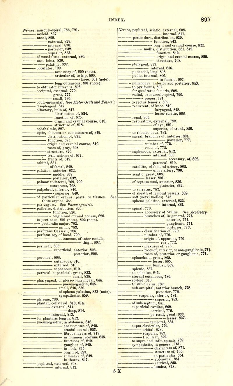 Nerves, musculo-spiral. 766, 791. myloid, 837. nasal, 829. external, 829. internal, 830. — posterior, 832. ■ superior, 833. — of nasal fossa, external, 830. — naso-lobar, 830. palatine, 832. — obturator, 799. accessory of, 800 (note). — articular of, to hip, 800. — knee, 801 (note). long- cutaneous, 801 (note). ■ to obturator internus, 805. ■ occipital, external, 779. great, 777. small, 780. • oculo-muscular. See Motor Oculi and Pathetic. ■ oesophageal, 847. • olfactory, bulb of, 817. distribution of, 824. function of, 825. origin and cranial course, 818. structure of, 818. ■ ophthalmic, 827. • optic, chiasma or commissure of, 819. distribution of, 825. function, 825. origin and cranial course, 819. roots of, gray, 608. structure, 820. terminations of, 671. —- tracts of, 819. •orbital, 831. ■ of facial, 840. ■ palatine, anterior, 832. middle, 832. — posterior, 832. palmar collateral, 769, 790. cutaneous, 768. palpebral, inferior, 840. superior, 840. of particular organs, parts, or tissues. those organs, &c. par vagum. See Pneumogastric, pathetic, distribution, 826. function, 826. origin and cranial course, 820. to pectineus, 801 (note), 802 (note). pectoralis major, 783. minor, 783. perforans Casserii, 786. perforating, of hand, 790. cutaneous, of inter-costals, thigh, 802. ■ perineal, 806. superficial, anterior, 806. posterior, 806. ■ peroneal, 808. cutaneous, 810. external, 810. saphenous, 810. petrosal, superficial, great, 833. small, 838. pharyngeal, of glosso-pharyngeal, 844. pneumogastric, 846. small, 846, 850. -1 of spheno-palatiue, 833 (note). sympathetic, 859. • phrenic, 780. • plantar, collateral, 813, 814. external, 814. • deep, 814. — internal, 813. ■ for plantaris longus, 812. ■ pneumogastric, in abdomen, 848. anastomoses of, 845. cranial course, 823. fibrous layers of, 719. in foramen lacerum, 845. functions of, 849. ganglion of, 845. in neck, 845. origin of, 823. summary of, 849. in thorax, 847. popliteal, external, 808. internal, 812. Nerves, popliteal, sciatic, external, 808. internal, 811. portio dura, distribution, 839. function, 843. origin and cranial course, 822. mollis, distril)Ution, 681, 842. function, 842. origin and cranial course, 822. structure, 768. pterygoid, 833. internal, 836. pudendal, long, 808. pudic, internal, 806. in female, 807, - pulmonary, anterior and posterior, 848. - to pyriformis, 807. - for quadratus femoris, 808. - radial, or musculo-spiral, 790. proper, 791. to rectus femoris, 802. - recurrent, of knee, 810. laryngeal, 848. lesser sciatic, 808. • renal, 865. ■ respiratory, external, 782. of eye, 821. superior, of trunk, 850. ■ to rhomboideus, 782. ■ sacral, branches of, anterior, 804. posterior, 777. — number of, 772. roots of, 772. ■ saphenous, external, 812. internal, 803. accessory, of, 802. peroneal, 810. satellite, of femoral artery, 802. ■ ulnar artery, 790. ■ sciatic, great, lesser, 801. ■ of septum nasi, anterior, 830. posterior, 832. ■ to serratus, 782. • of sheath of femoral vessels, 805 • soft (nervi molles), 845. ■ spheno-palatine, external, 833. internal, 832. spinal, 770. accessory of Willis. See Accessory. branches of, in general, 771. anterior, 771. ganglionic, 771. posterior, 773. classification of, 770. — numl)er of, 770. — origin of, apparent, real, 772. 70. plexuses of, ' roots of, anterior, or non-ganglionic, 771. roots of, posterior, or ganglionic, 771. splanchnic, great, 865. lesser, 865. lumbar, 869. 780. ■ splenic, 867. ■ to splenius, 843. ■ sternal cutaneous, ' ■ styloid, 840. ■ to sub-clavius, 782. ■ sub-occipital, anterior branch, 778. posterior, 776. scapular, inferior, 784. — superior, 783. of sub-septum, 841. superficial cardiac, 862. cervical, 776. petrosal, great, 833. lesser, 837. — temporal, 835. supra-clavicular, 779. orbital, 828. scapular, 782. • trochlear, 829. to supra and infra-spinati, 782. sympathetic, in general, 761. characters of, 871. structure of, 766. in particular, 854, ■ abdominal, 851. 5X — cervical, 855. -- lumbar, 848. /