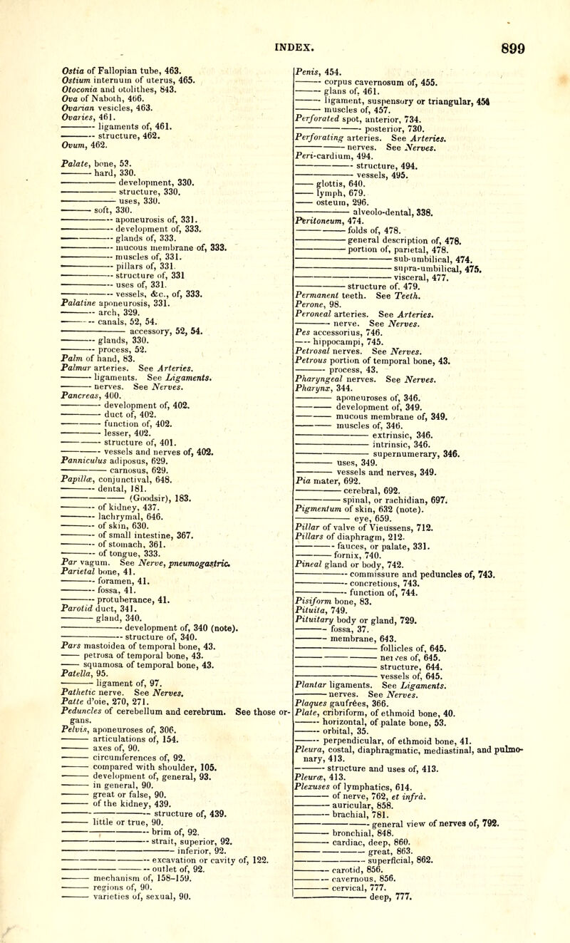 Ostia of Fallopian tube, 463. Ostium internum of uterus, 465. Otoconia and otolithes, H43. Ova of Nabolh, 4()6. Ovarian vesicles, 463. Ovaries, 461. ligaments of, 461. structure, 462. Ovum, 462. Palate, bone, 53. hard, 330. development, 330. ■ structure, 330. uses, 330. ■ soft, 330. ————— aponeurosis of, 331. - development of, 333. — glands of, 333. — mucous membrane of, 333. — muscles of, 331. — pillars of, 331. —-structure of, 331 — uses of, 331. — vessels, &c., of, 333. Palatine aponeurosis, 331. arch, 329. ■ canals, 52, 54. ■ accessory, 52, 54. ■ glands, 330. ■ process, 52. Palm of hand, 83. Palmar arteries. See Arteries. ligaments. See Ligaments. • nerves. See Nerves. Pancreas, 400. development of, 402. • duct of, 402. ■ function of, 402. lesser, 402. • structure of, 401. vessels and nerves of, 402. Panniculus adiposus, 629. carnosus, 629. Papillm, conjunctival, 648. • dental, 181. (Goodsir), 183. • of kidney. 437. • lachrymal, 646. of skin, 630. of small intestine, 367. • of stomach, 361. • of tongue, 333. Par vagum. See Nerve, pneumogastric Parietal bone, 41. foramen, 41. • fossa, 41. • protuberance, 41. Parotid duct, 341. gland, 340. development of, 340 (note). structure of, 340. Pars niastoidea of temporal bone, 43. petrosa of temporal bone, 43. squamosa of temporal bone, 43. Patella, 95. ligament of, 97. Pathetic nerve. See Nerves, Patte d'oie, 270, 271. Peduncles of cerebellum and cerebrum. See those or- gans. Pelvis, aponeuroses of, 306. ■ articulations of, 154. ■ axes of, 90. • circumferences of, 92. • compared with shoulder, 105. ■ development of, general, 93. in general, 90. • great or false, 90. of the kidney, 439. — structure of, 439. little or true, 90. brim of, 92. ' strait, superior, 92. inferior, 92. mechanism of, 158-159. recrions of, 90. varieties of, sexual, 90. ■ excavation or cavity of, 122. ■ outlet of, 92. Penis, 454. corpus cavernosum of, 455. glans of, 461. ligament, suspensory or triangular, 454 muscles of, 457. Perforated spot, anterior, 734. posterior, 730. Perforating arteries. See Arteries. nerves. See Nerves. Peri-cardium, 494. structure, 494. vessels, 495. ■ glottis, 640. lymph, 679. osteuin, 296. alveolo-dental, S38. Peritoneum, 474. folds of, 478. general description of, 478. portion of, parietal, 478. sub-umbilical, 474. supra-umbilical, 475, visceral, 477. structure of. 479. Permanent teeth. See Teeth. Perone, 98. Peroneal arteries. See Arteries. See Nerves. Pes accessorius, 746. hippocampi, 745. Petrosal nerves. See Nerves. Petrous portion of temporal bone, 43. process, 43. Pharyngeal nerves. See Nerves. Pharynx, 344. aponeuroses of, 346. development of, 349. mucous membrane of, 349. muscles of, 346. extrinsic, 346. ' • intrinsic, 346. supernumerary, 346. uses, 349. vessels and nerves, 349. Pia mater, 692. • cerebral, 692. spinal, or rachidian, 697. Pigmentum of skin, 632 (note). eye, 659. Pillar of valve of Vieussens, 712. Pillars of diaphragm, 212. fauces, or palate, 331. fornix, 740. Pineal gland or body, 742. - commissure and peduncles of, 743. - concretions, 743. function of, 744. Pisiform bone, 83. Piluila, 749. Pituitary body or gland, 729. fossa, 37. membrane, 643. follicles of, 645. nei ,'es of, 645. • structure, 644. ■ vessels of, 645. Plantar ligaments. See Ligaments. nerves. See Nerves. Plaques gaufr6es, 366. Plate, cribrifor.m, of ethmoid bone, 40. horizontal, of palate bone, 53. orbital, 35. perpendicular, of ethmoid bone, 41. Pleura, costal, diaphragmatic, mediastinal, and pulmo- nary, 413. structure and uses of, 413. Pleura:, 413. Plexuses of lymphatics, 614. of nerve, 762, et infra. auricular, 858. brachial, 781. - general vievi^ of nerves of, 792. bronchial, 848. cardiac, deep, 860. great, 863. ■ superficial, 862. ■ carotid, 856. ■ cavernous, 856. ■ cervical, 777. deep, 777.