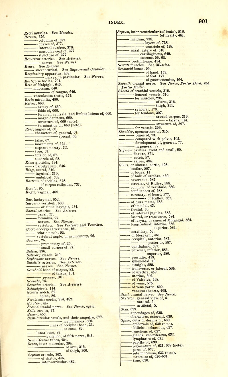 Recti miiscles. See Muscles. Rectum, 376. columnse of, 377. curves of, 377. internal surface, 378. muscular coat of, 377. structure of, 377. Recurrent arteries. See Arteries. nerves. See Nerves. Renes. See Kidneys. succenturiati. See Supra-renal Capsules. Respiratory apparatus, 409. nerves, in particiilar. See Nerves. Restiform bodies, 704. Rete of Malpighi, 640. —— mucosum, 640. of tongue, 646. vasculosum testis, 451. Retia mirabilia, 496. Retina, 660. artery of, 660. folds of, 660. foramen centrale, and limbtis luteus of, 660. margo dentatus, 660. structure of, 660 (note). termination of, 660 (note). Ribs, angles of, 68. characters of, general, 67. special, 68. false, 67. movements of, 134. supernumerary, 32. true, 67. torsion of, 67. tubercle of, 68. Rima glottidis, 434. palpebrarum, 646. Ring, crural, 310. inguinal, 310. umbilical, 308. Rostrum of cochlea, 678. of corpus callosum, 737. Rotula, 95. Rugce, vaginal, 468. Sac, lachrymal, 652. Sacculus vestibuli, 680. or sinus laryngis, 434. Sacral arteries. See Arteries- canal, 27. foramina, 27. nerves. See Nerves. vertebrce. See Vertebra and Vertebrte. Sacro-coccygeal vertebra, 26. sciatic notch, 92. vertebral angle, or promontory, 26. Sacrum, 26. promontory of, 26. small cornua of, 27. Saliva, 396. Salivary glands, 340. Saphenous nerves. See Nerves. Satellite arteries. See Arteries. nerves. See Nerves. Scaphoid hone of csirpus, 83. . of tarsus, 101. process, 101. Scapula, 75. Scapular arteries. See Arteries. Schindylesis, 114. Sciatic notch, 89. spine, 89. Scrobiculis cordis, 354, 482. Scrotum, Ail. Second cranial nerve. See Nerve, optic. Sella turcica, 37. Semen, 453. Semi-circular canals, and their ampullae, 677. membranous, 680. Sc;)i«m, inter-ventricular (of brain), 518. - (of heart), 481. ■ lucidum, 738. layers of, 738. ■ ventricle of, 738. nasal, artery of, 518. cartilaginous, 642. • osseous, 56, 62. - pectiniforme, 454. Serrati muscles. See Muscles. Sesamoid bones, 96. of hand, 153. of foot, 177. of gastrocnemius, 164. Seventh cranial nerve. See Nerve, Portia Dura, and Portio Mollis. Sheath of brachial vessels, 316. femoral vessels, 310. for muscles, 296. — of arm, 316. thigh, 311. ■ synovial, 178. ■ for tendons, 397. around carpus, 319. tarsus, 314. Shoulder, aponeuroses of, 315. bones of, 73. compared with pelvis, 105. development of, general, 77. in general, 77. Sigmoid cavities, great and small, 80. flexure, 371. notch, 57. valves, 484. • for vessels, 396. ■ structure of, 397. Sinus, or sinuses, aortic, 498. — basilar, 587. — of bones, 11. — of bulb of urethra, 459. — cavernous, 587. — circular, of Ridley, 588. — common, of vestibule, 680. — confluences of, 588. '— coronary, of heart. 577. - of Ridley, 587. — of dura mater, 583. — ethmoidal, 43. — frontal, 36. — of internal jugular, 583L lateral, or transverse, 584. — of larynx, or sinus of Morgagni, 584> — longitudinal, inferior, 586. superior, 584. - lines of occipital bone, 33. OS coxae, lunar bone, 83. ganglion, of fifth nerve, 843. Seminiferous tubes, 454 Septa, inter-muscular, 294. of arm, 315. of thigh, 306. Septum crurale, 303. of dartos, 446. inter-auncular, 482. — maxillary, 52. — of Morgagni, 461. — occipital, anterior, 587. posterior, 587. ■ ophthalmic, 587. petrosal, inferior, 586. superior, 586. prostatic, 459. sphenoidal, 40. straight, 585. transverse, or lateral, 584. of urethra, 459. uterine, 602. of Valsalva, 498. of veins, 575. of vena portte, 599. venosus (heart), 492. Sixth cranial nerve. See Nerve. Skeleton, general view of, 5. natural, 5. artificial, 5. Skin, 629. appendages of, 635. characters, external, 629. Spine, cutis or dermis of, 630. epidermis of, 632 (note). follicles, sebaceous, 627. functions of, 627. glands, sudoriferous, 632. lymphatics of, 631- papillae of, 639. pigmentum of, 631, 632 (note). pores of, 632. rete mucosum, 633 (note). structure of, 630-634. true, 630.