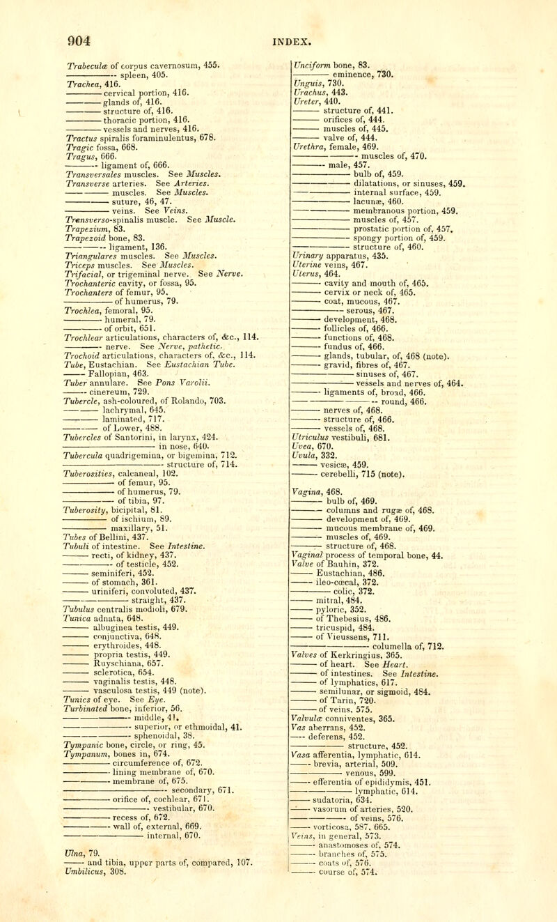 Trabecule of corpus cavernosura, 455. spleen, 405. Trachea, 416. cervical portion, 416. glands of, 416. structure of, 416. thoracic portion, 416. vessels and nerves, 416. Tracius spiralis foraminulentus, 678. Tragic fossa, 668. Tragus, 666. ligament of, 666. Transversales muscles. See Muscles. Transverse arteries. See Arteries. muscles. See Muscles. suture, 46, 47. veins. See Veins. Trtmsverso-spinaXis muscle. See Muscle. Trapezium, 83. Trapezoid bone, 83. —— ligament, 136. Triangulares muscles. See Muscles. Triceps muscles. See Muscles. Trifacial, or trigeminal nerve. See Nerve. Trochanteric cavity, or fossa, 95. Trochanters of femur, 95. of humerus, 79. Trochlea, femoral, 95. humeral, 79. of orbit, 651. Trochlear articulations, characters of, &c., 114. nerve. See Nerve, pathetic- Trochoid articulations, characters of, &c., 114. Tube, Eustachian. See Eustachian Tube. Fallopian, 463. Tuber annulare. See Pons Varolii. cinereum, 729. Tubercle, ash-coloured, of Rolando, 703. lachrymal, 645. laminated, 717. of Lower, 488. Tubercles of Santorini, in larjTix, 424. in nose, 640- Tubercula quadrigemina, or bigeroina, 712. structure of, 714. Tuberosities, calcaneal, 102. of femur, 95. of humerus, 79. of tibia, 97. Tuberosity, bicipital, 81. of ischium, 89. maxillary, 51. ruJf^ of Bellini, 437. TuJuZi of intestine. See Intestine. recti, of kidney, 437. of testicle, 452. seminiferi, 452. of stomach, 361. uriniferi, convoluted, 437. straight, 437. Tubulus centralis modioli, 679. Tunica adnata, 648. albuginea testis, 449. conjunctiva, 648. erythroides, 448. propria testis, 449. Ruyschiana, 657. sclerotica, 654. vaginalis testis, 448. vasculosa testis, 449 (note). Tunics of eye. See Eye. Turbinated bone, inferior, 56. middle, 41, superior, or ethmoidal, 41. sphenoidal, 38. Tympanic bone, circle, or ring, 45. Tympanum, bones in, 674. — circumference of, 672. —— lining membrane of, 670. membrane of, 675. -- secondary, 671. ■ orifice of, cochlear, 671. vestibular, 670. • recess of, 672. ■ wall of, external, 669. internal, 670. Unciform bone, 83. eminence, 730. Unguis, 730. Urachus, 443. Ureter, 440. structure of, 441. orifices of, 444. muscles of, 445. valve of, 444. Urethra, female, 469. - muscles of, 470. male, 457. bulb of, 459. dilatations, or sinuses, 459. internal surface, 459. lacunae, 460. membranous portion, 459. muscles of, 457. prostatic portion of, 457. spongy portion of, 459. structure of, 460. Urinary apparatus, 435. Uterine veins, 467. Uterus, 464. cavity and mouth of, 465. cervix or neck of, 465. coat, mucous, 467. serous, 467. — development, 468. — follicles of, 466. — functions of, 468. — fundus of, 466. — glands, tubular, of, 468 (note). — gravid, fibres of, 467. sinuses of, 467. vessels and nerves of, 464. — ligaments of, broad, 466. - — round, 466. nerves of, 468. structure of, 466. vessels of, 468. Ulriculus vestibuU, 681. Uvea, 670. Uvula, 332. vesicE, 459. cerebelli, 715 (note). Vagina, 468. bulb of, 469. columns and rugas of, 468. development of, 469. mucous membrane of, 469. muscles of, 469. r- structure of, 468. Vaginal process of temporal bone, 44. Valve of Bauhin, 372. Eustachian, 486. ileo-coscal, 372. colic, 372. mitral, 484. pyloric, 352. of Thebesius, 486. tricuspid, 484. of Vieussens, 711. columella of, 712. Valves of Kerkringius, 365. of heart. See Heart. of intestines. See Intestine. of lymphatics, 617. semilunar, or sigmoid, 484. of Tarin, 720. of veins, 575. Valvula conniventes, 365. Vas aberrans, 452. deferens, 452. structure, 452. Vasa afferentia, lymphatic, 614. brevia, arterial, 509. venous, 599. ■ efferentia of epididj'mis, 451. ■ lymphatic, 614. Ulna, 79. and tibia, upper parts of, compared, 107 Umbilicus, 308. — sudatoria, 634. -- vasorum of arteries, 520. of veins, 576. — vorticosa, 587, 665. Veins, in general, 573. — anastomoses of, 574. — braiiriies of, 575. — cnuts of, 576. — course of, 574.