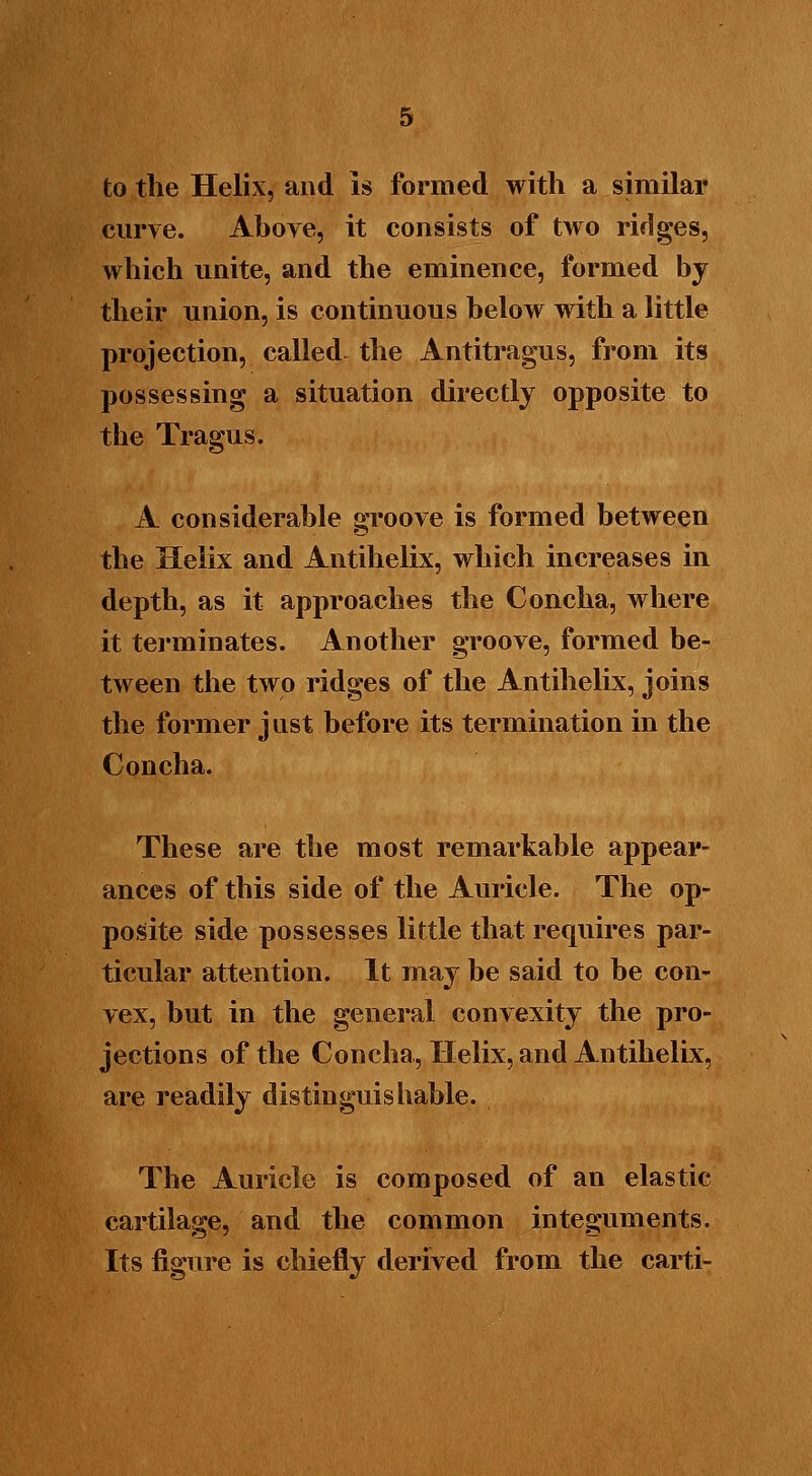 to the Helix, and Is formed with a similar curve. Above, it consists of two ridges, which unite, and the eminence, formed by their union, is continuous below with a little projection, called, the Antitragus, from its possessing a situation directly opposite to the Tragus. A considerable groove is formed between the Helix and Antihelix, which increases in depth, as it approaches the Concha, where it terminates. Another groove, formed be- tween the two ridges of the Antihelix, joins the former just before its termination in the Concha. These are the most remarkable appear- ances of this side of the Auricle. The op- posite side possesses little that requires par- ticular attention. It may be said to be con- vex, but in the general convexity the pro- jections of the Concha, Helix, and Antihelix, are readily distinguishable. The Auricle is composed of an elastic cartilage, and the common integuments. Its figure is chiefly derived from the carti-