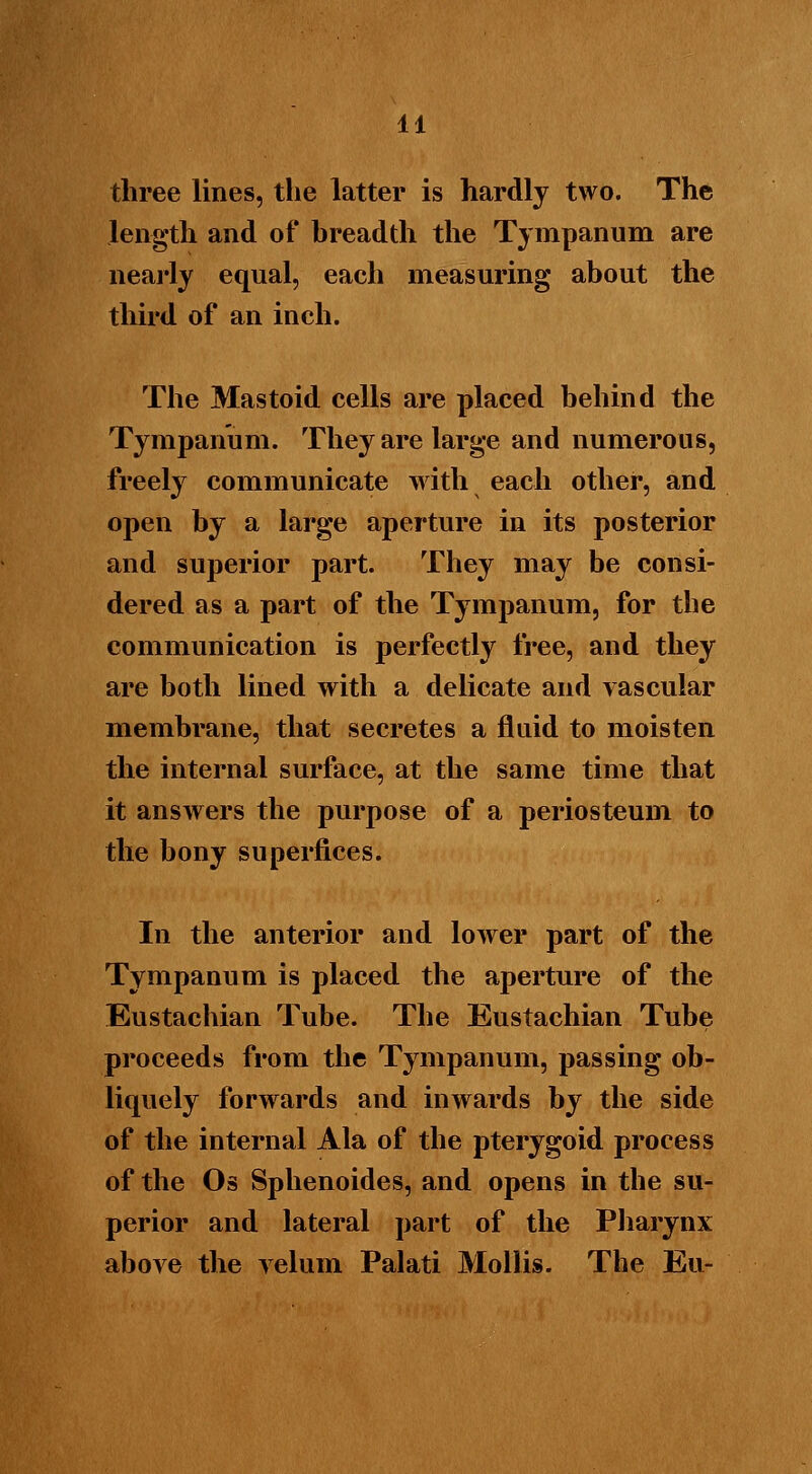 three lines, the latter is hardly two. The length and of hreadth the Tympanum are nearly equal, each measuring about the third of an inch. The Mastoid cells are placed behind the Tympanum. They are large and numerous, freely communicate with each other, and open by a large aperture in its posterior and superior part. They may be consi- dered as a part of the Tympanum, for the communication is perfectly free, and they are both lined with a delicate and vascular membrane, that secretes a fluid to moisten the internal surface, at the same time that it answers the purpose of a periosteum to the bony superfices. In the anterior and lower part of the Tympanum is placed the aperture of the Eustachian Tube. The Eustachian Tube proceeds from the Tympanum, passing ob- liquely forwards and inwards by the side of the internal Ala of the pterygoid process of the Os Sphenoides, and opens in the su- perior and lateral part of the Pharynx above the velum Palati Mollis. The Eu-