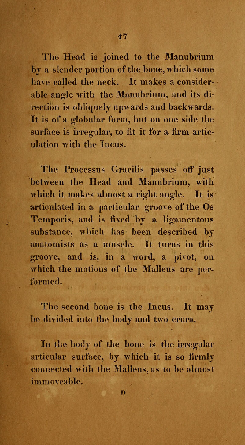 The Head is joined to the Manubrium by a slender portion of the bone, which some have called the neck. It makes a consider- able angle with the Manubrium, and its di- rection is obliquely upwards and backwards. It is of a globular form, but on one side the surface is irregular, to lit it for a firm artic- ulation with the Incus. The Processus Gracilis passes off just between the Head and Manubrium, with which it makes almost a right angle. It is articulated in a particular groove of the Os Temporis, and is fixed by a ligamentous substance, which has been described by anatomists as a muscle. It turns in this groove, and is, in a word, a pivot, on which the motions of the Malleus are per- formed. The second bone is the Incus. It may be divided into the body and two crura. In the body of the bone is the irregular articular surface, by which it is so firmly connected with the Malleus, as to be almost immoveable.